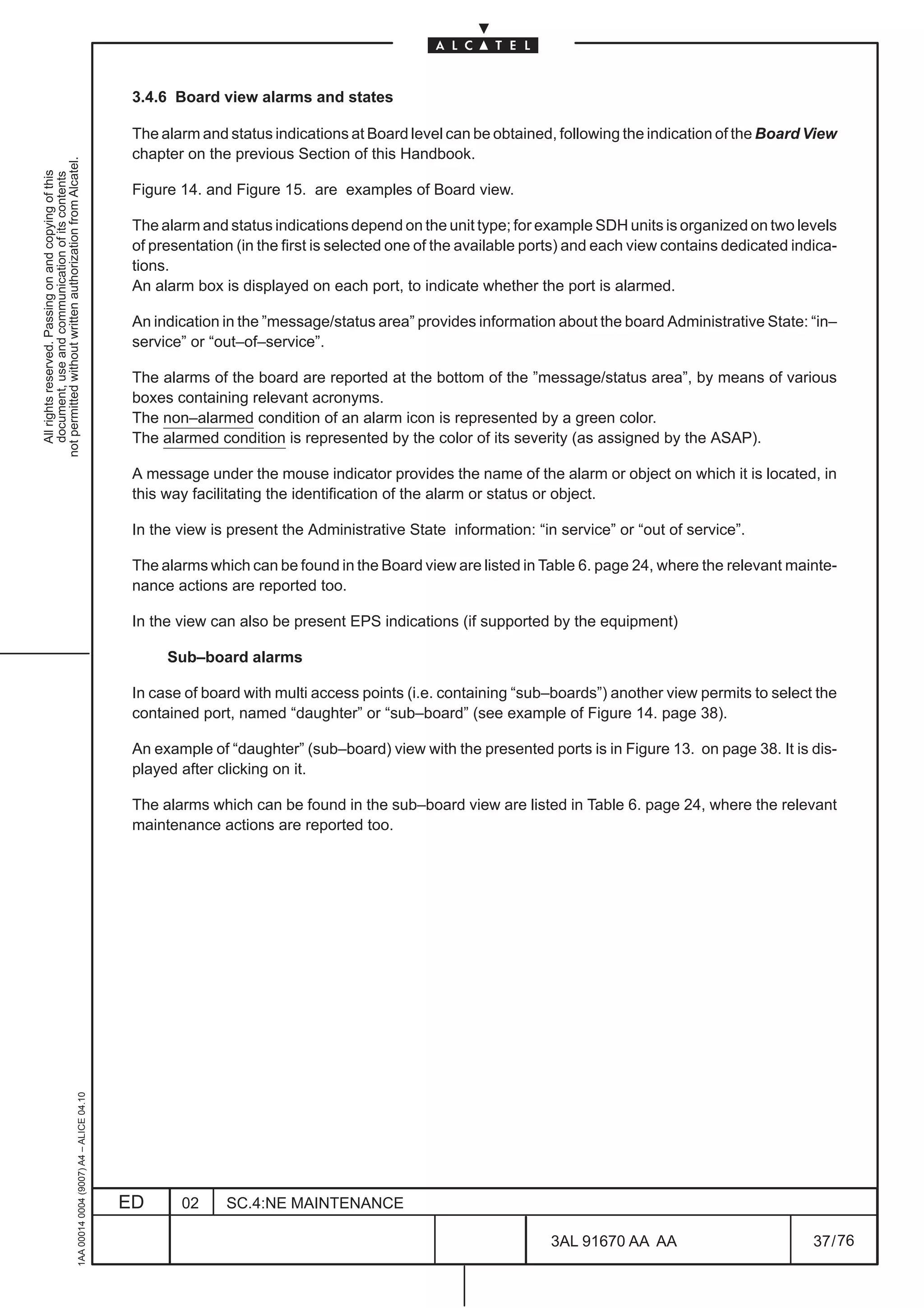 3.4.6 Board view alarms and states

                                                                                               The alarm and status indications at Board level can be obtained, following the indication of the Board View
                                                                                               chapter on the previous Section of this Handbook.
not permitted without written authorization from Alcatel.
  All rights reserved. Passing on and copying of this
  document, use and communication of its contents




                                                                                               Figure 14. and Figure 15. are examples of Board view.

                                                                                               The alarm and status indications depend on the unit type; for example SDH units is organized on two levels
                                                                                               of presentation (in the first is selected one of the available ports) and each view contains dedicated indica-
                                                                                               tions.
                                                                                               An alarm box is displayed on each port, to indicate whether the port is alarmed.

                                                                                               An indication in the ”message/status area” provides information about the board Administrative State: “in–
                                                                                               service” or “out–of–service”.

                                                                                               The alarms of the board are reported at the bottom of the ”message/status area”, by means of various
                                                                                               boxes containing relevant acronyms.
                                                                                               The non–alarmed condition of an alarm icon is represented by a green color.
                                                                                               The alarmed condition is represented by the color of its severity (as assigned by the ASAP).

                                                                                               A message under the mouse indicator provides the name of the alarm or object on which it is located, in
                                                                                               this way facilitating the identification of the alarm or status or object.

                                                                                               In the view is present the Administrative State information: “in service” or “out of service”.

                                                                                               The alarms which can be found in the Board view are listed in Table 6. page 24, where the relevant mainte-
                                                                                               nance actions are reported too.

                                                                                               In the view can also be present EPS indications (if supported by the equipment)

                                                                                                    Sub–board alarms

                                                                                               In case of board with multi access points (i.e. containing “sub–boards”) another view permits to select the
                                                                                               contained port, named “daughter” or “sub–board” (see example of Figure 14. page 38).

                                                                                               An example of “daughter” (sub–board) view with the presented ports is in Figure 13. on page 38. It is dis-
                                                                                               played after clicking on it.

                                                                                               The alarms which can be found in the sub–board view are listed in Table 6. page 24, where the relevant
                                                                                               maintenance actions are reported too.
                                                     1AA 00014 0004 (9007) A4 – ALICE 04.10




                                                                                              ED      02     SC.4:NE MAINTENANCE

                                                                                                                                                                3AL 91670 AA AA                          37 / 76


                                                                                                                                                                              76
 