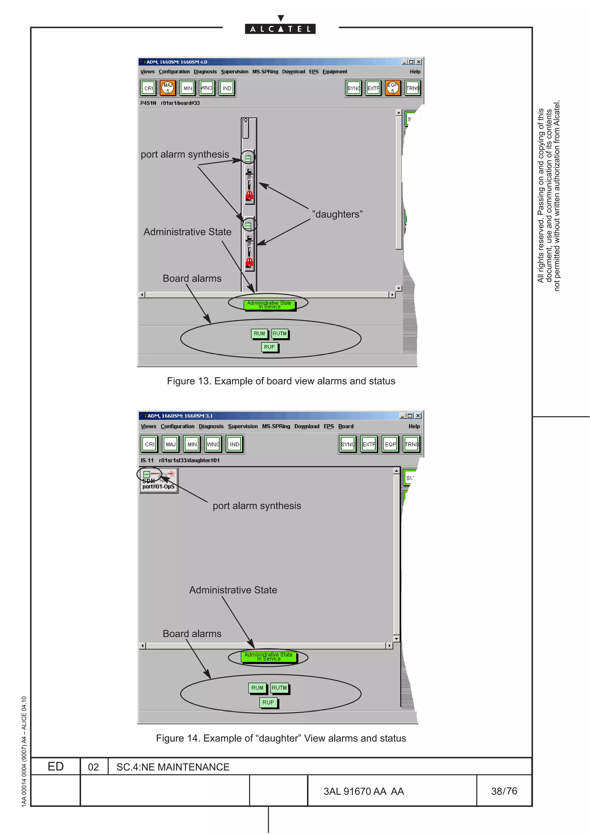 not permitted without written authorization from Alcatel.
                                                                                                                                All rights reserved. Passing on and copying of this
                                                                                                                                document, use and communication of its contents
                                                       port alarm synthesis




                                                                                              ”daughters”
                                                       Administrative State



                                                           Board alarms




                                                            Figure 13. Example of board view alarms and status




                                                                       port alarm synthesis




                                                                 Administrative State



                                                           Board alarms
1AA 00014 0004 (9007) A4 – ALICE 04.10




                                                          Figure 14. Example of “daughter” View alarms and status

                                         ED   02   SC.4:NE MAINTENANCE

                                                                                                3AL 91670 AA AA     38 / 76


                                                                                                            76
 