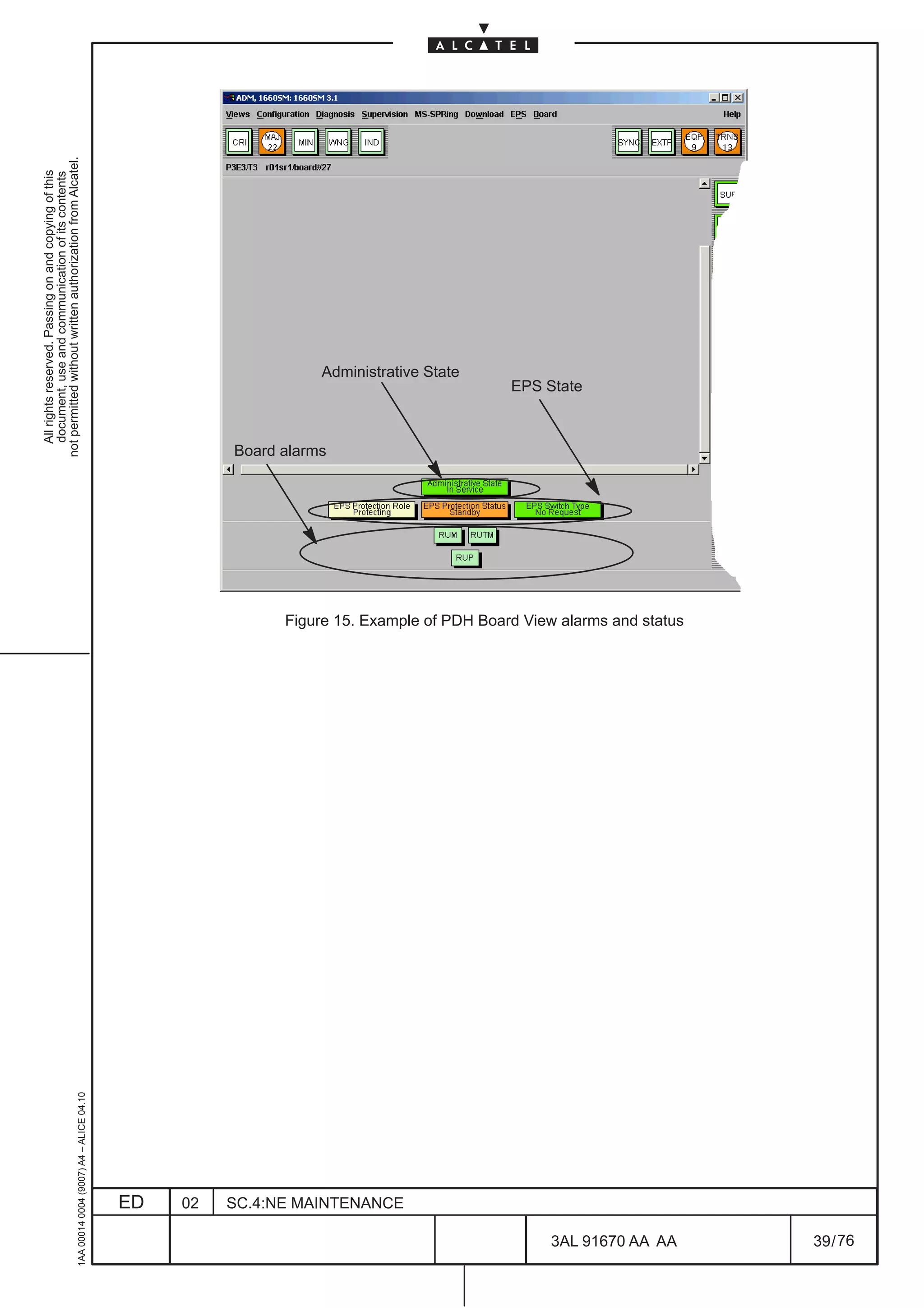 All rights reserved. Passing on and copying of this
                                                                                                            document, use and communication of its contents
                                                                                                          not permitted without written authorization from Alcatel.
     1AA 00014 0004 (9007) A4 – ALICE 04.10




                          ED
                          02
                                                                                                         Board alarms




                          SC.4:NE MAINTENANCE
                                                                                                                                Administrative State
                                                                                                                        EPS State




76
        3AL 91670 AA AA
                                                Figure 15. Example of PDH Board View alarms and status




        39 / 76
 