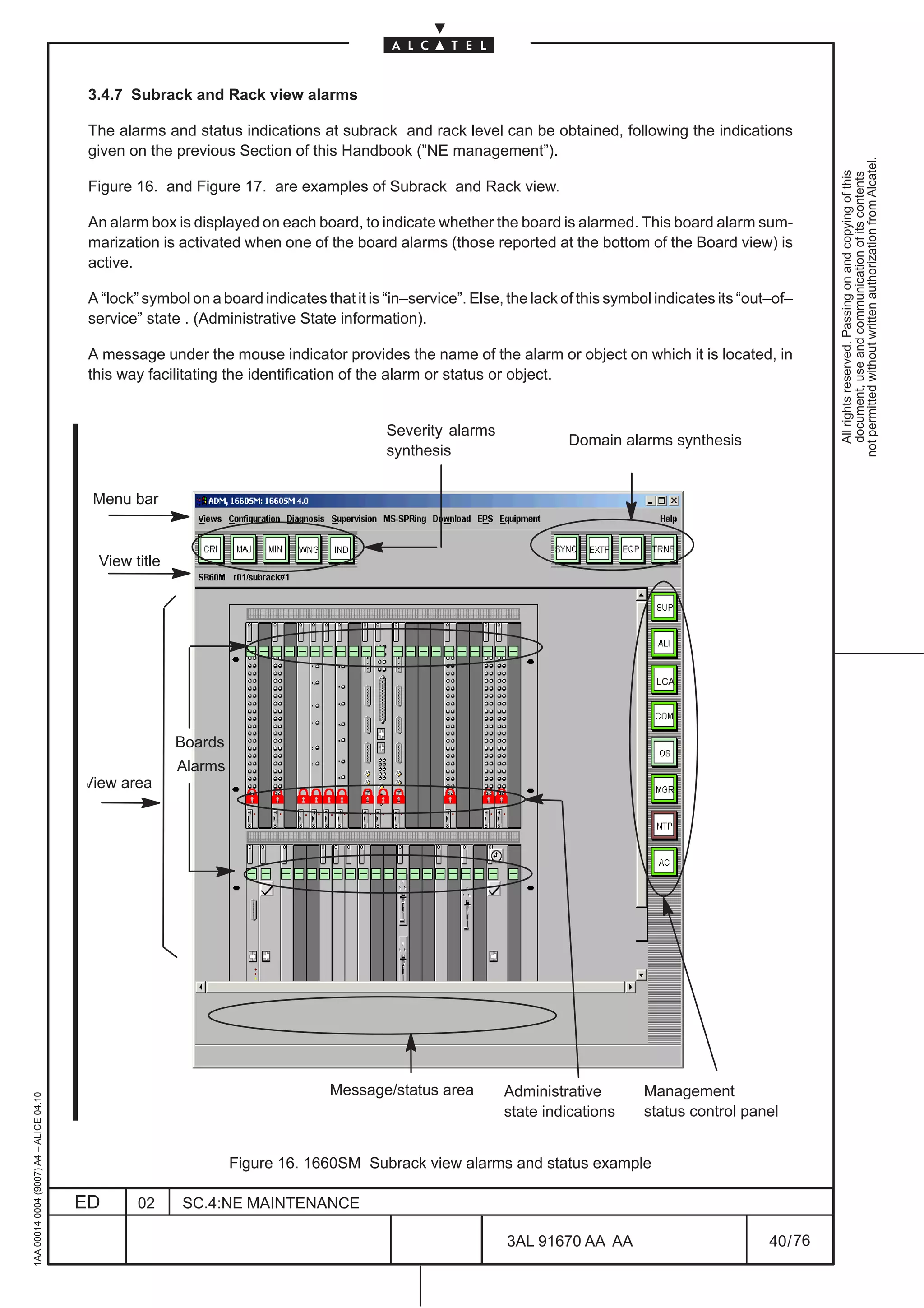 3.4.7 Subrack and Rack view alarms

                                          The alarms and status indications at subrack and rack level can be obtained, following the indications
                                          given on the previous Section of this Handbook (”NE management”).




                                                                                                                                                                  not permitted without written authorization from Alcatel.
                                                                                                                                                                    All rights reserved. Passing on and copying of this
                                                                                                                                                                    document, use and communication of its contents
                                          Figure 16. and Figure 17. are examples of Subrack and Rack view.

                                          An alarm box is displayed on each board, to indicate whether the board is alarmed. This board alarm sum-
                                          marization is activated when one of the board alarms (those reported at the bottom of the Board view) is
                                          active.

                                          A “lock” symbol on a board indicates that it is “in–service”. Else, the lack of this symbol indicates its “out–of–
                                          service” state . (Administrative State information).

                                          A message under the mouse indicator provides the name of the alarm or object on which it is located, in
                                          this way facilitating the identification of the alarm or status or object.


                                                                                          Severity alarms
                                                                                                                       Domain alarms synthesis
                                                                                          synthesis


                                          Menu bar


                                           View title




                                                                                                                                     LCA




                                                        Boards
                                                        Alarms
                                         View area




                                                                                 Message/status area         Administrative        Management
1AA 00014 0004 (9007) A4 – ALICE 04.10




                                                                                                             state indications     status control panel


                                                                 Figure 16. 1660SM Subrack view alarms and status example

                                         ED       02     SC.4:NE MAINTENANCE

                                                                                                             3AL 91670 AA AA                            40 / 76


                                                                                                                            76
 