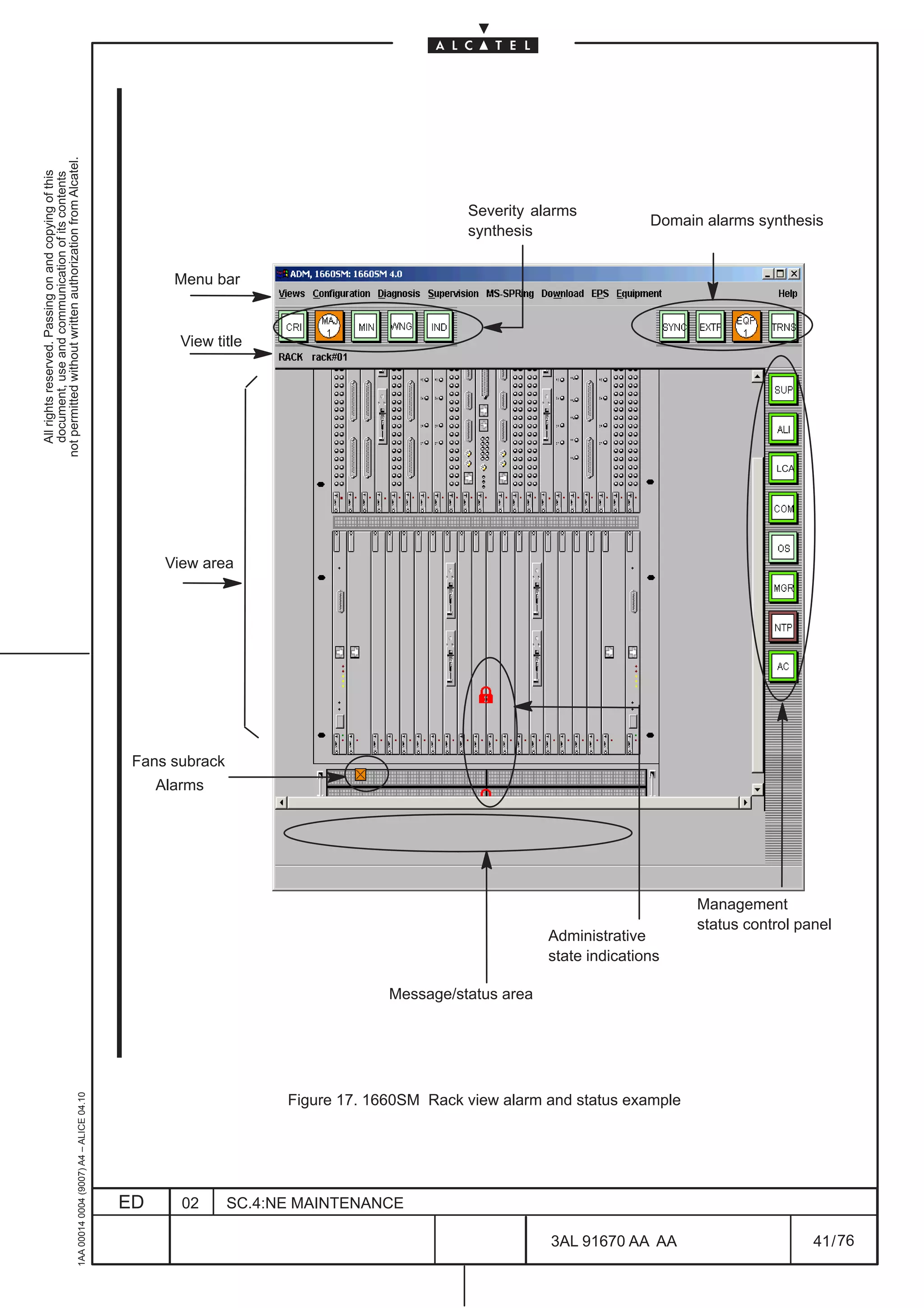 not permitted without written authorization from Alcatel.
  All rights reserved. Passing on and copying of this
  document, use and communication of its contents




                                                                                                                                           Severity alarms
                                                                                                                                                                      Domain alarms synthesis
                                                                                                                                           synthesis


                                                                                                     Menu bar


                                                                                                      View title




                                                                                                                                                                                       LCA




                                                                                                    View area




                                                                                               Fans subrack
                                                                                                   Alarms




                                                                                                                                                                            Management
                                                                                                                                                                            status control panel
                                                                                                                                                       Administrative
                                                                                                                                                       state indications

                                                                                                                                 Message/status area
                                                     1AA 00014 0004 (9007) A4 – ALICE 04.10




                                                                                                                    Figure 17. 1660SM Rack view alarm and status example




                                                                                              ED      02      SC.4:NE MAINTENANCE

                                                                                                                                                       3AL 91670 AA AA                       41 / 76


                                                                                                                                                                     76
 