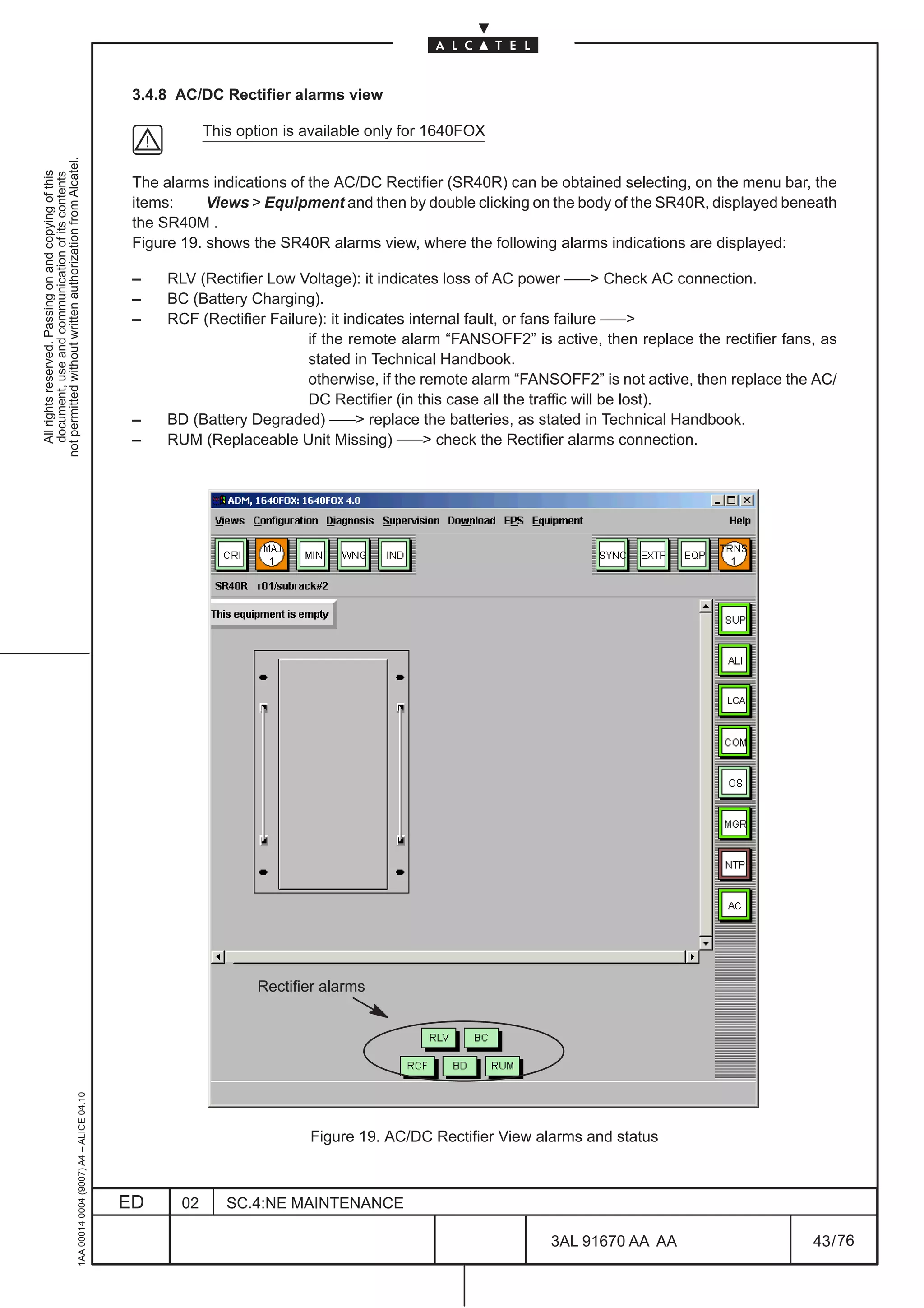 3.4.8 AC/DC Rectifier alarms view

                                                                                                           This option is available only for 1640FOX
not permitted without written authorization from Alcatel.
  All rights reserved. Passing on and copying of this
  document, use and communication of its contents




                                                                                               The alarms indications of the AC/DC Rectifier (SR40R) can be obtained selecting, on the menu bar, the
                                                                                               items:     Views  Equipment and then by double clicking on the body of the SR40R, displayed beneath
                                                                                               the SR40M .
                                                                                               Figure 19. shows the SR40R alarms view, where the following alarms indications are displayed:

                                                                                               –    RLV (Rectifier Low Voltage): it indicates loss of AC power ––– Check AC connection.
                                                                                               –    BC (Battery Charging).
                                                                                               –    RCF (Rectifier Failure): it indicates internal fault, or fans failure –––
                                                                                                                         if the remote alarm “FANSOFF2” is active, then replace the rectifier fans, as
                                                                                                                         stated in Technical Handbook.
                                                                                                                         otherwise, if the remote alarm “FANSOFF2” is not active, then replace the AC/
                                                                                                                         DC Rectifier (in this case all the traffic will be lost).
                                                                                               –    BD (Battery Degraded) ––– replace the batteries, as stated in Technical Handbook.
                                                                                               –    RUM (Replaceable Unit Missing) ––– check the Rectifier alarms connection.




                                                                                                                                                                                     LCA




                                                                                                                  Rectifier alarms
                                                     1AA 00014 0004 (9007) A4 – ALICE 04.10




                                                                                                                          Figure 19. AC/DC Rectifier View alarms and status



                                                                                              ED      02      SC.4:NE MAINTENANCE

                                                                                                                                                            3AL 91670 AA AA                       43 / 76


                                                                                                                                                                         76
 