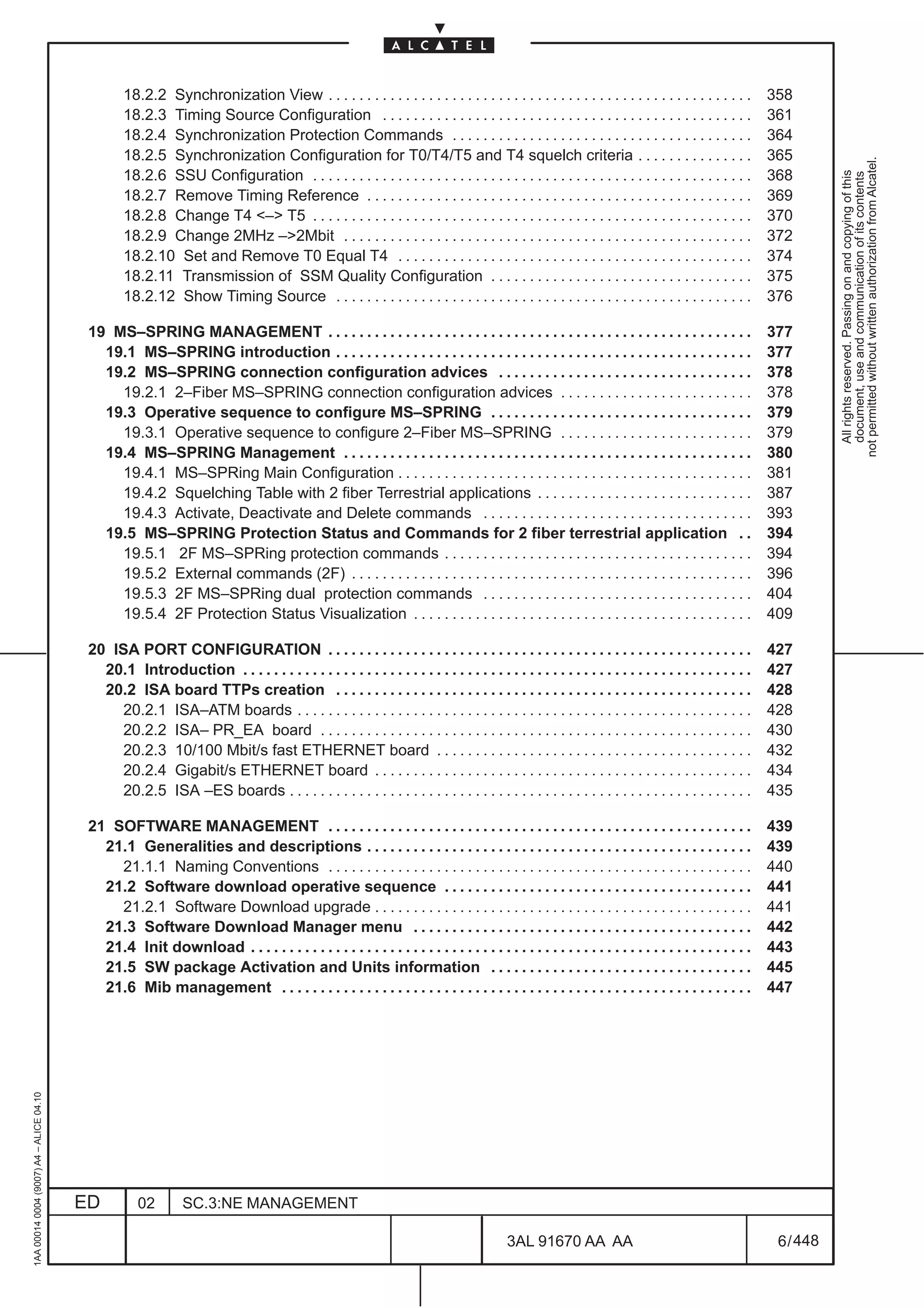 18.2.2 Synchronization View . . . . . . . . . . . . . . . . . . . . . . . . . . . . . . . . . . . . . . . . . . . . . . . . . . . . . . .         358
                                                  18.2.3 Timing Source Configuration . . . . . . . . . . . . . . . . . . . . . . . . . . . . . . . . . . . . . . . . . . . . . . . .                361
                                                  18.2.4 Synchronization Protection Commands . . . . . . . . . . . . . . . . . . . . . . . . . . . . . . . . . . . . . . .                          364
                                                  18.2.5 Synchronization Configuration for T0/T4/T5 and T4 squelch criteria . . . . . . . . . . . . . . .                                           365




                                                                                                                                                                                                               not permitted without written authorization from Alcatel.
                                                  18.2.6 SSU Configuration . . . . . . . . . . . . . . . . . . . . . . . . . . . . . . . . . . . . . . . . . . . . . . . . . . . . . . . . .        368




                                                                                                                                                                                                                 All rights reserved. Passing on and copying of this
                                                                                                                                                                                                                 document, use and communication of its contents
                                                  18.2.7 Remove Timing Reference . . . . . . . . . . . . . . . . . . . . . . . . . . . . . . . . . . . . . . . . . . . . . . . . . .                369
                                                  18.2.8 Change T4 <–> T5 . . . . . . . . . . . . . . . . . . . . . . . . . . . . . . . . . . . . . . . . . . . . . . . . . . . . . . . . .         370
                                                  18.2.9 Change 2MHz –>2Mbit . . . . . . . . . . . . . . . . . . . . . . . . . . . . . . . . . . . . . . . . . . . . . . . . . . . . .              372
                                                  18.2.10 Set and Remove T0 Equal T4 . . . . . . . . . . . . . . . . . . . . . . . . . . . . . . . . . . . . . . . . . . . . . .                    374
                                                  18.2.11 Transmission of SSM Quality Configuration . . . . . . . . . . . . . . . . . . . . . . . . . . . . . . . . . .                             375
                                                  18.2.12 Show Timing Source . . . . . . . . . . . . . . . . . . . . . . . . . . . . . . . . . . . . . . . . . . . . . . . . . . . . . .            376

                                          19 MS–SPRING MANAGEMENT . . . . . . . . . . . . . . . . . . . . . . . . . . . . . . . . . . . . . . . . . . . . . . . . . . . . . . .                     377
                                            19.1 MS–SPRING introduction . . . . . . . . . . . . . . . . . . . . . . . . . . . . . . . . . . . . . . . . . . . . . . . . . . . . . .                 377
                                            19.2 MS–SPRING connection configuration advices . . . . . . . . . . . . . . . . . . . . . . . . . . . . . . . . .                                       378
                                              19.2.1 2–Fiber MS–SPRING connection configuration advices . . . . . . . . . . . . . . . . . . . . . . . . .                                           378
                                            19.3 Operative sequence to configure MS–SPRING . . . . . . . . . . . . . . . . . . . . . . . . . . . . . . . . . .                                      379
                                              19.3.1 Operative sequence to configure 2–Fiber MS–SPRING . . . . . . . . . . . . . . . . . . . . . . . . .                                            379
                                            19.4 MS–SPRING Management . . . . . . . . . . . . . . . . . . . . . . . . . . . . . . . . . . . . . . . . . . . . . . . . . . . . .                     380
                                              19.4.1 MS–SPRing Main Configuration . . . . . . . . . . . . . . . . . . . . . . . . . . . . . . . . . . . . . . . . . . . . . .                       381
                                              19.4.2 Squelching Table with 2 fiber Terrestrial applications . . . . . . . . . . . . . . . . . . . . . . . . . . . .                                 387
                                              19.4.3 Activate, Deactivate and Delete commands . . . . . . . . . . . . . . . . . . . . . . . . . . . . . . . . . . .                                 393
                                            19.5 MS–SPRING Protection Status and Commands for 2 fiber terrestrial application . .                                                                   394
                                              19.5.1 2F MS–SPRing protection commands . . . . . . . . . . . . . . . . . . . . . . . . . . . . . . . . . . . . . . . .                               394
                                              19.5.2 External commands (2F) . . . . . . . . . . . . . . . . . . . . . . . . . . . . . . . . . . . . . . . . . . . . . . . . . . . .                 396
                                              19.5.3 2F MS–SPRing dual protection commands . . . . . . . . . . . . . . . . . . . . . . . . . . . . . . . . . . .                                    404
                                              19.5.4 2F Protection Status Visualization . . . . . . . . . . . . . . . . . . . . . . . . . . . . . . . . . . . . . . . . . . . .                     409

                                          20 ISA PORT CONFIGURATION . . . . . . . . . . . . . . . . . . . . . . . . . . . . . . . . . . . . . . . . . . . . . . . . . . . . . . .                   427
                                            20.1 Introduction . . . . . . . . . . . . . . . . . . . . . . . . . . . . . . . . . . . . . . . . . . . . . . . . . . . . . . . . . . . . . . . . . .   427
                                            20.2 ISA board TTPs creation . . . . . . . . . . . . . . . . . . . . . . . . . . . . . . . . . . . . . . . . . . . . . . . . . . . . . .                428
                                               20.2.1 ISA–ATM boards . . . . . . . . . . . . . . . . . . . . . . . . . . . . . . . . . . . . . . . . . . . . . . . . . . . . . . . . . . .          428
                                               20.2.2 ISA– PR_EA board . . . . . . . . . . . . . . . . . . . . . . . . . . . . . . . . . . . . . . . . . . . . . . . . . . . . . . . .              430
                                               20.2.3 10/100 Mbit/s fast ETHERNET board . . . . . . . . . . . . . . . . . . . . . . . . . . . . . . . . . . . . . . . . .                           432
                                               20.2.4 Gigabit/s ETHERNET board . . . . . . . . . . . . . . . . . . . . . . . . . . . . . . . . . . . . . . . . . . . . . . . . .                    434
                                               20.2.5 ISA –ES boards . . . . . . . . . . . . . . . . . . . . . . . . . . . . . . . . . . . . . . . . . . . . . . . . . . . . . . . . . . . .        435

                                          21 SOFTWARE MANAGEMENT . . . . . . . . . . . . . . . . . . . . . . . . . . . . . . . . . . . . . . . . . . . . . . . . . . . . . . .                      439
                                            21.1 Generalities and descriptions . . . . . . . . . . . . . . . . . . . . . . . . . . . . . . . . . . . . . . . . . . . . . . . . . .                  439
                                              21.1.1 Naming Conventions . . . . . . . . . . . . . . . . . . . . . . . . . . . . . . . . . . . . . . . . . . . . . . . . . . . . . . .               440
                                            21.2 Software download operative sequence . . . . . . . . . . . . . . . . . . . . . . . . . . . . . . . . . . . . . . . .                               441
                                              21.2.1 Software Download upgrade . . . . . . . . . . . . . . . . . . . . . . . . . . . . . . . . . . . . . . . . . . . . . . . . .                    441
                                            21.3 Software Download Manager menu . . . . . . . . . . . . . . . . . . . . . . . . . . . . . . . . . . . . . . . . . . . .                             442
                                            21.4 Init download . . . . . . . . . . . . . . . . . . . . . . . . . . . . . . . . . . . . . . . . . . . . . . . . . . . . . . . . . . . . . . . . .    443
                                            21.5 SW package Activation and Units information . . . . . . . . . . . . . . . . . . . . . . . . . . . . . . . . . .                                    445
                                            21.6 Mib management . . . . . . . . . . . . . . . . . . . . . . . . . . . . . . . . . . . . . . . . . . . . . . . . . . . . . . . . . . . . .           447
1AA 00014 0004 (9007) A4 – ALICE 04.10




                                         ED          02        SC.3:NE MANAGEMENT

                                                                                                                                         3AL 91670 AA AA                                             6 / 448


                                                                                                                                                              448
 