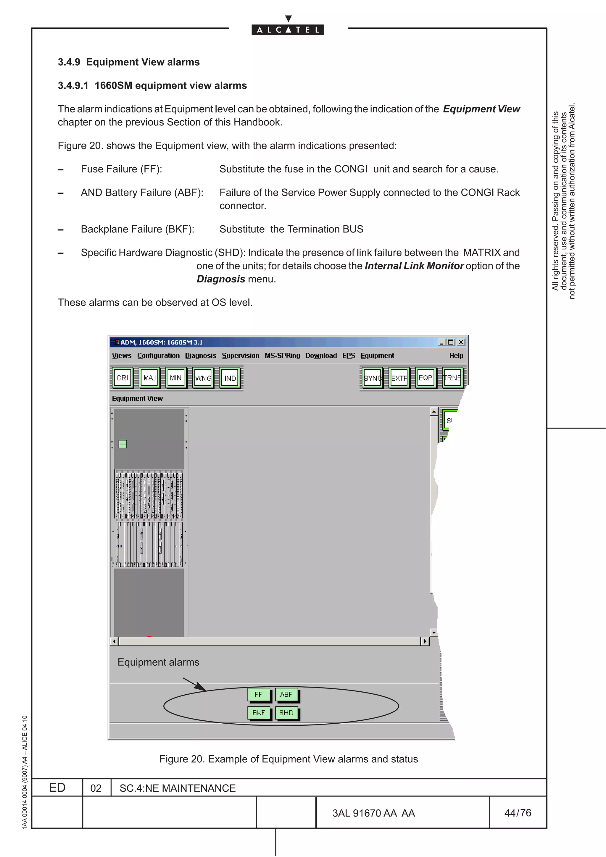 3.4.9 Equipment View alarms

                                          3.4.9.1 1660SM equipment view alarms




                                                                                                                                                         not permitted without written authorization from Alcatel.
                                          The alarm indications at Equipment level can be obtained, following the indication of the Equipment View




                                                                                                                                                           All rights reserved. Passing on and copying of this
                                                                                                                                                           document, use and communication of its contents
                                          chapter on the previous Section of this Handbook.

                                          Figure 20. shows the Equipment view, with the alarm indications presented:

                                          –    Fuse Failure (FF):             Substitute the fuse in the CONGI unit and search for a cause.

                                          –    AND Battery Failure (ABF):     Failure of the Service Power Supply connected to the CONGI Rack
                                                                              connector.

                                          –    Backplane Failure (BKF):       Substitute the Termination BUS

                                          –    Specific Hardware Diagnostic (SHD): Indicate the presence of link failure between the MATRIX and
                                                                       one of the units; for details choose the Internal Link Monitor option of the
                                                                       Diagnosis menu.

                                          These alarms can be observed at OS level.




                                                       Equipment alarms
1AA 00014 0004 (9007) A4 – ALICE 04.10




                                                                Figure 20. Example of Equipment View alarms and status

                                         ED      02    SC.4:NE MAINTENANCE

                                                                                                        3AL 91670 AA AA                        44 / 76


                                                                                                                     76
 