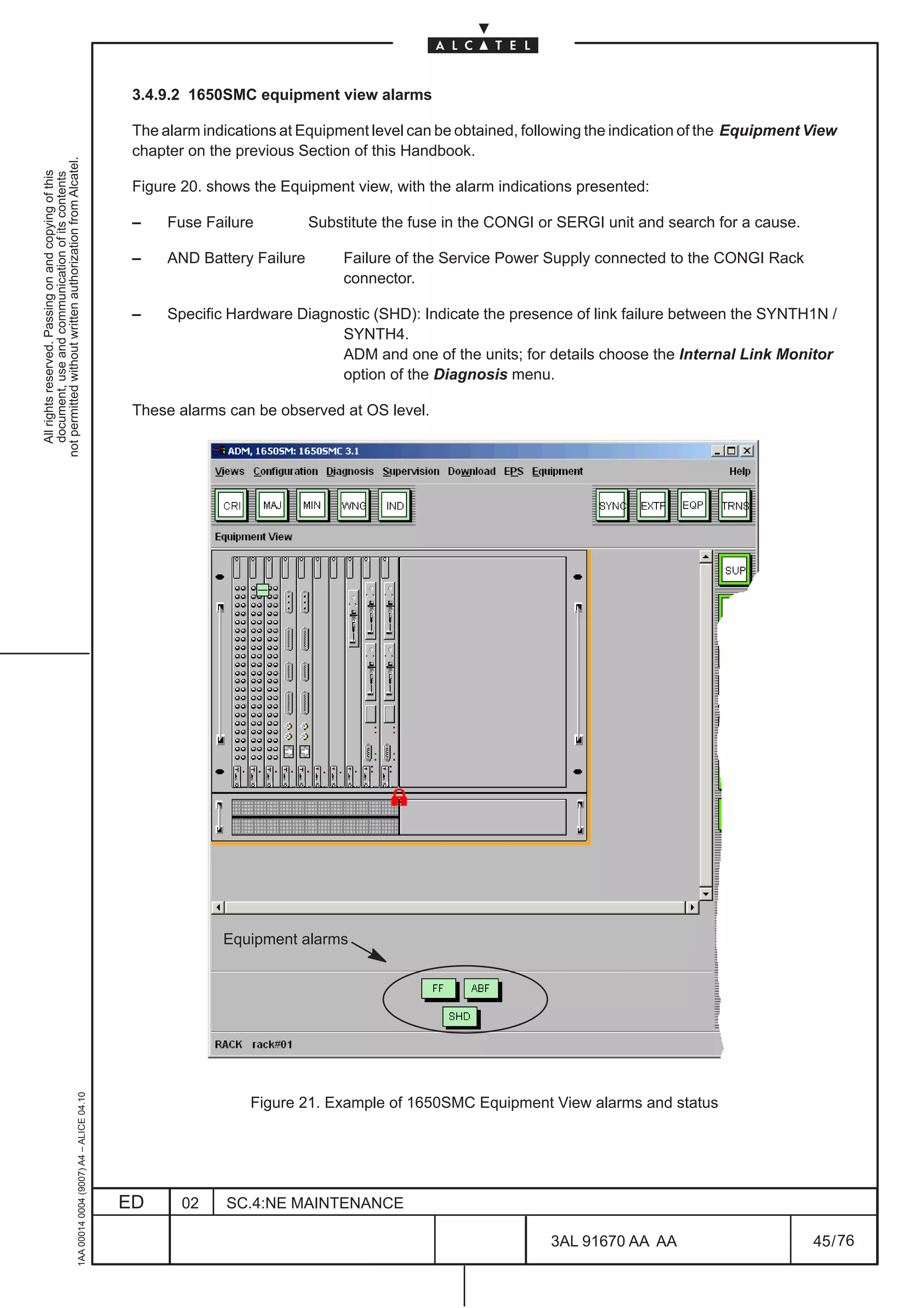 3.4.9.2 1650SMC equipment view alarms

                                                                                               The alarm indications at Equipment level can be obtained, following the indication of the Equipment View
                                                                                               chapter on the previous Section of this Handbook.
not permitted without written authorization from Alcatel.
  All rights reserved. Passing on and copying of this
  document, use and communication of its contents




                                                                                               Figure 20. shows the Equipment view, with the alarm indications presented:

                                                                                               –    Fuse Failure          Substitute the fuse in the CONGI or SERGI unit and search for a cause.

                                                                                               –    AND Battery Failure        Failure of the Service Power Supply connected to the CONGI Rack
                                                                                                                               connector.

                                                                                               –    Specific Hardware Diagnostic (SHD): Indicate the presence of link failure between the SYNTH1N /
                                                                                                                            SYNTH4.
                                                                                                                            ADM and one of the units; for details choose the Internal Link Monitor
                                                                                                                            option of the Diagnosis menu.

                                                                                               These alarms can be observed at OS level.




                                                                                                            Equipment alarms
                                                     1AA 00014 0004 (9007) A4 – ALICE 04.10




                                                                                                                Figure 21. Example of 1650SMC Equipment View alarms and status




                                                                                              ED      02    SC.4:NE MAINTENANCE

                                                                                                                                                            3AL 91670 AA AA                        45 / 76


                                                                                                                                                                          76
 