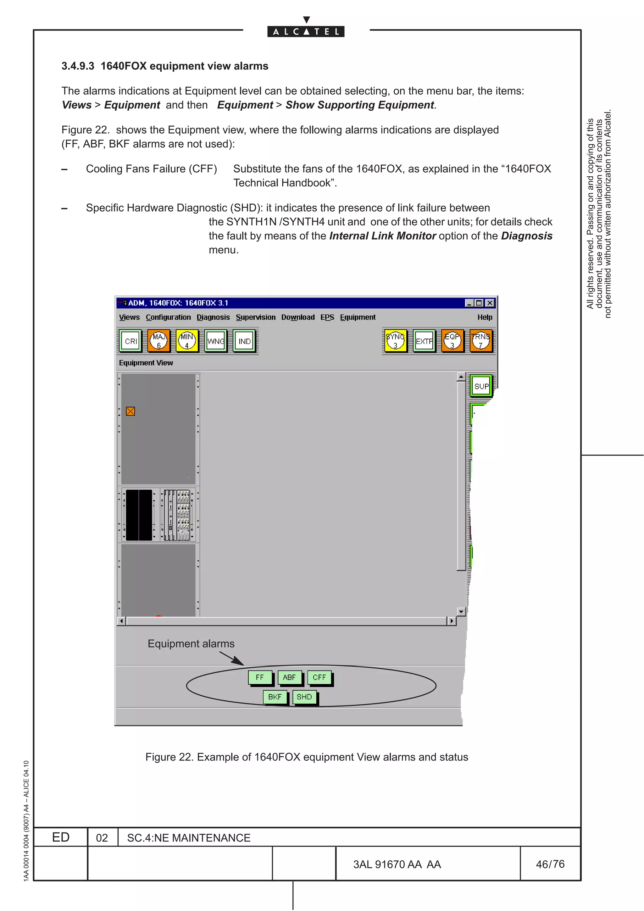 3.4.9.3 1640FOX equipment view alarms

                                          The alarms indications at Equipment level can be obtained selecting, on the menu bar, the items:
                                          Views  Equipment and then Equipment  Show Supporting Equipment.




                                                                                                                                                       not permitted without written authorization from Alcatel.
                                                                                                                                                         All rights reserved. Passing on and copying of this
                                                                                                                                                         document, use and communication of its contents
                                          Figure 22. shows the Equipment view, where the following alarms indications are displayed
                                          (FF, ABF, BKF alarms are not used):

                                          –    Cooling Fans Failure (CFF)    Substitute the fans of the 1640FOX, as explained in the “1640FOX
                                                                             Technical Handbook”.

                                          –    Specific Hardware Diagnostic (SHD): it indicates the presence of link failure between
                                                                       the SYNTH1N /SYNTH4 unit and one of the other units; for details check
                                                                       the fault by means of the Internal Link Monitor option of the Diagnosis
                                                                       menu.




                                                           Equipment alarms




                                                           Figure 22. Example of 1640FOX equipment View alarms and status
1AA 00014 0004 (9007) A4 – ALICE 04.10




                                         ED      02    SC.4:NE MAINTENANCE

                                                                                                      3AL 91670 AA AA                        46 / 76


                                                                                                                   76
 