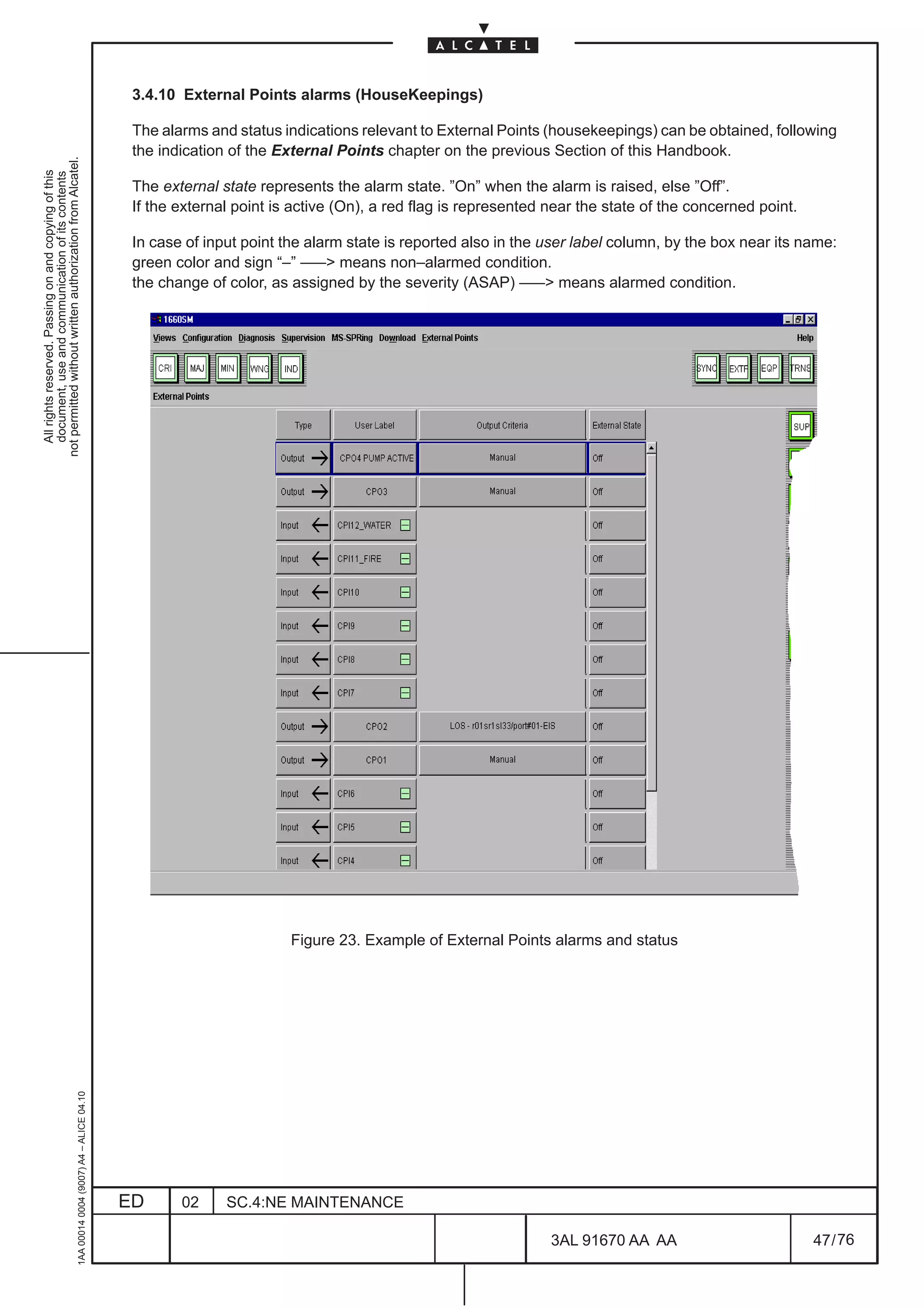 3.4.10 External Points alarms (HouseKeepings)

                                                                                               The alarms and status indications relevant to External Points (housekeepings) can be obtained, following
                                                                                               the indication of the External Points chapter on the previous Section of this Handbook.
not permitted without written authorization from Alcatel.
  All rights reserved. Passing on and copying of this
  document, use and communication of its contents




                                                                                               The external state represents the alarm state. ”On” when the alarm is raised, else ”Off”.
                                                                                               If the external point is active (On), a red flag is represented near the state of the concerned point.

                                                                                               In case of input point the alarm state is reported also in the user label column, by the box near its name:
                                                                                               green color and sign “–” ––– means non–alarmed condition.
                                                                                               the change of color, as assigned by the severity (ASAP) ––– means alarmed condition.




                                                                                                                       Figure 23. Example of External Points alarms and status
                                                     1AA 00014 0004 (9007) A4 – ALICE 04.10




                                                                                              ED      02     SC.4:NE MAINTENANCE

                                                                                                                                                               3AL 91670 AA AA                          47 / 76


                                                                                                                                                                             76
 
