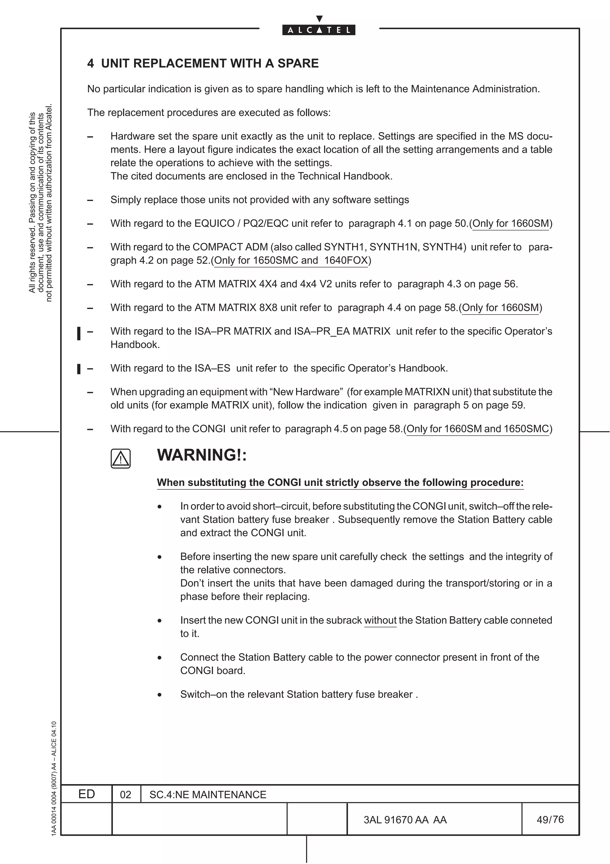 4 UNIT REPLACEMENT WITH A SPARE

                                                                                               No particular indication is given as to spare handling which is left to the Maintenance Administration.
not permitted without written authorization from Alcatel.




                                                                                               The replacement procedures are executed as follows:
  All rights reserved. Passing on and copying of this
  document, use and communication of its contents




                                                                                               –    Hardware set the spare unit exactly as the unit to replace. Settings are specified in the MS docu-
                                                                                                    ments. Here a layout figure indicates the exact location of all the setting arrangements and a table
                                                                                                    relate the operations to achieve with the settings.
                                                                                                    The cited documents are enclosed in the Technical Handbook.

                                                                                               –    Simply replace those units not provided with any software settings

                                                                                               –    With regard to the EQUICO / PQ2/EQC unit refer to paragraph 4.1 on page 50.(Only for 1660SM)

                                                                                               –    With regard to the COMPACT ADM (also called SYNTH1, SYNTH1N, SYNTH4) unit refer to para-
                                                                                                    graph 4.2 on page 52.(Only for 1650SMC and 1640FOX)

                                                                                               –    With regard to the ATM MATRIX 4X4 and 4x4 V2 units refer to paragraph 4.3 on page 56.

                                                                                               –    With regard to the ATM MATRIX 8X8 unit refer to paragraph 4.4 on page 58.(Only for 1660SM)

                                                                                               –    With regard to the ISA–PR MATRIX and ISA–PR_EA MATRIX unit refer to the specific Operator’s
                                                                                                    Handbook.

                                                                                               –    With regard to the ISA–ES unit refer to the specific Operator’s Handbook.

                                                                                               –    When upgrading an equipment with “New Hardware” (for example MATRIXN unit) that substitute the
                                                                                                    old units (for example MATRIX unit), follow the indication given in paragraph 5 on page 59.

                                                                                               –    With regard to the CONGI unit refer to paragraph 4.5 on page 58.(Only for 1660SM and 1650SMC)

                                                                                                              WARNING!:
                                                                                                              When substituting the CONGI unit strictly observe the following procedure:

                                                                                                              •     In order to avoid short–circuit, before substituting the CONGI unit, switch–off the rele-
                                                                                                                    vant Station battery fuse breaker . Subsequently remove the Station Battery cable
                                                                                                                    and extract the CONGI unit.

                                                                                                              •     Before inserting the new spare unit carefully check the settings and the integrity of
                                                                                                                    the relative connectors.
                                                                                                                    Don’t insert the units that have been damaged during the transport/storing or in a
                                                                                                                    phase before their replacing.

                                                                                                              •     Insert the new CONGI unit in the subrack without the Station Battery cable conneted
                                                                                                                    to it.

                                                                                                              •     Connect the Station Battery cable to the power connector present in front of the
                                                                                                                    CONGI board.

                                                                                                              •     Switch–on the relevant Station battery fuse breaker .
                                                     1AA 00014 0004 (9007) A4 – ALICE 04.10




                                                                                              ED      02     SC.4:NE MAINTENANCE

                                                                                                                                                               3AL 91670 AA AA                           49 / 76


                                                                                                                                                                              76
 