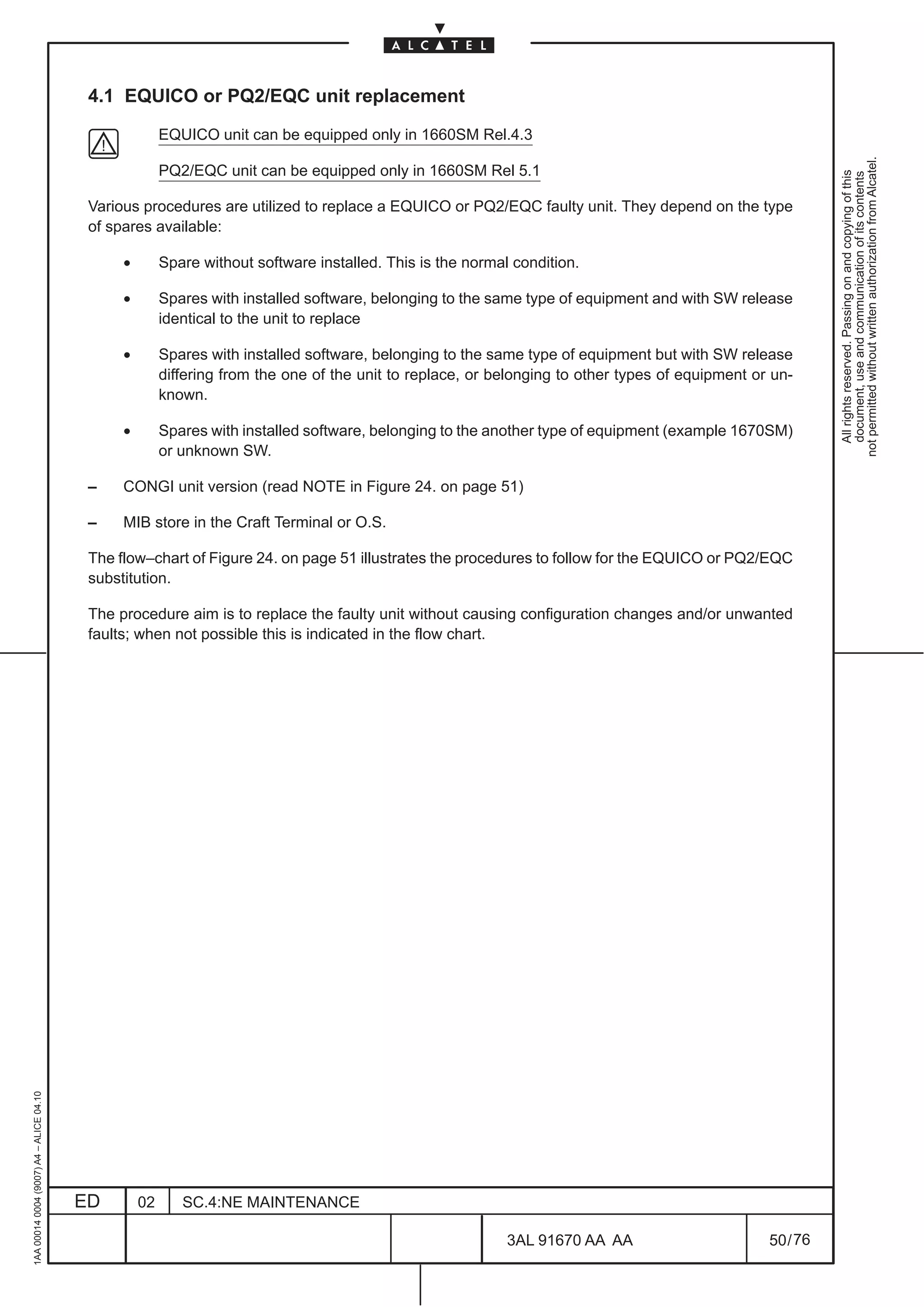 4.1 EQUICO or PQ2/EQC unit replacement

                                                        EQUICO unit can be equipped only in 1660SM Rel.4.3




                                                                                                                                                            not permitted without written authorization from Alcatel.
                                                        PQ2/EQC unit can be equipped only in 1660SM Rel 5.1




                                                                                                                                                              All rights reserved. Passing on and copying of this
                                                                                                                                                              document, use and communication of its contents
                                          Various procedures are utilized to replace a EQUICO or PQ2/EQC faulty unit. They depend on the type
                                          of spares available:

                                               •        Spare without software installed. This is the normal condition.

                                               •        Spares with installed software, belonging to the same type of equipment and with SW release
                                                        identical to the unit to replace

                                               •        Spares with installed software, belonging to the same type of equipment but with SW release
                                                        differing from the one of the unit to replace, or belonging to other types of equipment or un-
                                                        known.

                                               •        Spares with installed software, belonging to the another type of equipment (example 1670SM)
                                                        or unknown SW.

                                          –    CONGI unit version (read NOTE in Figure 24. on page 51)

                                          –    MIB store in the Craft Terminal or O.S.

                                          The flow–chart of Figure 24. on page 51 illustrates the procedures to follow for the EQUICO or PQ2/EQC
                                          substitution.

                                          The procedure aim is to replace the faulty unit without causing configuration changes and/or unwanted
                                          faults; when not possible this is indicated in the flow chart.
1AA 00014 0004 (9007) A4 – ALICE 04.10




                                         ED        02      SC.4:NE MAINTENANCE

                                                                                                            3AL 91670 AA AA                       50 / 76


                                                                                                                          76
 