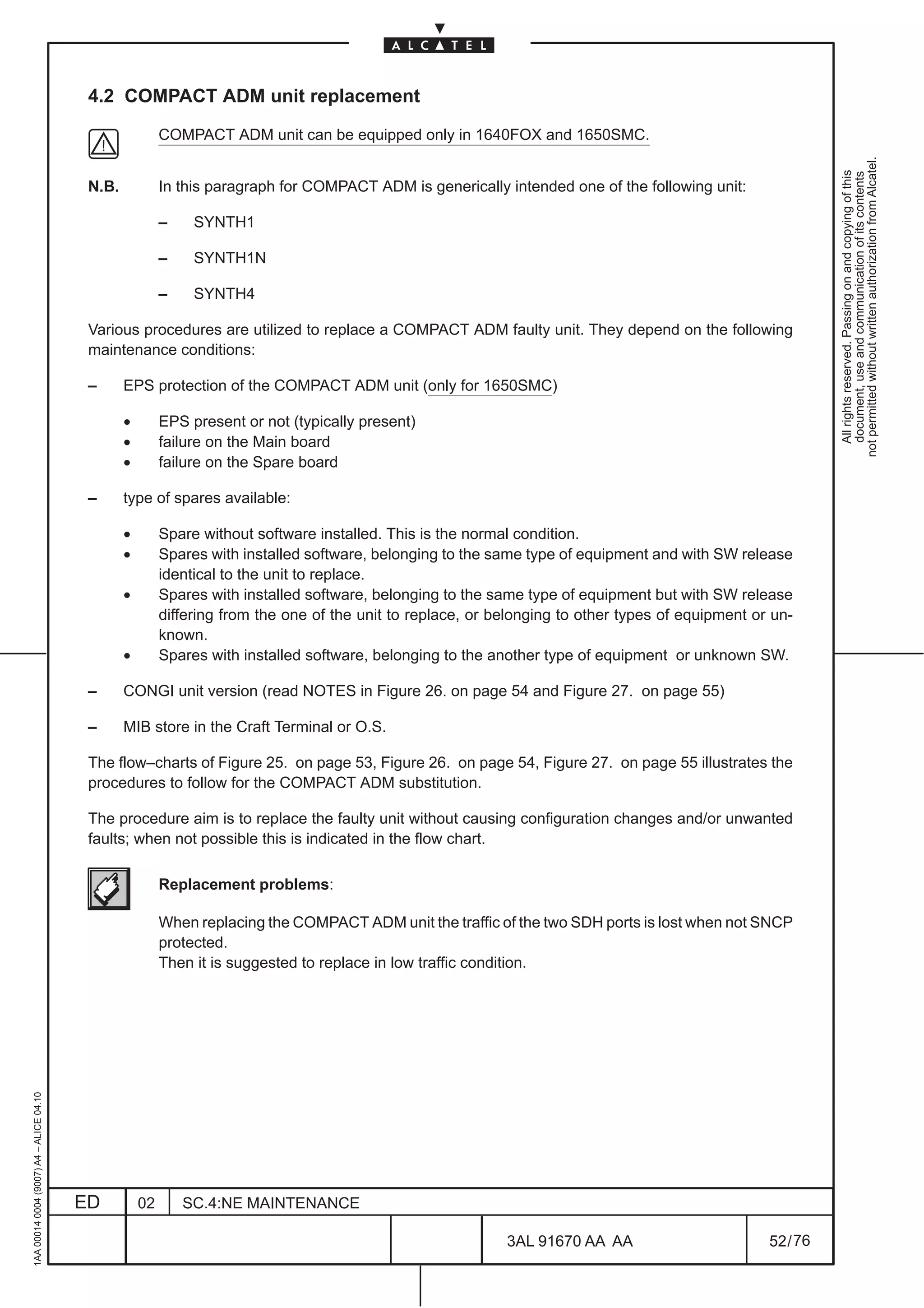 4.2 COMPACT ADM unit replacement

                                                          COMPACT ADM unit can be equipped only in 1640FOX and 1650SMC.




                                                                                                                                                              not permitted without written authorization from Alcatel.
                                                                                                                                                                All rights reserved. Passing on and copying of this
                                                                                                                                                                document, use and communication of its contents
                                          N.B.            In this paragraph for COMPACT ADM is generically intended one of the following unit:

                                                          –    SYNTH1

                                                          –    SYNTH1N

                                                          –    SYNTH4

                                          Various procedures are utilized to replace a COMPACT ADM faulty unit. They depend on the following
                                          maintenance conditions:

                                          –      EPS protection of the COMPACT ADM unit (only for 1650SMC)

                                                 •        EPS present or not (typically present)
                                                 •        failure on the Main board
                                                 •        failure on the Spare board

                                          –      type of spares available:

                                                 •        Spare without software installed. This is the normal condition.
                                                 •        Spares with installed software, belonging to the same type of equipment and with SW release
                                                          identical to the unit to replace.
                                                 •        Spares with installed software, belonging to the same type of equipment but with SW release
                                                          differing from the one of the unit to replace, or belonging to other types of equipment or un-
                                                          known.
                                                 •        Spares with installed software, belonging to the another type of equipment or unknown SW.

                                          –      CONGI unit version (read NOTES in Figure 26. on page 54 and Figure 27. on page 55)

                                          –      MIB store in the Craft Terminal or O.S.

                                          The flow–charts of Figure 25. on page 53, Figure 26. on page 54, Figure 27. on page 55 illustrates the
                                          procedures to follow for the COMPACT ADM substitution.

                                          The procedure aim is to replace the faulty unit without causing configuration changes and/or unwanted
                                          faults; when not possible this is indicated in the flow chart.

                                                          Replacement problems:

                                                          When replacing the COMPACT ADM unit the traffic of the two SDH ports is lost when not SNCP
                                                          protected.
                                                          Then it is suggested to replace in low traffic condition.
1AA 00014 0004 (9007) A4 – ALICE 04.10




                                         ED          02       SC.4:NE MAINTENANCE

                                                                                                             3AL 91670 AA AA                        52 / 76


                                                                                                                           76
 