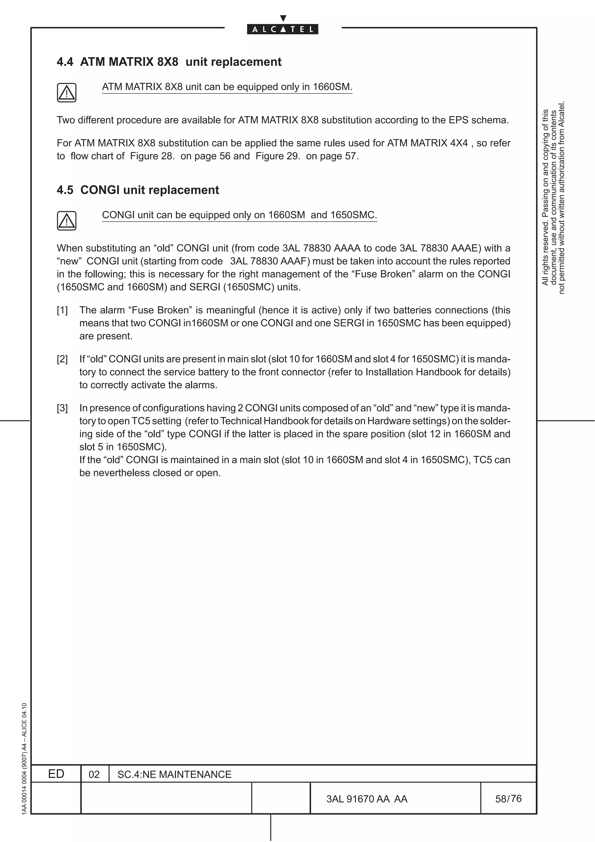 4.4 ATM MATRIX 8X8 unit replacement

                                                       ATM MATRIX 8X8 unit can be equipped only in 1660SM.




                                                                                                                                                             not permitted without written authorization from Alcatel.
                                                                                                                                                               All rights reserved. Passing on and copying of this
                                                                                                                                                               document, use and communication of its contents
                                          Two different procedure are available for ATM MATRIX 8X8 substitution according to the EPS schema.

                                          For ATM MATRIX 8X8 substitution can be applied the same rules used for ATM MATRIX 4X4 , so refer
                                          to flow chart of Figure 28. on page 56 and Figure 29. on page 57.


                                          4.5 CONGI unit replacement

                                                       CONGI unit can be equipped only on 1660SM and 1650SMC.


                                          When substituting an “old” CONGI unit (from code 3AL 78830 AAAA to code 3AL 78830 AAAE) with a
                                          “new” CONGI unit (starting from code 3AL 78830 AAAF) must be taken into account the rules reported
                                          in the following; this is necessary for the right management of the “Fuse Broken” alarm on the CONGI
                                          (1650SMC and 1660SM) and SERGI (1650SMC) units.

                                          [1]   The alarm “Fuse Broken” is meaningful (hence it is active) only if two batteries connections (this
                                                means that two CONGI in1660SM or one CONGI and one SERGI in 1650SMC has been equipped)
                                                are present.

                                          [2]   If “old” CONGI units are present in main slot (slot 10 for 1660SM and slot 4 for 1650SMC) it is manda-
                                                tory to connect the service battery to the front connector (refer to Installation Handbook for details)
                                                to correctly activate the alarms.

                                          [3]   In presence of configurations having 2 CONGI units composed of an “old” and “new” type it is manda-
                                                tory to open TC5 setting (refer to Technical Handbook for details on Hardware settings) on the solder-
                                                ing side of the “old” type CONGI if the latter is placed in the spare position (slot 12 in 1660SM and
                                                slot 5 in 1650SMC).
                                                If the “old” CONGI is maintained in a main slot (slot 10 in 1660SM and slot 4 in 1650SMC), TC5 can
                                                be nevertheless closed or open.
1AA 00014 0004 (9007) A4 – ALICE 04.10




                                         ED       02      SC.4:NE MAINTENANCE

                                                                                                           3AL 91670 AA AA                         58 / 76


                                                                                                                         76
 