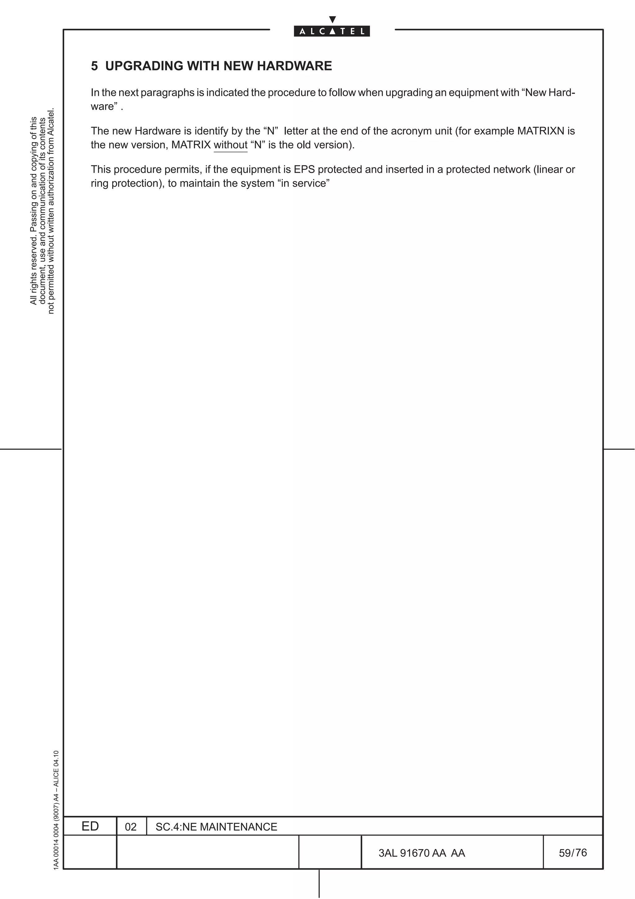 5 UPGRADING WITH NEW HARDWARE

                                                                                               In the next paragraphs is indicated the procedure to follow when upgrading an equipment with “New Hard-
                                                                                               ware” .
not permitted without written authorization from Alcatel.
  All rights reserved. Passing on and copying of this
  document, use and communication of its contents




                                                                                               The new Hardware is identify by the “N” letter at the end of the acronym unit (for example MATRIXN is
                                                                                               the new version, MATRIX without “N” is the old version).

                                                                                               This procedure permits, if the equipment is EPS protected and inserted in a protected network (linear or
                                                                                               ring protection), to maintain the system “in service”
                                                     1AA 00014 0004 (9007) A4 – ALICE 04.10




                                                                                              ED      02    SC.4:NE MAINTENANCE

                                                                                                                                                            3AL 91670 AA AA                        59 / 76


                                                                                                                                                                          76
 