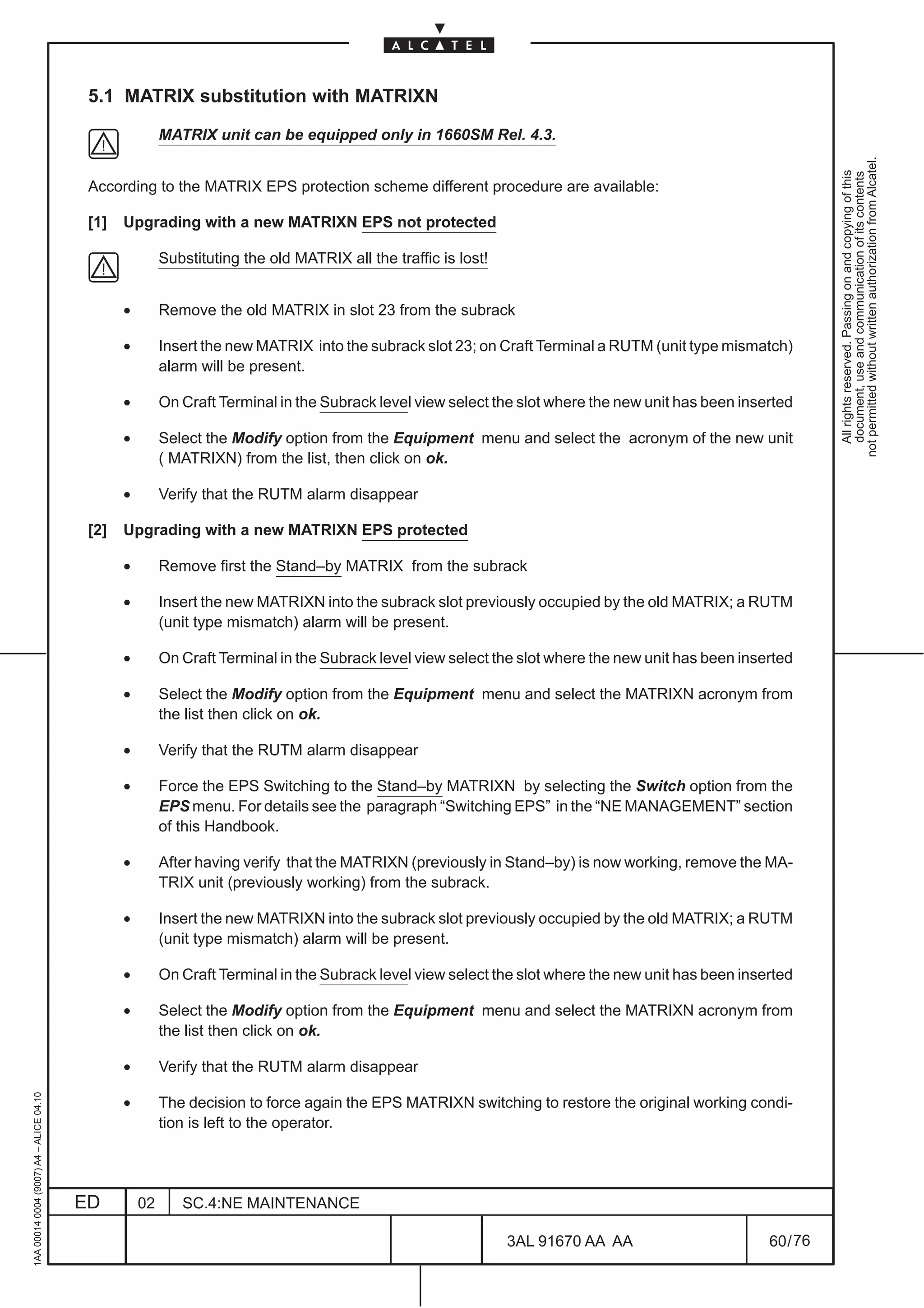 5.1 MATRIX substitution with MATRIXN

                                                         MATRIX unit can be equipped only in 1660SM Rel. 4.3.




                                                                                                                                                               not permitted without written authorization from Alcatel.
                                                                                                                                                                 All rights reserved. Passing on and copying of this
                                                                                                                                                                 document, use and communication of its contents
                                          According to the MATRIX EPS protection scheme different procedure are available:

                                          [1]   Upgrading with a new MATRIXN EPS not protected

                                                         Substituting the old MATRIX all the traffic is lost!


                                                •        Remove the old MATRIX in slot 23 from the subrack

                                                •        Insert the new MATRIX into the subrack slot 23; on Craft Terminal a RUTM (unit type mismatch)
                                                         alarm will be present.

                                                •        On Craft Terminal in the Subrack level view select the slot where the new unit has been inserted

                                                •        Select the Modify option from the Equipment menu and select the acronym of the new unit
                                                         ( MATRIXN) from the list, then click on ok.

                                                •        Verify that the RUTM alarm disappear

                                          [2]   Upgrading with a new MATRIXN EPS protected

                                                •        Remove first the Stand–by MATRIX from the subrack

                                                •        Insert the new MATRIXN into the subrack slot previously occupied by the old MATRIX; a RUTM
                                                         (unit type mismatch) alarm will be present.

                                                •        On Craft Terminal in the Subrack level view select the slot where the new unit has been inserted

                                                •        Select the Modify option from the Equipment menu and select the MATRIXN acronym from
                                                         the list then click on ok.

                                                •        Verify that the RUTM alarm disappear

                                                •        Force the EPS Switching to the Stand–by MATRIXN by selecting the Switch option from the
                                                         EPS menu. For details see the paragraph “Switching EPS” in the “NE MANAGEMENT” section
                                                         of this Handbook.

                                                •        After having verify that the MATRIXN (previously in Stand–by) is now working, remove the MA-
                                                         TRIX unit (previously working) from the subrack.

                                                •        Insert the new MATRIXN into the subrack slot previously occupied by the old MATRIX; a RUTM
                                                         (unit type mismatch) alarm will be present.

                                                •        On Craft Terminal in the Subrack level view select the slot where the new unit has been inserted

                                                •        Select the Modify option from the Equipment menu and select the MATRIXN acronym from
                                                         the list then click on ok.

                                                •        Verify that the RUTM alarm disappear
1AA 00014 0004 (9007) A4 – ALICE 04.10




                                                •        The decision to force again the EPS MATRIXN switching to restore the original working condi-
                                                         tion is left to the operator.




                                         ED         02      SC.4:NE MAINTENANCE

                                                                                                                3AL 91670 AA AA                      60 / 76


                                                                                                                           76
 
