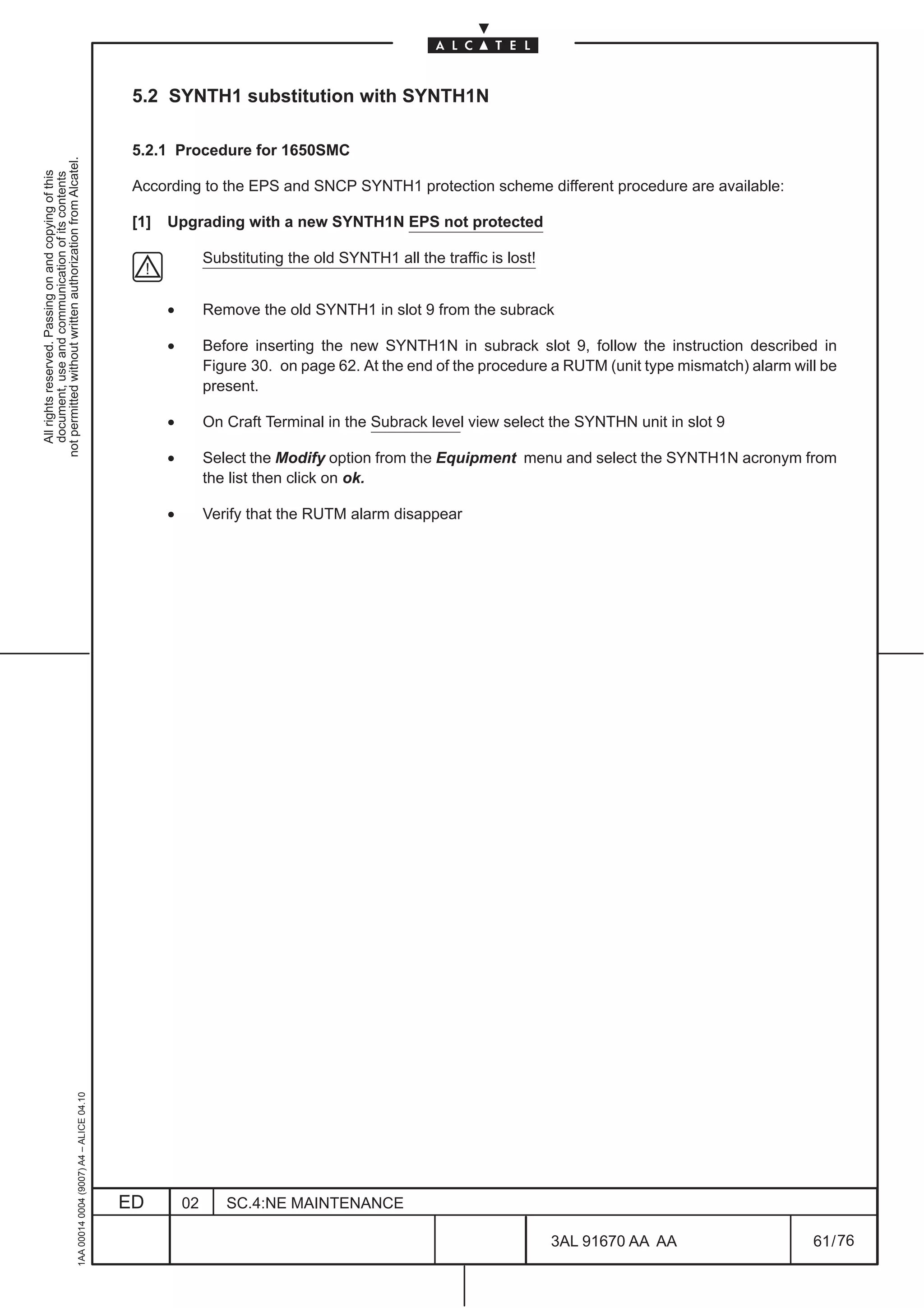 5.2 SYNTH1 substitution with SYNTH1N

                                                                                               5.2.1 Procedure for 1650SMC
not permitted without written authorization from Alcatel.
  All rights reserved. Passing on and copying of this
  document, use and communication of its contents




                                                                                               According to the EPS and SNCP SYNTH1 protection scheme different procedure are available:

                                                                                               [1]   Upgrading with a new SYNTH1N EPS not protected

                                                                                                              Substituting the old SYNTH1 all the traffic is lost!


                                                                                                     •        Remove the old SYNTH1 in slot 9 from the subrack

                                                                                                     •        Before inserting the new SYNTH1N in subrack slot 9, follow the instruction described in
                                                                                                              Figure 30. on page 62. At the end of the procedure a RUTM (unit type mismatch) alarm will be
                                                                                                              present.

                                                                                                     •        On Craft Terminal in the Subrack level view select the SYNTHN unit in slot 9

                                                                                                     •        Select the Modify option from the Equipment menu and select the SYNTH1N acronym from
                                                                                                              the list then click on ok.

                                                                                                     •        Verify that the RUTM alarm disappear
                                                     1AA 00014 0004 (9007) A4 – ALICE 04.10




                                                                                              ED         02      SC.4:NE MAINTENANCE

                                                                                                                                                                     3AL 91670 AA AA                  61 / 76


                                                                                                                                                                               76
 