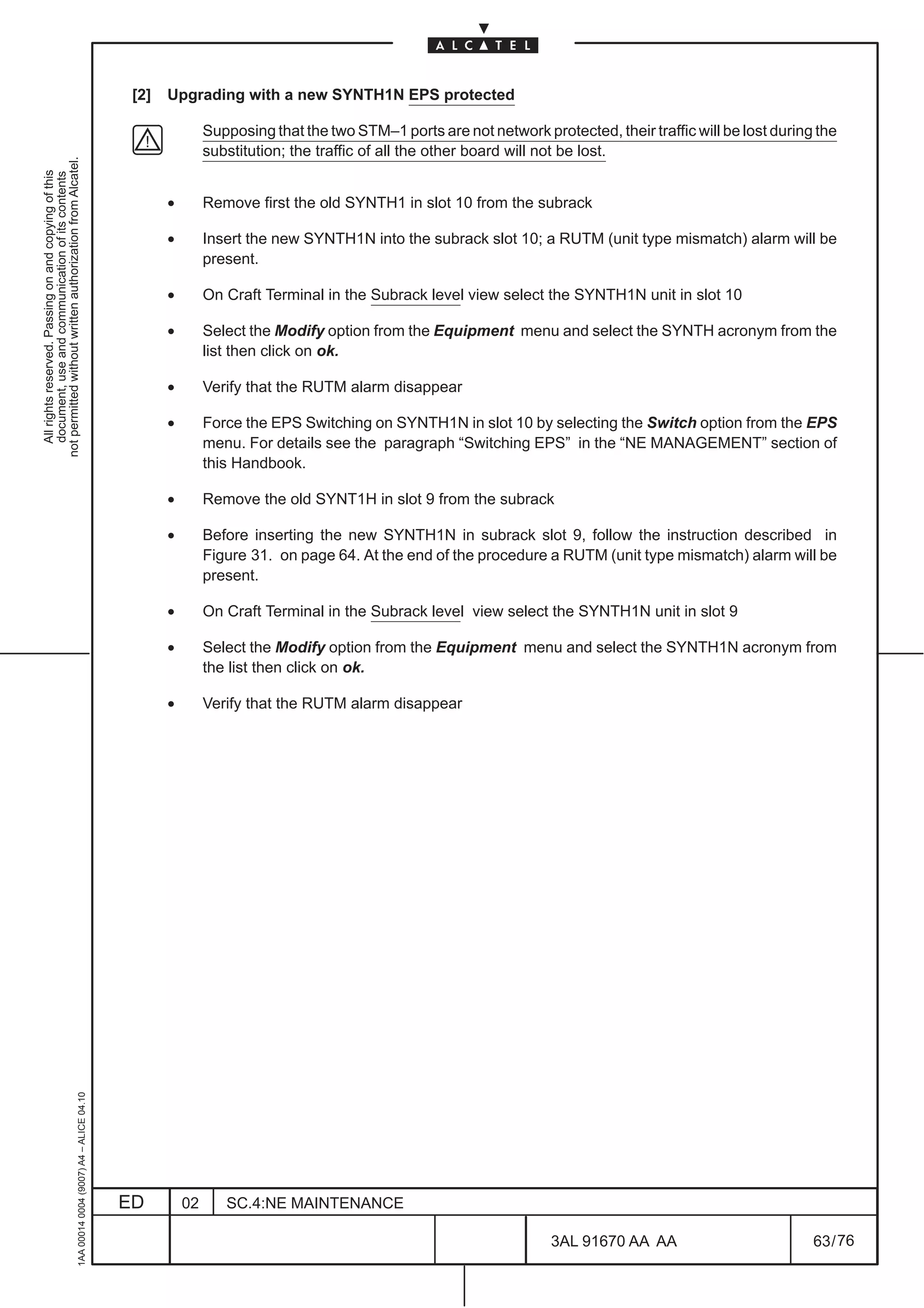 [2]   Upgrading with a new SYNTH1N EPS protected

                                                                                                              Supposing that the two STM–1 ports are not network protected, their traffic will be lost during the
                                                                                                              substitution; the traffic of all the other board will not be lost.
not permitted without written authorization from Alcatel.
  All rights reserved. Passing on and copying of this
  document, use and communication of its contents




                                                                                                     •        Remove first the old SYNTH1 in slot 10 from the subrack

                                                                                                     •        Insert the new SYNTH1N into the subrack slot 10; a RUTM (unit type mismatch) alarm will be
                                                                                                              present.

                                                                                                     •        On Craft Terminal in the Subrack level view select the SYNTH1N unit in slot 10

                                                                                                     •        Select the Modify option from the Equipment menu and select the SYNTH acronym from the
                                                                                                              list then click on ok.

                                                                                                     •        Verify that the RUTM alarm disappear

                                                                                                     •        Force the EPS Switching on SYNTH1N in slot 10 by selecting the Switch option from the EPS
                                                                                                              menu. For details see the paragraph “Switching EPS” in the “NE MANAGEMENT” section of
                                                                                                              this Handbook.

                                                                                                     •        Remove the old SYNT1H in slot 9 from the subrack

                                                                                                     •        Before inserting the new SYNTH1N in subrack slot 9, follow the instruction described in
                                                                                                              Figure 31. on page 64. At the end of the procedure a RUTM (unit type mismatch) alarm will be
                                                                                                              present.

                                                                                                     •        On Craft Terminal in the Subrack level view select the SYNTH1N unit in slot 9

                                                                                                     •        Select the Modify option from the Equipment menu and select the SYNTH1N acronym from
                                                                                                              the list then click on ok.

                                                                                                     •        Verify that the RUTM alarm disappear
                                                     1AA 00014 0004 (9007) A4 – ALICE 04.10




                                                                                              ED         02      SC.4:NE MAINTENANCE

                                                                                                                                                                    3AL 91670 AA AA                          63 / 76


                                                                                                                                                                                  76
 
