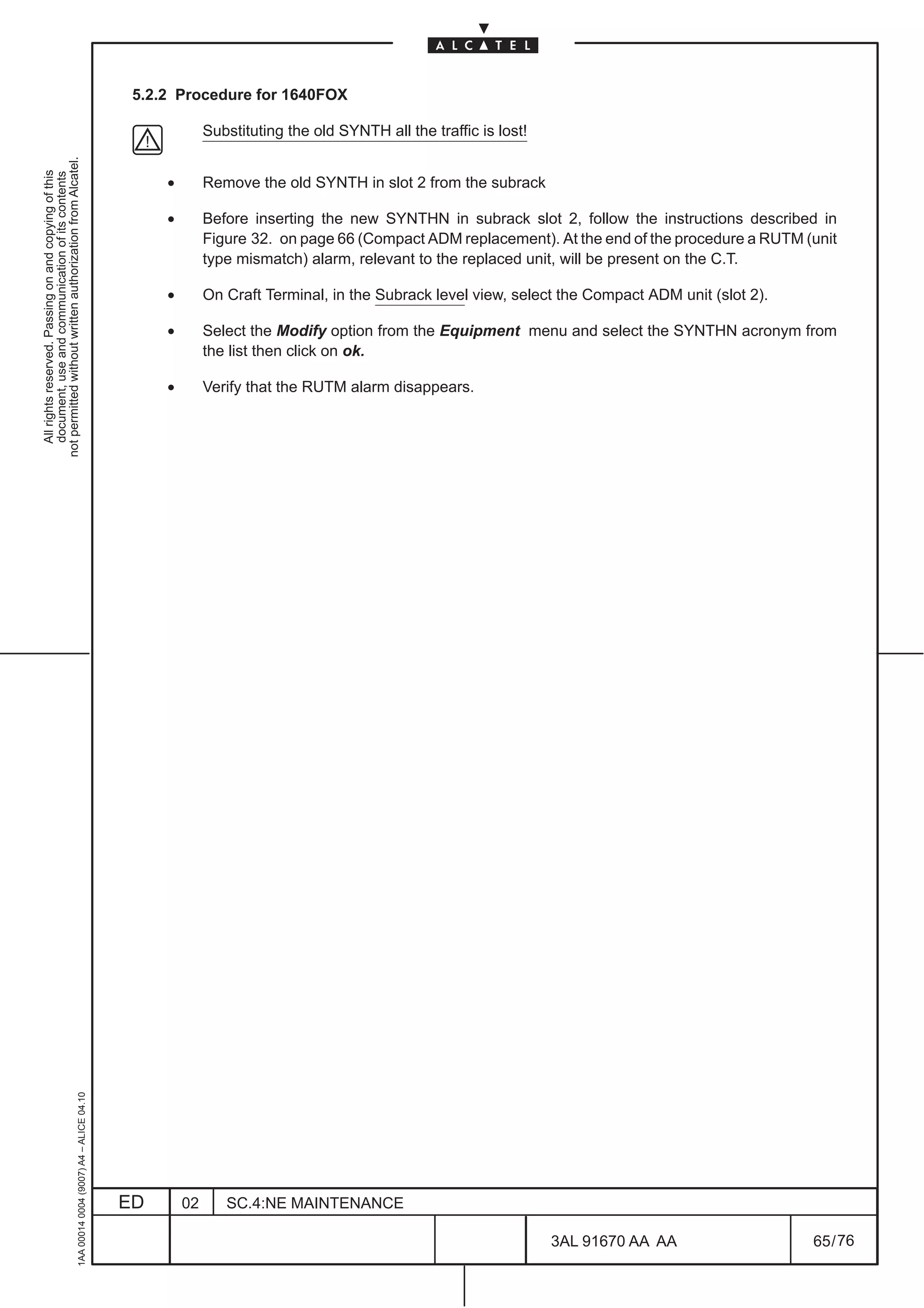 5.2.2 Procedure for 1640FOX

                                                                                                            Substituting the old SYNTH all the traffic is lost!
not permitted without written authorization from Alcatel.
  All rights reserved. Passing on and copying of this
  document, use and communication of its contents




                                                                                                   •        Remove the old SYNTH in slot 2 from the subrack

                                                                                                   •        Before inserting the new SYNTHN in subrack slot 2, follow the instructions described in
                                                                                                            Figure 32. on page 66 (Compact ADM replacement). At the end of the procedure a RUTM (unit
                                                                                                            type mismatch) alarm, relevant to the replaced unit, will be present on the C.T.

                                                                                                   •        On Craft Terminal, in the Subrack level view, select the Compact ADM unit (slot 2).

                                                                                                   •        Select the Modify option from the Equipment menu and select the SYNTHN acronym from
                                                                                                            the list then click on ok.

                                                                                                   •        Verify that the RUTM alarm disappears.
                                                     1AA 00014 0004 (9007) A4 – ALICE 04.10




                                                                                              ED       02      SC.4:NE MAINTENANCE

                                                                                                                                                                  3AL 91670 AA AA                 65 / 76


                                                                                                                                                                            76
 
