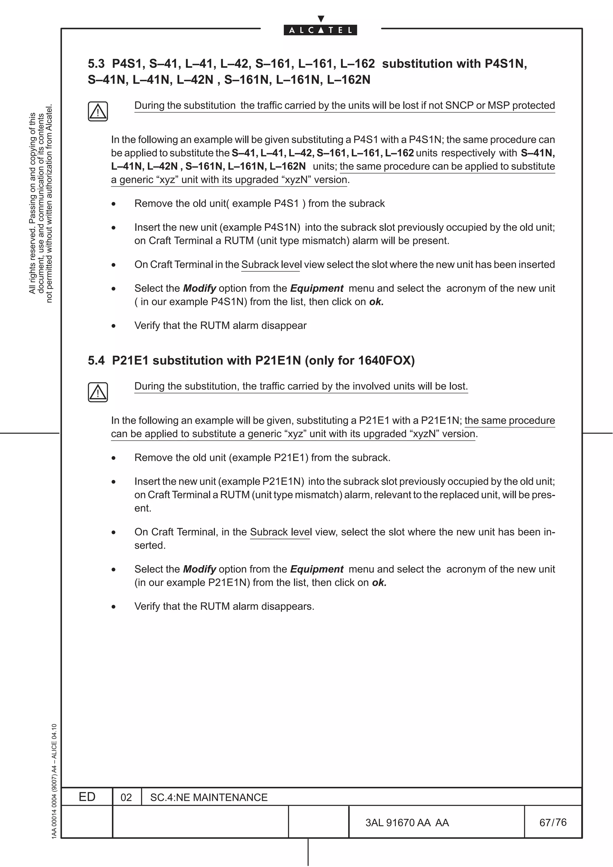 5.3 P4S1, S–41, L–41, L–42, S–161, L–161, L–162 substitution with P4S1N,
                                                                                               S–41N, L–41N, L–42N , S–161N, L–161N, L–162N

                                                                                                            During the substitution the traffic carried by the units will be lost if not SNCP or MSP protected
not permitted without written authorization from Alcatel.
  All rights reserved. Passing on and copying of this
  document, use and communication of its contents




                                                                                                   In the following an example will be given substituting a P4S1 with a P4S1N; the same procedure can
                                                                                                   be applied to substitute the S–41, L–41, L–42, S–161, L–161, L–162 units respectively with S–41N,
                                                                                                   L–41N, L–42N , S–161N, L–161N, L–162N units; the same procedure can be applied to substitute
                                                                                                   a generic “xyz” unit with its upgraded “xyzN” version.

                                                                                                   •        Remove the old unit( example P4S1 ) from the subrack

                                                                                                   •        Insert the new unit (example P4S1N) into the subrack slot previously occupied by the old unit;
                                                                                                            on Craft Terminal a RUTM (unit type mismatch) alarm will be present.

                                                                                                   •        On Craft Terminal in the Subrack level view select the slot where the new unit has been inserted

                                                                                                   •        Select the Modify option from the Equipment menu and select the acronym of the new unit
                                                                                                            ( in our example P4S1N) from the list, then click on ok.

                                                                                                   •        Verify that the RUTM alarm disappear


                                                                                               5.4 P21E1 substitution with P21E1N (only for 1640FOX)

                                                                                                            During the substitution, the traffic carried by the involved units will be lost.


                                                                                                   In the following an example will be given, substituting a P21E1 with a P21E1N; the same procedure
                                                                                                   can be applied to substitute a generic “xyz” unit with its upgraded “xyzN” version.

                                                                                                   •        Remove the old unit (example P21E1) from the subrack.

                                                                                                   •        Insert the new unit (example P21E1N) into the subrack slot previously occupied by the old unit;
                                                                                                            on Craft Terminal a RUTM (unit type mismatch) alarm, relevant to the replaced unit, will be pres-
                                                                                                            ent.

                                                                                                   •        On Craft Terminal, in the Subrack level view, select the slot where the new unit has been in-
                                                                                                            serted.

                                                                                                   •        Select the Modify option from the Equipment menu and select the acronym of the new unit
                                                                                                            (in our example P21E1N) from the list, then click on ok.

                                                                                                   •        Verify that the RUTM alarm disappears.
                                                     1AA 00014 0004 (9007) A4 – ALICE 04.10




                                                                                              ED       02      SC.4:NE MAINTENANCE

                                                                                                                                                                   3AL 91670 AA AA                        67 / 76


                                                                                                                                                                                 76
 