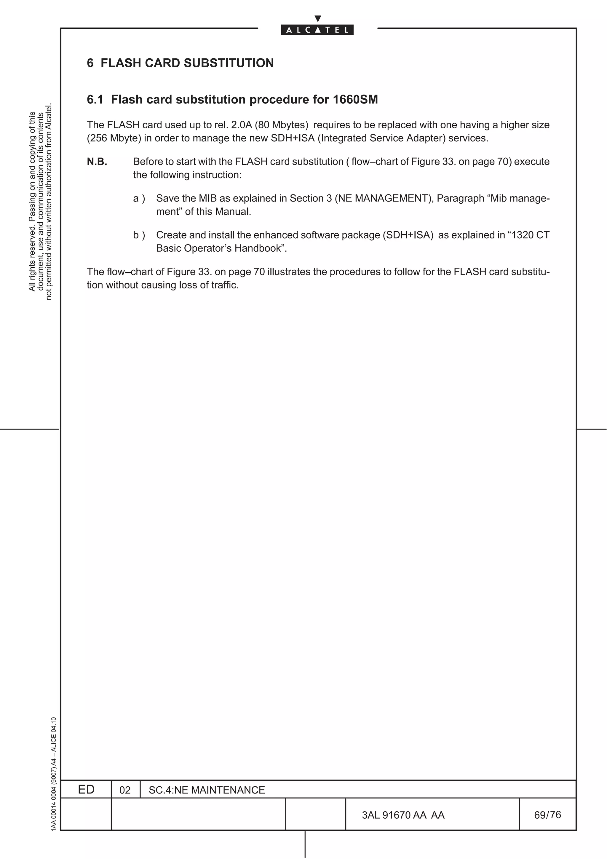 6 FLASH CARD SUBSTITUTION

                                                                                               6.1 Flash card substitution procedure for 1660SM
not permitted without written authorization from Alcatel.
  All rights reserved. Passing on and copying of this
  document, use and communication of its contents




                                                                                               The FLASH card used up to rel. 2.0A (80 Mbytes) requires to be replaced with one having a higher size
                                                                                               (256 Mbyte) in order to manage the new SDH+ISA (Integrated Service Adapter) services.

                                                                                               N.B.        Before to start with the FLASH card substitution ( flow–chart of Figure 33. on page 70) execute
                                                                                                           the following instruction:

                                                                                                           a)    Save the MIB as explained in Section 3 (NE MANAGEMENT), Paragraph “Mib manage-
                                                                                                                 ment” of this Manual.

                                                                                                           b)    Create and install the enhanced software package (SDH+ISA) as explained in “1320 CT
                                                                                                                 Basic Operator’s Handbook”.

                                                                                               The flow–chart of Figure 33. on page 70 illustrates the procedures to follow for the FLASH card substitu-
                                                                                               tion without causing loss of traffic.
                                                     1AA 00014 0004 (9007) A4 – ALICE 04.10




                                                                                              ED      02        SC.4:NE MAINTENANCE

                                                                                                                                                               3AL 91670 AA AA                        69 / 76


                                                                                                                                                                            76
 