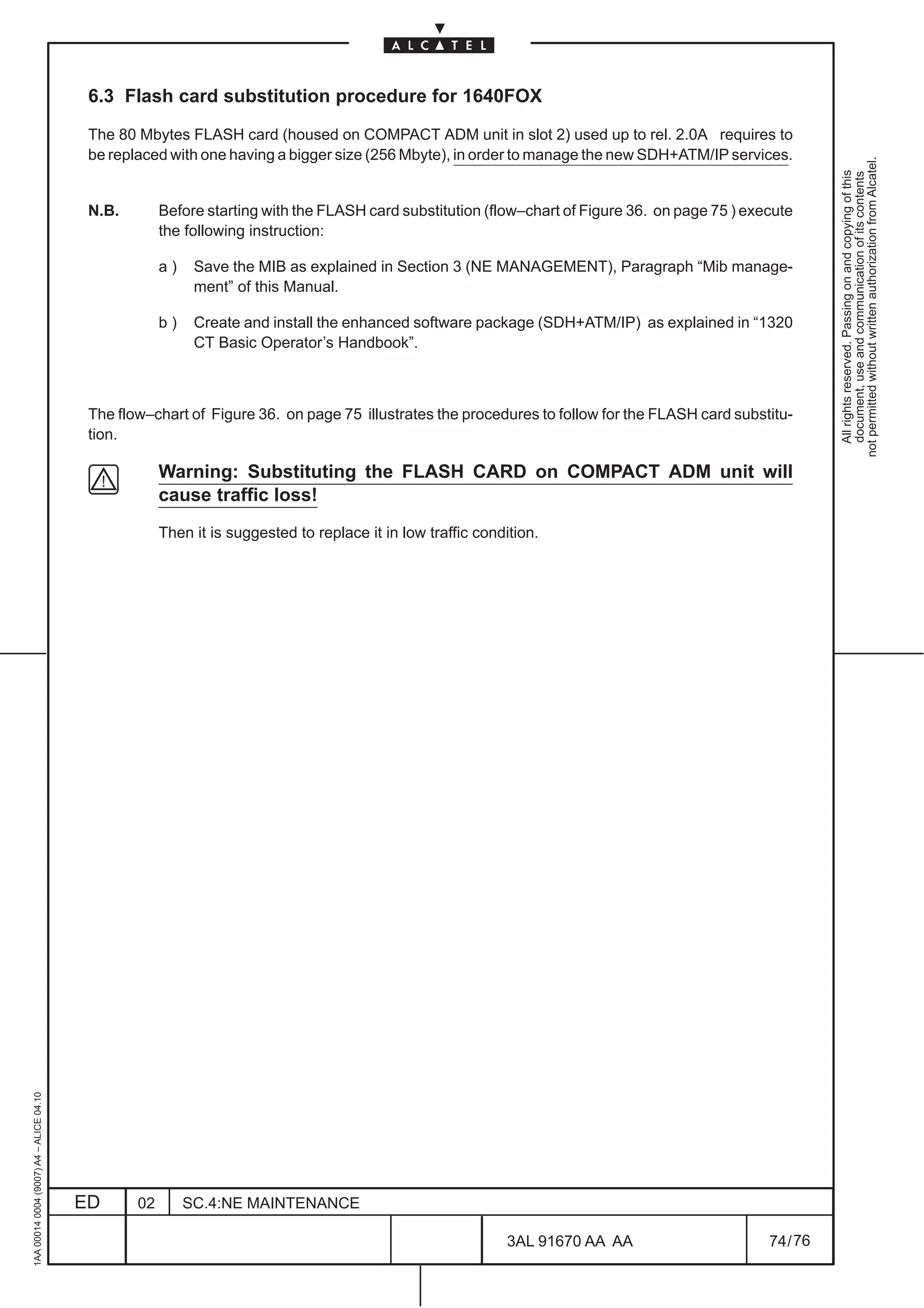 6.3 Flash card substitution procedure for 1640FOX

                                          The 80 Mbytes FLASH card (housed on COMPACT ADM unit in slot 2) used up to rel. 2.0A requires to
                                          be replaced with one having a bigger size (256 Mbyte), in order to manage the new SDH+ATM/IP services.




                                                                                                                                                           not permitted without written authorization from Alcatel.
                                                                                                                                                             All rights reserved. Passing on and copying of this
                                                                                                                                                             document, use and communication of its contents
                                          N.B.        Before starting with the FLASH card substitution (flow–chart of Figure 36. on page 75 ) execute
                                                      the following instruction:

                                                      a)    Save the MIB as explained in Section 3 (NE MANAGEMENT), Paragraph “Mib manage-
                                                            ment” of this Manual.

                                                      b)    Create and install the enhanced software package (SDH+ATM/IP) as explained in “1320
                                                            CT Basic Operator’s Handbook”.



                                          The flow–chart of Figure 36. on page 75 illustrates the procedures to follow for the FLASH card substitu-
                                          tion.

                                                      Warning: Substituting the FLASH CARD on COMPACT ADM unit will
                                                      cause traffic loss!
                                                      Then it is suggested to replace it in low traffic condition.
1AA 00014 0004 (9007) A4 – ALICE 04.10




                                         ED      02        SC.4:NE MAINTENANCE

                                                                                                            3AL 91670 AA AA                      74 / 76


                                                                                                                       76
 