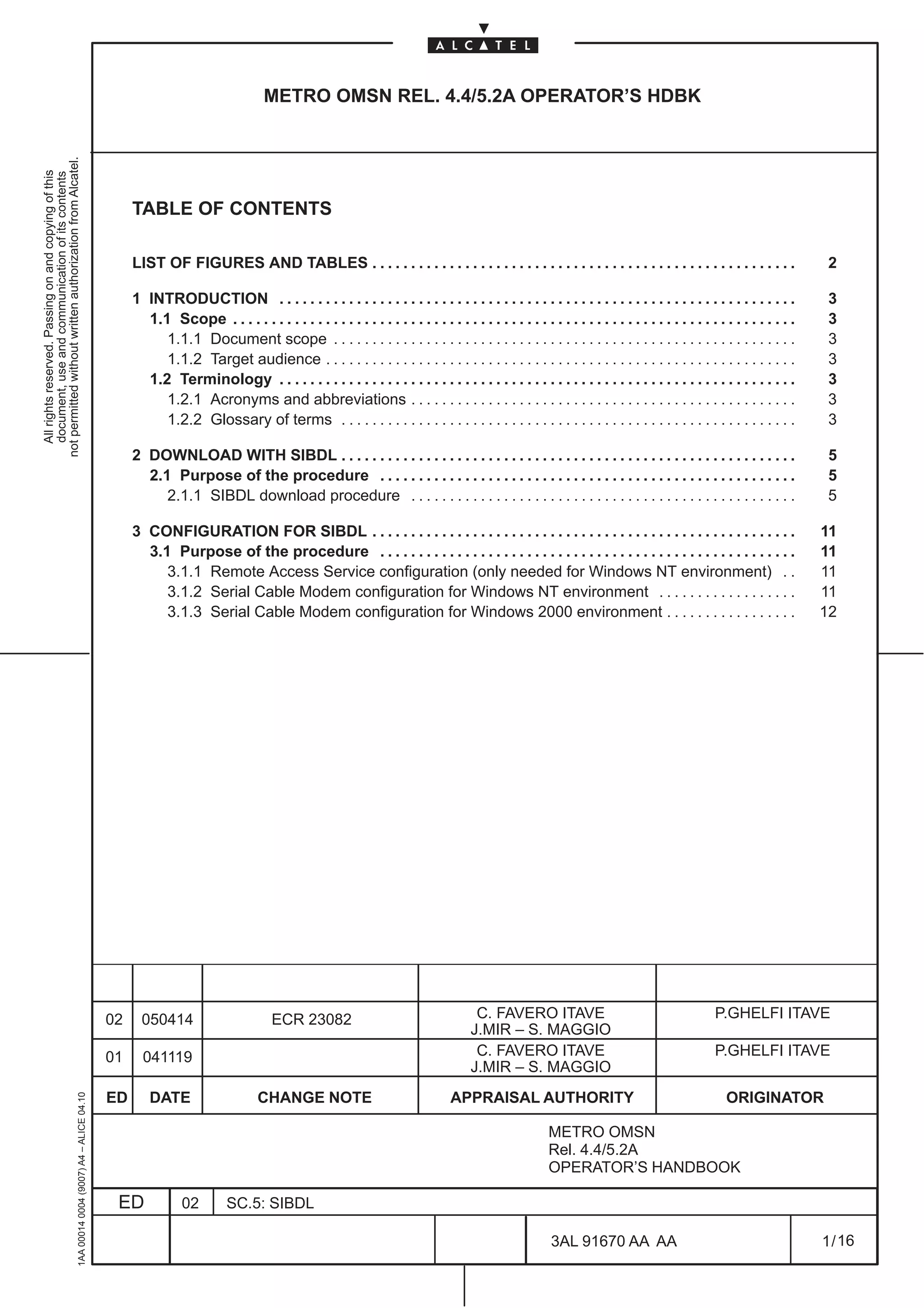 METRO OMSN REL. 4.4/5.2A OPERATOR’S HDBK
not permitted without written authorization from Alcatel.
  All rights reserved. Passing on and copying of this
  document, use and communication of its contents




                                                                                                   TABLE OF CONTENTS

                                                                                                   LIST OF FIGURES AND TABLES . . . . . . . . . . . . . . . . . . . . . . . . . . . . . . . . . . . . . . . . . . . . . . . . . . . . . . .                         2

                                                                                                   1 INTRODUCTION . . . . . . . . . . . . . . . . . . . . . . . . . . . . . . . . . . . . . . . . . . . . . . . . . . . . . . . . . . . . . . . . . . .             3
                                                                                                     1.1 Scope . . . . . . . . . . . . . . . . . . . . . . . . . . . . . . . . . . . . . . . . . . . . . . . . . . . . . . . . . . . . . . . . . . . . . . . . .    3
                                                                                                        1.1.1 Document scope . . . . . . . . . . . . . . . . . . . . . . . . . . . . . . . . . . . . . . . . . . . . . . . . . . . . . . . . . . . .                3
                                                                                                        1.1.2 Target audience . . . . . . . . . . . . . . . . . . . . . . . . . . . . . . . . . . . . . . . . . . . . . . . . . . . . . . . . . . . . .             3
                                                                                                     1.2 Terminology . . . . . . . . . . . . . . . . . . . . . . . . . . . . . . . . . . . . . . . . . . . . . . . . . . . . . . . . . . . . . . . . . . .          3
                                                                                                        1.2.1 Acronyms and abbreviations . . . . . . . . . . . . . . . . . . . . . . . . . . . . . . . . . . . . . . . . . . . . . . . . . .                        3
                                                                                                        1.2.2 Glossary of terms . . . . . . . . . . . . . . . . . . . . . . . . . . . . . . . . . . . . . . . . . . . . . . . . . . . . . . . . . . .               3

                                                                                                   2 DOWNLOAD WITH SIBDL . . . . . . . . . . . . . . . . . . . . . . . . . . . . . . . . . . . . . . . . . . . . . . . . . . . . . . . . . . .                      5
                                                                                                     2.1 Purpose of the procedure . . . . . . . . . . . . . . . . . . . . . . . . . . . . . . . . . . . . . . . . . . . . . . . . . . . . . .                       5
                                                                                                        2.1.1 SIBDL download procedure . . . . . . . . . . . . . . . . . . . . . . . . . . . . . . . . . . . . . . . . . . . . . . . . . .                          5

                                                                                                   3 CONFIGURATION FOR SIBDL . . . . . . . . . . . . . . . . . . . . . . . . . . . . . . . . . . . . . . . . . . . . . . . . . . . . . . .                         11
                                                                                                     3.1 Purpose of the procedure . . . . . . . . . . . . . . . . . . . . . . . . . . . . . . . . . . . . . . . . . . . . . . . . . . . . . .                      11
                                                                                                        3.1.1 Remote Access Service configuration (only needed for Windows NT environment) . .                                                                     11
                                                                                                        3.1.2 Serial Cable Modem configuration for Windows NT environment . . . . . . . . . . . . . . . . . .                                                      11
                                                                                                        3.1.3 Serial Cable Modem configuration for Windows 2000 environment . . . . . . . . . . . . . . . . .                                                      12




                                                                                              02     050414                         ECR 23082                                       C. FAVERO ITAVE                                          P.GHELFI ITAVE
                                                                                                                                                                                   J.MIR – S. MAGGIO
                                                                                              01     041119                                                                         C. FAVERO ITAVE                                          P.GHELFI ITAVE
                                                                                                                                                                                   J.MIR – S. MAGGIO
                                                                                              ED       DATE                     CHANGE NOTE                                   APPRAISAL AUTHORITY                                              ORIGINATOR
                                                     1AA 00014 0004 (9007) A4 – ALICE 04.10




                                                                                                                                                                                                     METRO OMSN
                                                                                                                                                                                                     Rel. 4.4/5.2A
                                                                                                                                                                                                     OPERATOR’S HANDBOOK

                                                                                               ED             02         SC.5: SIBDL

                                                                                                                                                                                                      3AL 91670 AA AA                                              1 / 16


                                                                                                                                                                                                                           16
 