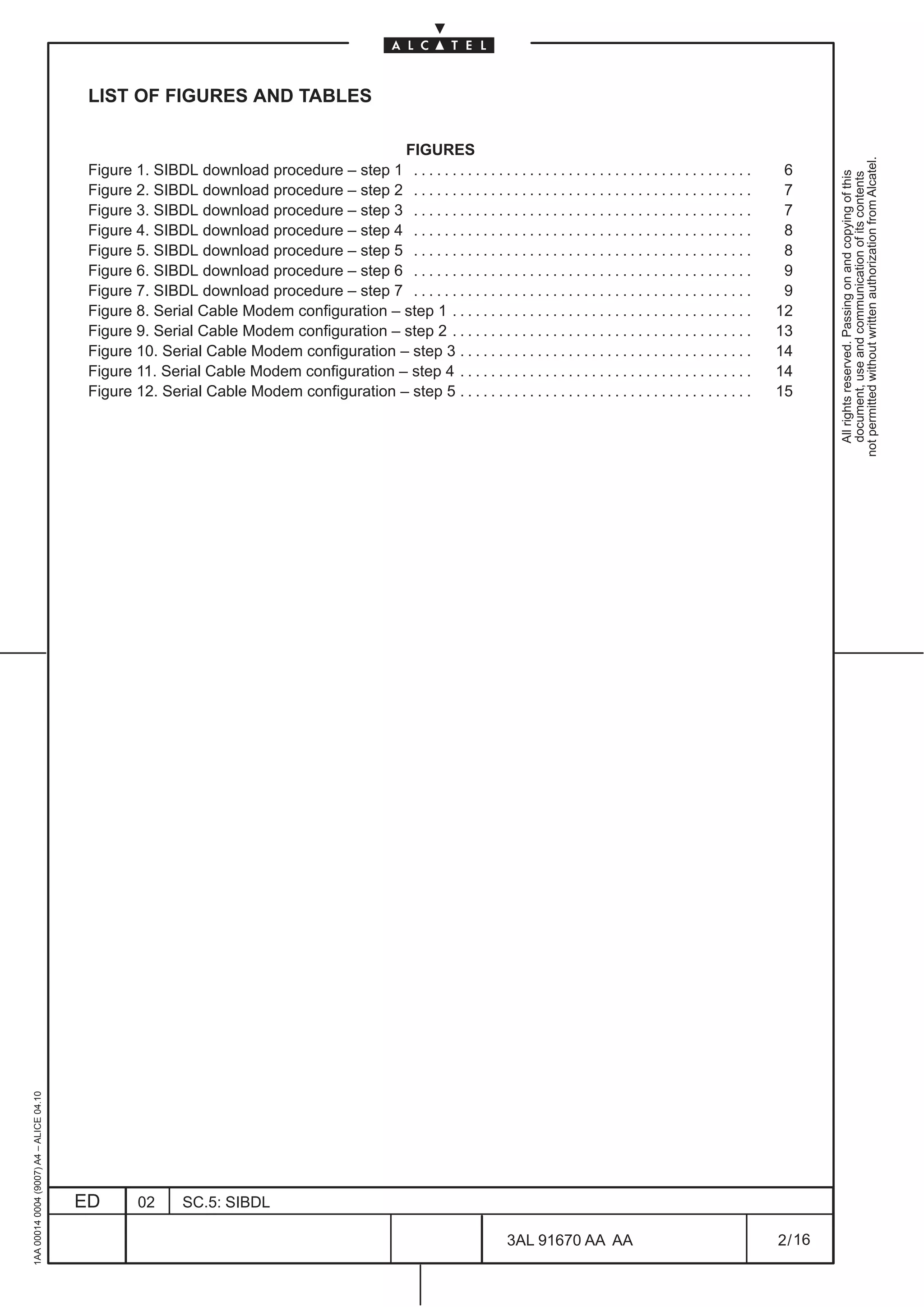 LIST OF FIGURES AND TABLES

                                                                                       FIGURES




                                                                                                                                                                                         not permitted without written authorization from Alcatel.
                                          Figure 1. SIBDL download procedure – step 1 . . . . . . . . . . . . . . . . . . . . . . . . . . . . . . . . . . . . . . . . . . . .    6




                                                                                                                                                                                           All rights reserved. Passing on and copying of this
                                                                                                                                                                                           document, use and communication of its contents
                                          Figure 2. SIBDL download procedure – step 2 . . . . . . . . . . . . . . . . . . . . . . . . . . . . . . . . . . . . . . . . . . . .    7
                                          Figure 3. SIBDL download procedure – step 3 . . . . . . . . . . . . . . . . . . . . . . . . . . . . . . . . . . . . . . . . . . . .    7
                                          Figure 4. SIBDL download procedure – step 4 . . . . . . . . . . . . . . . . . . . . . . . . . . . . . . . . . . . . . . . . . . . .    8
                                          Figure 5. SIBDL download procedure – step 5 . . . . . . . . . . . . . . . . . . . . . . . . . . . . . . . . . . . . . . . . . . . .    8
                                          Figure 6. SIBDL download procedure – step 6 . . . . . . . . . . . . . . . . . . . . . . . . . . . . . . . . . . . . . . . . . . . .    9
                                          Figure 7. SIBDL download procedure – step 7 . . . . . . . . . . . . . . . . . . . . . . . . . . . . . . . . . . . . . . . . . . . .    9
                                          Figure 8. Serial Cable Modem configuration – step 1 . . . . . . . . . . . . . . . . . . . . . . . . . . . . . . . . . . . . . . .     12
                                          Figure 9. Serial Cable Modem configuration – step 2 . . . . . . . . . . . . . . . . . . . . . . . . . . . . . . . . . . . . . . .     13
                                          Figure 10. Serial Cable Modem configuration – step 3 . . . . . . . . . . . . . . . . . . . . . . . . . . . . . . . . . . . . . .      14
                                          Figure 11. Serial Cable Modem configuration – step 4 . . . . . . . . . . . . . . . . . . . . . . . . . . . . . . . . . . . . . .      14
                                          Figure 12. Serial Cable Modem configuration – step 5 . . . . . . . . . . . . . . . . . . . . . . . . . . . . . . . . . . . . . .      15
1AA 00014 0004 (9007) A4 – ALICE 04.10




                                         ED        02       SC.5: SIBDL

                                                                                                                            3AL 91670 AA AA                                     2 / 16


                                                                                                                                              16
 