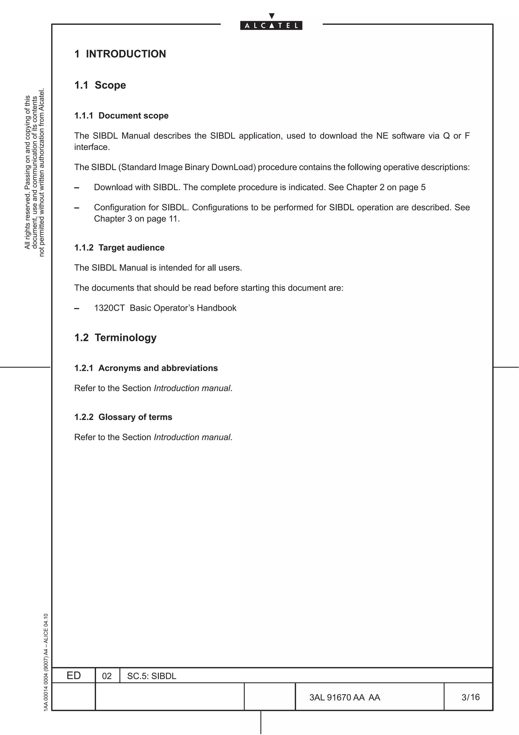 1 INTRODUCTION

                                                                                               1.1 Scope
not permitted without written authorization from Alcatel.
  All rights reserved. Passing on and copying of this
  document, use and communication of its contents




                                                                                               1.1.1 Document scope

                                                                                               The SIBDL Manual describes the SIBDL application, used to download the NE software via Q or F
                                                                                               interface.

                                                                                               The SIBDL (Standard Image Binary DownLoad) procedure contains the following operative descriptions:

                                                                                               –    Download with SIBDL. The complete procedure is indicated. See Chapter 2 on page 5

                                                                                               –    Configuration for SIBDL. Configurations to be performed for SIBDL operation are described. See
                                                                                                    Chapter 3 on page 11.


                                                                                               1.1.2 Target audience

                                                                                               The SIBDL Manual is intended for all users.

                                                                                               The documents that should be read before starting this document are:

                                                                                               –    1320CT Basic Operator’s Handbook


                                                                                               1.2 Terminology

                                                                                               1.2.1 Acronyms and abbreviations

                                                                                               Refer to the Section Introduction manual.


                                                                                               1.2.2 Glossary of terms

                                                                                               Refer to the Section Introduction manual.
                                                     1AA 00014 0004 (9007) A4 – ALICE 04.10




                                                                                              ED      02    SC.5: SIBDL

                                                                                                                                                          3AL 91670 AA AA                      3 / 16


                                                                                                                                                                      16
 