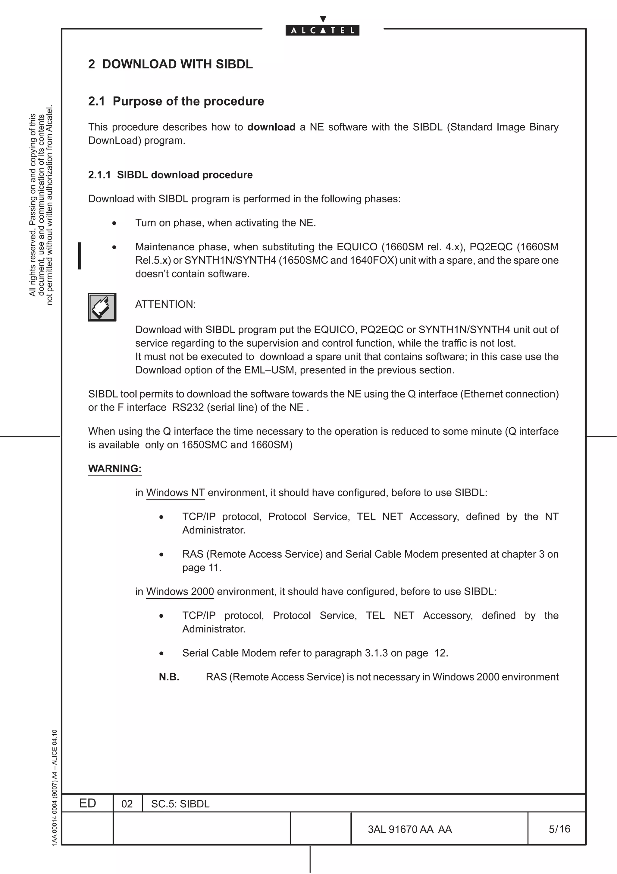 2 DOWNLOAD WITH SIBDL

                                                                                               2.1 Purpose of the procedure
not permitted without written authorization from Alcatel.
  All rights reserved. Passing on and copying of this
  document, use and communication of its contents




                                                                                               This procedure describes how to download a NE software with the SIBDL (Standard Image Binary
                                                                                               DownLoad) program.


                                                                                               2.1.1 SIBDL download procedure

                                                                                               Download with SIBDL program is performed in the following phases:

                                                                                                    •        Turn on phase, when activating the NE.

                                                                                                    •        Maintenance phase, when substituting the EQUICO (1660SM rel. 4.x), PQ2EQC (1660SM
                                                                                                             Rel.5.x) or SYNTH1N/SYNTH4 (1650SMC and 1640FOX) unit with a spare, and the spare one
                                                                                                             doesn’t contain software.

                                                                                                             ATTENTION:

                                                                                                             Download with SIBDL program put the EQUICO, PQ2EQC or SYNTH1N/SYNTH4 unit out of
                                                                                                             service regarding to the supervision and control function, while the traffic is not lost.
                                                                                                             It must not be executed to download a spare unit that contains software; in this case use the
                                                                                                             Download option of the EML–USM, presented in the previous section.

                                                                                               SIBDL tool permits to download the software towards the NE using the Q interface (Ethernet connection)
                                                                                               or the F interface RS232 (serial line) of the NE .

                                                                                               When using the Q interface the time necessary to the operation is reduced to some minute (Q interface
                                                                                               is available only on 1650SMC and 1660SM)

                                                                                               WARNING:

                                                                                                             in Windows NT environment, it should have configured, before to use SIBDL:

                                                                                                                  •      TCP/IP protocol, Protocol Service, TEL NET Accessory, defined by the NT
                                                                                                                         Administrator.

                                                                                                                  •      RAS (Remote Access Service) and Serial Cable Modem presented at chapter 3 on
                                                                                                                         page 11.

                                                                                                             in Windows 2000 environment, it should have configured, before to use SIBDL:

                                                                                                                  •      TCP/IP protocol, Protocol Service, TEL NET Accessory, defined by the
                                                                                                                         Administrator.

                                                                                                                  •      Serial Cable Modem refer to paragraph 3.1.3 on page 12.

                                                                                                                  N.B.       RAS (Remote Access Service) is not necessary in Windows 2000 environment
                                                     1AA 00014 0004 (9007) A4 – ALICE 04.10




                                                                                              ED        02      SC.5: SIBDL

                                                                                                                                                                3AL 91670 AA AA                        5 / 16


                                                                                                                                                                             16
 