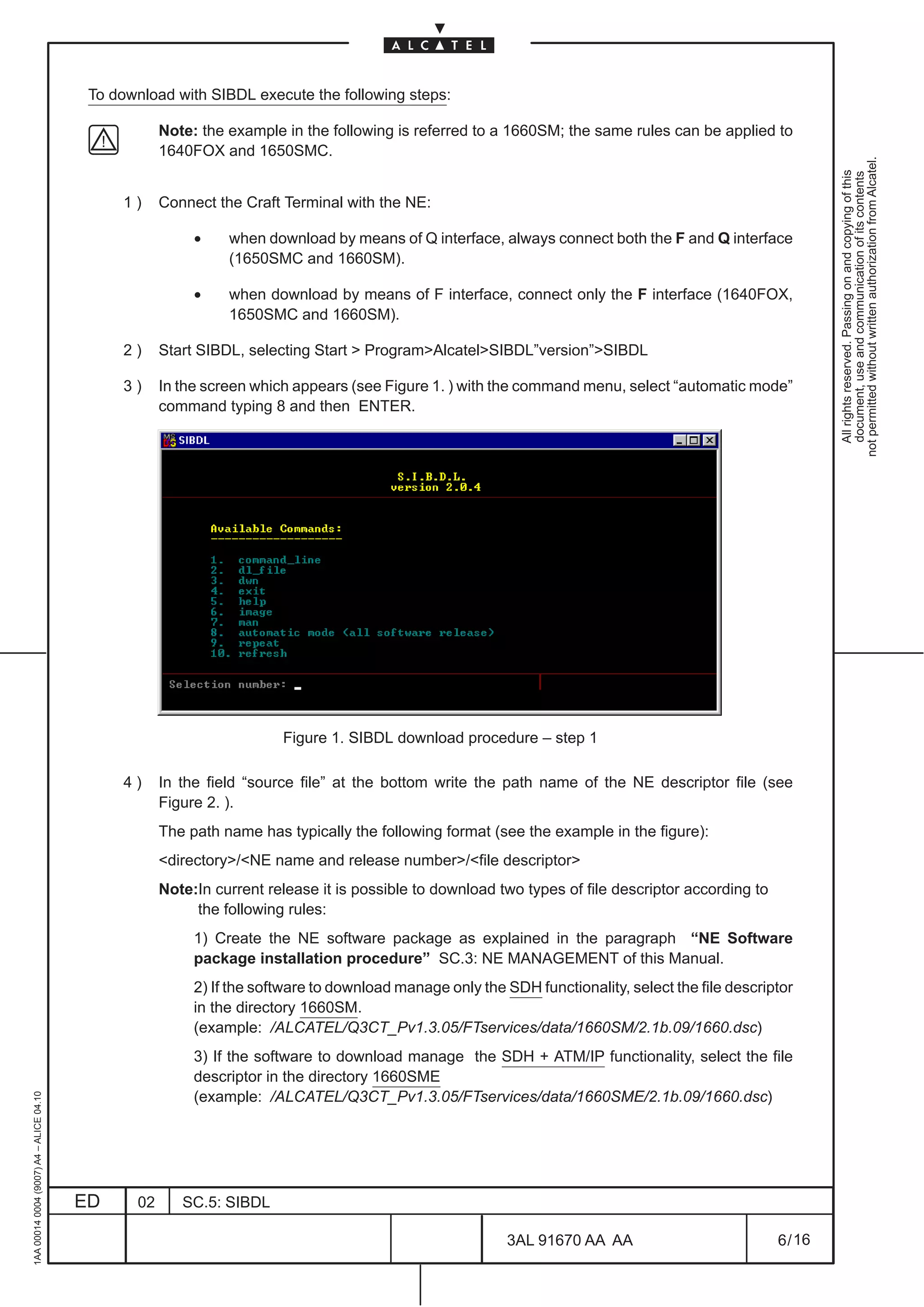 To download with SIBDL execute the following steps:

                                                     Note: the example in the following is referred to a 1660SM; the same rules can be applied to
                                                     1640FOX and 1650SMC.




                                                                                                                                                             not permitted without written authorization from Alcatel.
                                                                                                                                                               All rights reserved. Passing on and copying of this
                                                                                                                                                               document, use and communication of its contents
                                              1)     Connect the Craft Terminal with the NE:

                                                          •    when download by means of Q interface, always connect both the F and Q interface
                                                               (1650SMC and 1660SM).

                                                          •    when download by means of F interface, connect only the F interface (1640FOX,
                                                               1650SMC and 1660SM).

                                              2)     Start SIBDL, selecting Start  ProgramAlcatelSIBDL”version”SIBDL

                                              3)     In the screen which appears (see Figure 1. ) with the command menu, select “automatic mode”
                                                     command typing 8 and then ENTER.




                                                                       Figure 1. SIBDL download procedure – step 1

                                              4)     In the field “source file” at the bottom write the path name of the NE descriptor file (see
                                                     Figure 2. ).
                                                     The path name has typically the following format (see the example in the figure):
                                                     directory/NE name and release number/file descriptor
                                                     Note:In current release it is possible to download two types of file descriptor according to
                                                          the following rules:
                                                          1) Create the NE software package as explained in the paragraph “NE Software
                                                          package installation procedure” SC.3: NE MANAGEMENT of this Manual.
                                                          2) If the software to download manage only the SDH functionality, select the file descriptor
                                                          in the directory 1660SM.
                                                          (example: /ALCATEL/Q3CT_Pv1.3.05/FTservices/data/1660SM/2.1b.09/1660.dsc)
                                                          3) If the software to download manage the SDH + ATM/IP functionality, select the file
                                                          descriptor in the directory 1660SME
                                                          (example: /ALCATEL/Q3CT_Pv1.3.05/FTservices/data/1660SME/2.1b.09/1660.dsc)
1AA 00014 0004 (9007) A4 – ALICE 04.10




                                         ED     02      SC.5: SIBDL

                                                                                                          3AL 91670 AA AA                           6 / 16


                                                                                                                        16
 