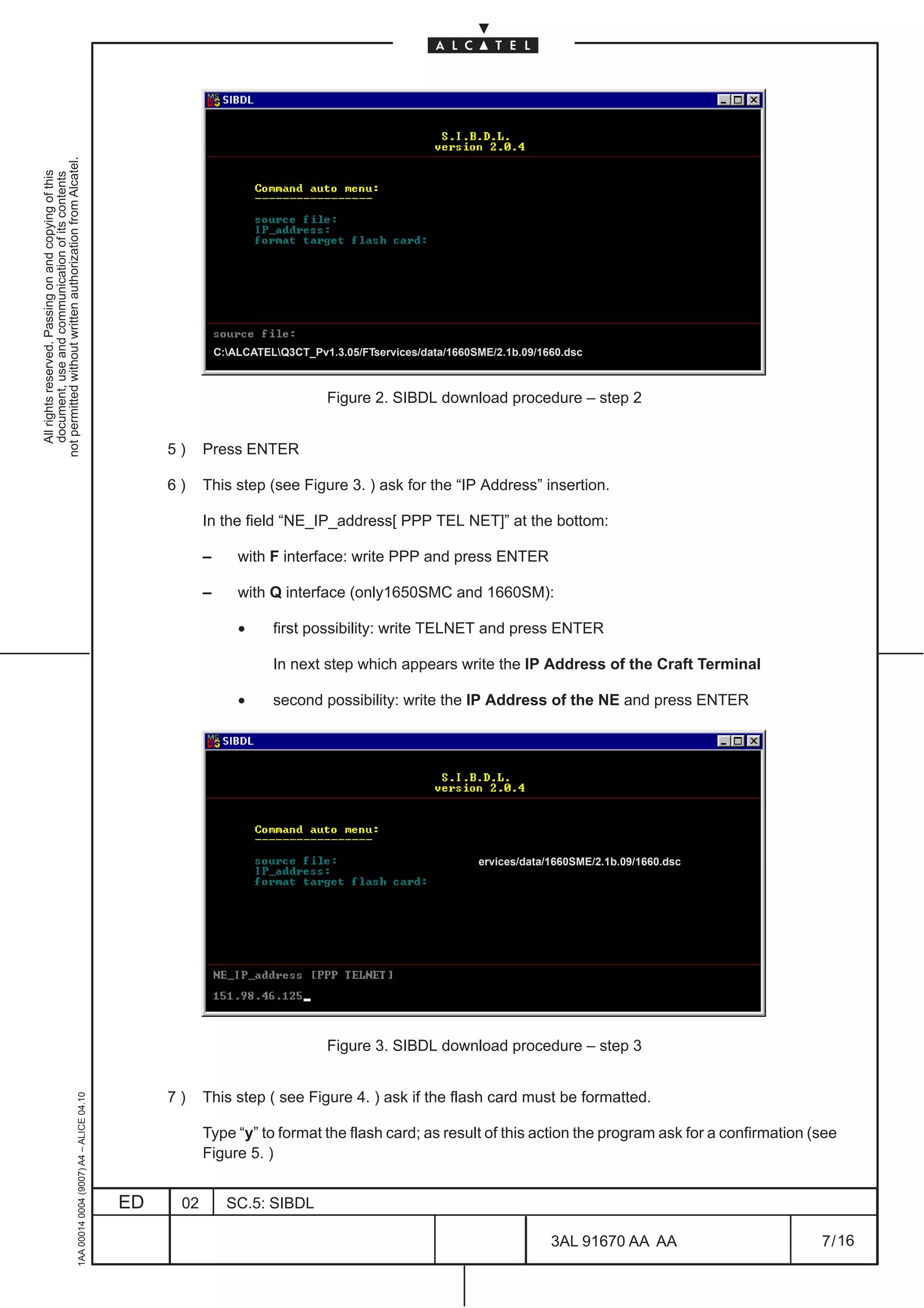 not permitted without written authorization from Alcatel.
  All rights reserved. Passing on and copying of this
  document, use and communication of its contents




                                                                                                             C:ALCATELQ3CT_Pv1.3.05/FTservices/data/1660SME/2.1b.09/1660.dsc



                                                                                                                                 Figure 2. SIBDL download procedure – step 2


                                                                                                   5)    Press ENTER

                                                                                                   6)    This step (see Figure 3. ) ask for the “IP Address” insertion.

                                                                                                         In the field “NE_IP_address[ PPP TEL NET]” at the bottom:

                                                                                                         –       with F interface: write PPP and press ENTER

                                                                                                         –       with Q interface (only1650SMC and 1660SM):

                                                                                                                 •     first possibility: write TELNET and press ENTER

                                                                                                                       In next step which appears write the IP Address of the Craft Terminal

                                                                                                                 •     second possibility: write the IP Address of the NE and press ENTER




                                                                                                                                                           ervices/data/1660SME/2.1b.09/1660.dsc




                                                                                                                                 Figure 3. SIBDL download procedure – step 3


                                                                                                   7)    This step ( see Figure 4. ) ask if the flash card must be formatted.
                                                     1AA 00014 0004 (9007) A4 – ALICE 04.10




                                                                                                         Type “y” to format the flash card; as result of this action the program ask for a confirmation (see
                                                                                                         Figure 5. )


                                                                                              ED    02         SC.5: SIBDL

                                                                                                                                                                        3AL 91670 AA AA                  7 / 16


                                                                                                                                                                                        16
 