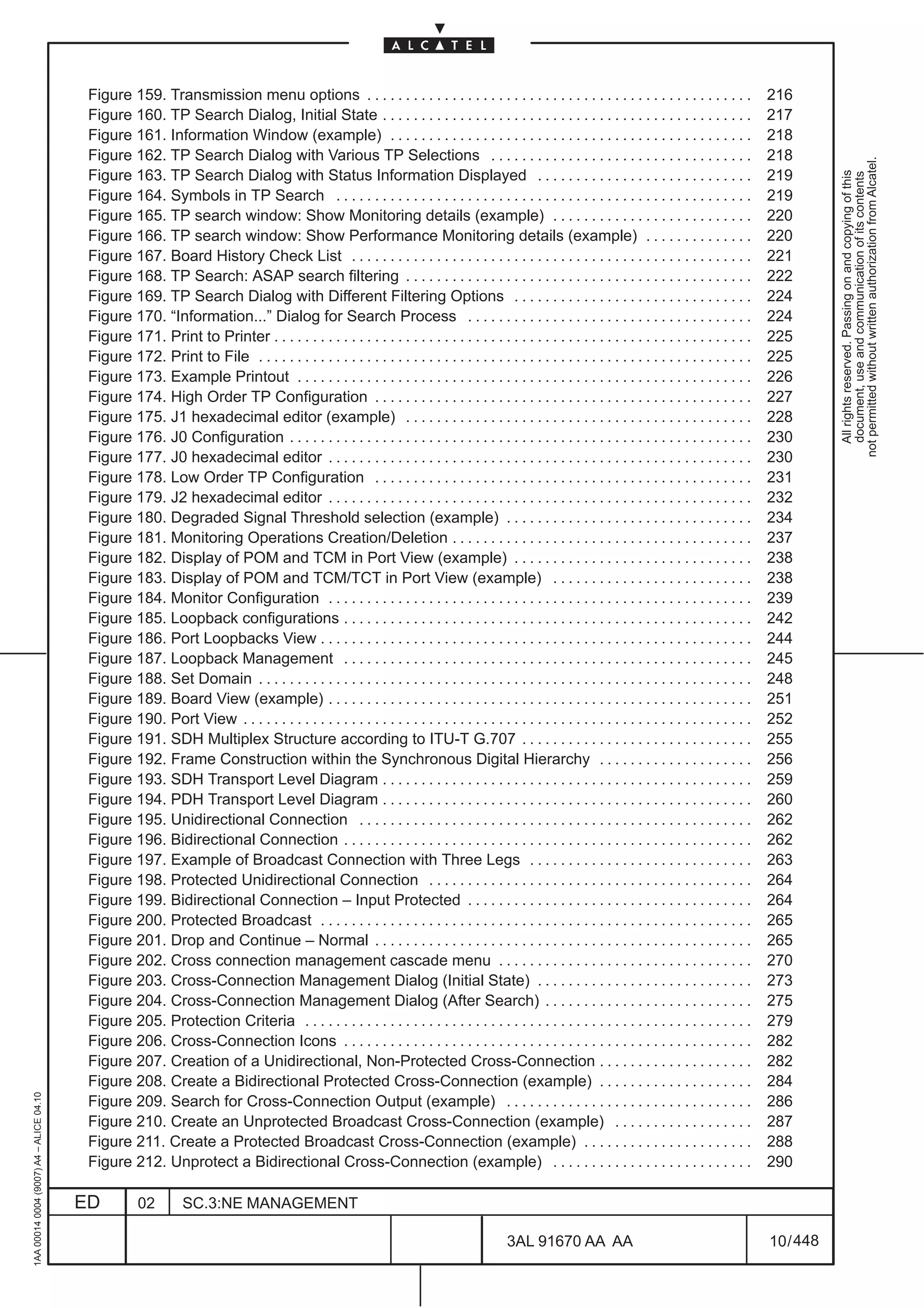 Figure 159. Transmission menu options . . . . . . . . . . . . . . . . . . . . . . . . . . . . . . . . . . . . . . . . . . . . . . . . . .                   216
                                          Figure 160. TP Search Dialog, Initial State . . . . . . . . . . . . . . . . . . . . . . . . . . . . . . . . . . . . . . . . . . . . . . . .                 217
                                          Figure 161. Information Window (example) . . . . . . . . . . . . . . . . . . . . . . . . . . . . . . . . . . . . . . . . . . . . . . .                      218
                                          Figure 162. TP Search Dialog with Various TP Selections . . . . . . . . . . . . . . . . . . . . . . . . . . . . . . . . . .                                 218




                                                                                                                                                                                                                 not permitted without written authorization from Alcatel.
                                          Figure 163. TP Search Dialog with Status Information Displayed . . . . . . . . . . . . . . . . . . . . . . . . . . . .                                      219




                                                                                                                                                                                                                   All rights reserved. Passing on and copying of this
                                                                                                                                                                                                                   document, use and communication of its contents
                                          Figure 164. Symbols in TP Search . . . . . . . . . . . . . . . . . . . . . . . . . . . . . . . . . . . . . . . . . . . . . . . . . . . . . .                219
                                          Figure 165. TP search window: Show Monitoring details (example) . . . . . . . . . . . . . . . . . . . . . . . . . .                                         220
                                          Figure 166. TP search window: Show Performance Monitoring details (example) . . . . . . . . . . . . . .                                                     220
                                          Figure 167. Board History Check List . . . . . . . . . . . . . . . . . . . . . . . . . . . . . . . . . . . . . . . . . . . . . . . . . . . .                221
                                          Figure 168. TP Search: ASAP search filtering . . . . . . . . . . . . . . . . . . . . . . . . . . . . . . . . . . . . . . . . . . . . .                      222
                                          Figure 169. TP Search Dialog with Different Filtering Options . . . . . . . . . . . . . . . . . . . . . . . . . . . . . . .                                 224
                                          Figure 170. “Information...” Dialog for Search Process . . . . . . . . . . . . . . . . . . . . . . . . . . . . . . . . . . . . .                            224
                                          Figure 171. Print to Printer . . . . . . . . . . . . . . . . . . . . . . . . . . . . . . . . . . . . . . . . . . . . . . . . . . . . . . . . . . . . . .    225
                                          Figure 172. Print to File . . . . . . . . . . . . . . . . . . . . . . . . . . . . . . . . . . . . . . . . . . . . . . . . . . . . . . . . . . . . . . . .   225
                                          Figure 173. Example Printout . . . . . . . . . . . . . . . . . . . . . . . . . . . . . . . . . . . . . . . . . . . . . . . . . . . . . . . . . . .          226
                                          Figure 174. High Order TP Configuration . . . . . . . . . . . . . . . . . . . . . . . . . . . . . . . . . . . . . . . . . . . . . . . . .                   227
                                          Figure 175. J1 hexadecimal editor (example) . . . . . . . . . . . . . . . . . . . . . . . . . . . . . . . . . . . . . . . . . . . . .                       228
                                          Figure 176. J0 Configuration . . . . . . . . . . . . . . . . . . . . . . . . . . . . . . . . . . . . . . . . . . . . . . . . . . . . . . . . . . . .        230
                                          Figure 177. J0 hexadecimal editor . . . . . . . . . . . . . . . . . . . . . . . . . . . . . . . . . . . . . . . . . . . . . . . . . . . . . . .             230
                                          Figure 178. Low Order TP Configuration . . . . . . . . . . . . . . . . . . . . . . . . . . . . . . . . . . . . . . . . . . . . . . . . .                    231
                                          Figure 179. J2 hexadecimal editor . . . . . . . . . . . . . . . . . . . . . . . . . . . . . . . . . . . . . . . . . . . . . . . . . . . . . . .             232
                                          Figure 180. Degraded Signal Threshold selection (example) . . . . . . . . . . . . . . . . . . . . . . . . . . . . . . . .                                   234
                                          Figure 181. Monitoring Operations Creation/Deletion . . . . . . . . . . . . . . . . . . . . . . . . . . . . . . . . . . . . . . .                           237
                                          Figure 182. Display of POM and TCM in Port View (example) . . . . . . . . . . . . . . . . . . . . . . . . . . . . . . .                                     238
                                          Figure 183. Display of POM and TCM/TCT in Port View (example) . . . . . . . . . . . . . . . . . . . . . . . . . .                                           238
                                          Figure 184. Monitor Configuration . . . . . . . . . . . . . . . . . . . . . . . . . . . . . . . . . . . . . . . . . . . . . . . . . . . . . . .             239
                                          Figure 185. Loopback configurations . . . . . . . . . . . . . . . . . . . . . . . . . . . . . . . . . . . . . . . . . . . . . . . . . . . . .               242
                                          Figure 186. Port Loopbacks View . . . . . . . . . . . . . . . . . . . . . . . . . . . . . . . . . . . . . . . . . . . . . . . . . . . . . . . .             244
                                          Figure 187. Loopback Management . . . . . . . . . . . . . . . . . . . . . . . . . . . . . . . . . . . . . . . . . . . . . . . . . . . . .                   245
                                          Figure 188. Set Domain . . . . . . . . . . . . . . . . . . . . . . . . . . . . . . . . . . . . . . . . . . . . . . . . . . . . . . . . . . . . . . . .      248
                                          Figure 189. Board View (example) . . . . . . . . . . . . . . . . . . . . . . . . . . . . . . . . . . . . . . . . . . . . . . . . . . . . . . .              251
                                          Figure 190. Port View . . . . . . . . . . . . . . . . . . . . . . . . . . . . . . . . . . . . . . . . . . . . . . . . . . . . . . . . . . . . . . . . . .   252
                                          Figure 191. SDH Multiplex Structure according to ITU-T G.707 . . . . . . . . . . . . . . . . . . . . . . . . . . . . . .                                    255
                                          Figure 192. Frame Construction within the Synchronous Digital Hierarchy . . . . . . . . . . . . . . . . . . . .                                             256
                                          Figure 193. SDH Transport Level Diagram . . . . . . . . . . . . . . . . . . . . . . . . . . . . . . . . . . . . . . . . . . . . . . . .                     259
                                          Figure 194. PDH Transport Level Diagram . . . . . . . . . . . . . . . . . . . . . . . . . . . . . . . . . . . . . . . . . . . . . . . .                     260
                                          Figure 195. Unidirectional Connection . . . . . . . . . . . . . . . . . . . . . . . . . . . . . . . . . . . . . . . . . . . . . . . . . . .                 262
                                          Figure 196. Bidirectional Connection . . . . . . . . . . . . . . . . . . . . . . . . . . . . . . . . . . . . . . . . . . . . . . . . . . . . .              262
                                          Figure 197. Example of Broadcast Connection with Three Legs . . . . . . . . . . . . . . . . . . . . . . . . . . . . .                                       263
                                          Figure 198. Protected Unidirectional Connection . . . . . . . . . . . . . . . . . . . . . . . . . . . . . . . . . . . . . . . . . .                         264
                                          Figure 199. Bidirectional Connection – Input Protected . . . . . . . . . . . . . . . . . . . . . . . . . . . . . . . . . . . . .                            264
                                          Figure 200. Protected Broadcast . . . . . . . . . . . . . . . . . . . . . . . . . . . . . . . . . . . . . . . . . . . . . . . . . . . . . . . .             265
                                          Figure 201. Drop and Continue – Normal . . . . . . . . . . . . . . . . . . . . . . . . . . . . . . . . . . . . . . . . . . . . . . . . .                    265
                                          Figure 202. Cross connection management cascade menu . . . . . . . . . . . . . . . . . . . . . . . . . . . . . . . . .                                      270
                                          Figure 203. Cross-Connection Management Dialog (Initial State) . . . . . . . . . . . . . . . . . . . . . . . . . . . .                                      273
                                          Figure 204. Cross-Connection Management Dialog (After Search) . . . . . . . . . . . . . . . . . . . . . . . . . . .                                         275
                                          Figure 205. Protection Criteria . . . . . . . . . . . . . . . . . . . . . . . . . . . . . . . . . . . . . . . . . . . . . . . . . . . . . . . . . .         279
                                          Figure 206. Cross-Connection Icons . . . . . . . . . . . . . . . . . . . . . . . . . . . . . . . . . . . . . . . . . . . . . . . . . . . . .                282
                                          Figure 207. Creation of a Unidirectional, Non-Protected Cross-Connection . . . . . . . . . . . . . . . . . . . .                                            282
                                          Figure 208. Create a Bidirectional Protected Cross-Connection (example) . . . . . . . . . . . . . . . . . . . .                                             284
1AA 00014 0004 (9007) A4 – ALICE 04.10




                                          Figure 209. Search for Cross-Connection Output (example) . . . . . . . . . . . . . . . . . . . . . . . . . . . . . . . .                                    286
                                          Figure 210. Create an Unprotected Broadcast Cross-Connection (example) . . . . . . . . . . . . . . . . . .                                                  287
                                          Figure 211. Create a Protected Broadcast Cross-Connection (example) . . . . . . . . . . . . . . . . . . . . . .                                             288
                                          Figure 212. Unprotect a Bidirectional Cross-Connection (example) . . . . . . . . . . . . . . . . . . . . . . . . . .                                        290

                                         ED          02        SC.3:NE MANAGEMENT

                                                                                                                                          3AL 91670 AA AA                                             10 / 448


                                                                                                                                                               448
 