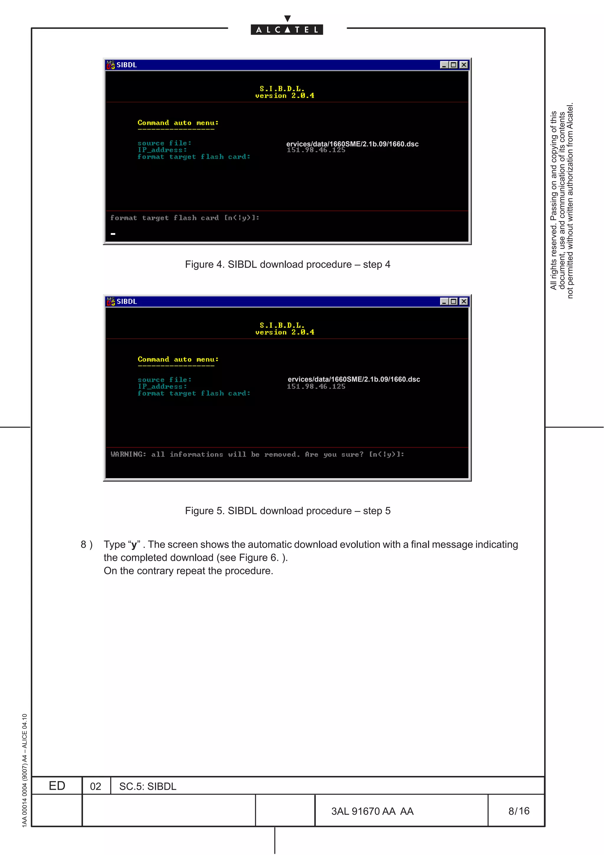 not permitted without written authorization from Alcatel.
                                                                                                                                                        All rights reserved. Passing on and copying of this
                                                                                                                                                        document, use and communication of its contents
                                                                                            ervices/data/1660SME/2.1b.09/1660.dsc




                                                                      Figure 4. SIBDL download procedure – step 4




                                                                                            ervices/data/1660SME/2.1b.09/1660.dsc




                                                                      Figure 5. SIBDL download procedure – step 5


                                              8)    Type “y” . The screen shows the automatic download evolution with a final message indicating
                                                    the completed download (see Figure 6. ).
                                                    On the contrary repeat the procedure.
1AA 00014 0004 (9007) A4 – ALICE 04.10




                                         ED    02      SC.5: SIBDL

                                                                                                        3AL 91670 AA AA                      8 / 16


                                                                                                                         16
 