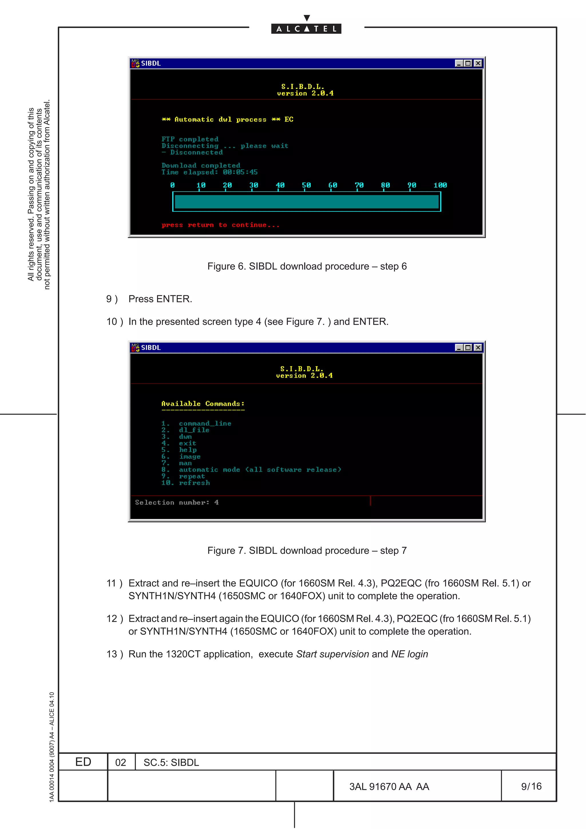 not permitted without written authorization from Alcatel.
  All rights reserved. Passing on and copying of this
  document, use and communication of its contents




                                                                                                                          Figure 6. SIBDL download procedure – step 6


                                                                                                   9)     Press ENTER.

                                                                                                   10 ) In the presented screen type 4 (see Figure 7. ) and ENTER.




                                                                                                                          Figure 7. SIBDL download procedure – step 7


                                                                                                   11 ) Extract and re–insert the EQUICO (for 1660SM Rel. 4.3), PQ2EQC (fro 1660SM Rel. 5.1) or
                                                                                                        SYNTH1N/SYNTH4 (1650SMC or 1640FOX) unit to complete the operation.

                                                                                                   12 ) Extract and re–insert again the EQUICO (for 1660SM Rel. 4.3), PQ2EQC (fro 1660SM Rel. 5.1)
                                                                                                        or SYNTH1N/SYNTH4 (1650SMC or 1640FOX) unit to complete the operation.

                                                                                                   13 ) Run the 1320CT application, execute Start supervision and NE login
                                                     1AA 00014 0004 (9007) A4 – ALICE 04.10




                                                                                              ED     02     SC.5: SIBDL

                                                                                                                                                         3AL 91670 AA AA                       9 / 16


                                                                                                                                                                        16
 