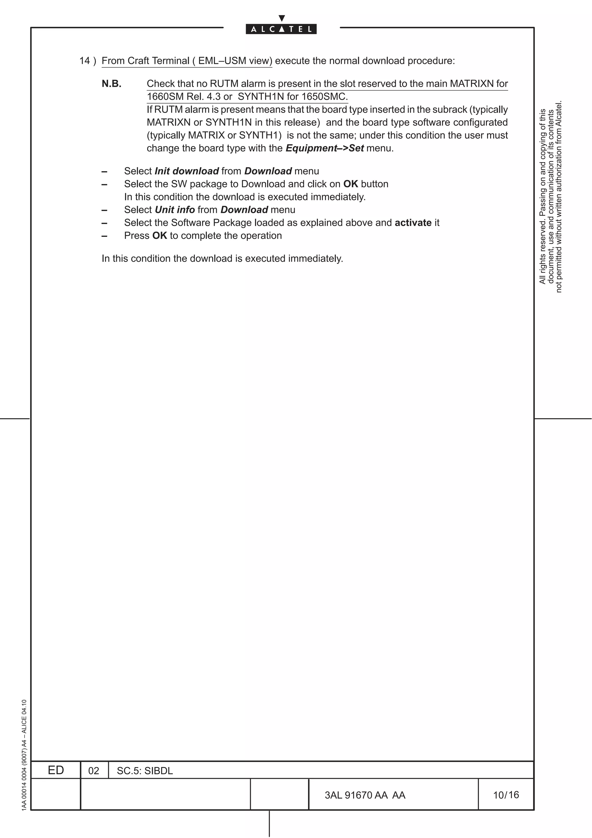 14 ) From Craft Terminal ( EML–USM view) execute the normal download procedure:

                                                    N.B.       Check that no RUTM alarm is present in the slot reserved to the main MATRIXN for
                                                               1660SM Rel. 4.3 or SYNTH1N for 1650SMC.




                                                                                                                                                          not permitted without written authorization from Alcatel.
                                                               If RUTM alarm is present means that the board type inserted in the subrack (typically




                                                                                                                                                            All rights reserved. Passing on and copying of this
                                                                                                                                                            document, use and communication of its contents
                                                               MATRIXN or SYNTH1N in this release) and the board type software configurated
                                                               (typically MATRIX or SYNTH1) is not the same; under this condition the user must
                                                               change the board type with the Equipment–Set menu.

                                                    –      Select Init download from Download menu
                                                    –      Select the SW package to Download and click on OK button
                                                           In this condition the download is executed immediately.
                                                    –      Select Unit info from Download menu
                                                    –      Select the Software Package loaded as explained above and activate it
                                                    –      Press OK to complete the operation

                                                    In this condition the download is executed immediately.
1AA 00014 0004 (9007) A4 – ALICE 04.10




                                         ED    02       SC.5: SIBDL

                                                                                                        3AL 91670 AA AA                         10 / 16


                                                                                                                      16
 