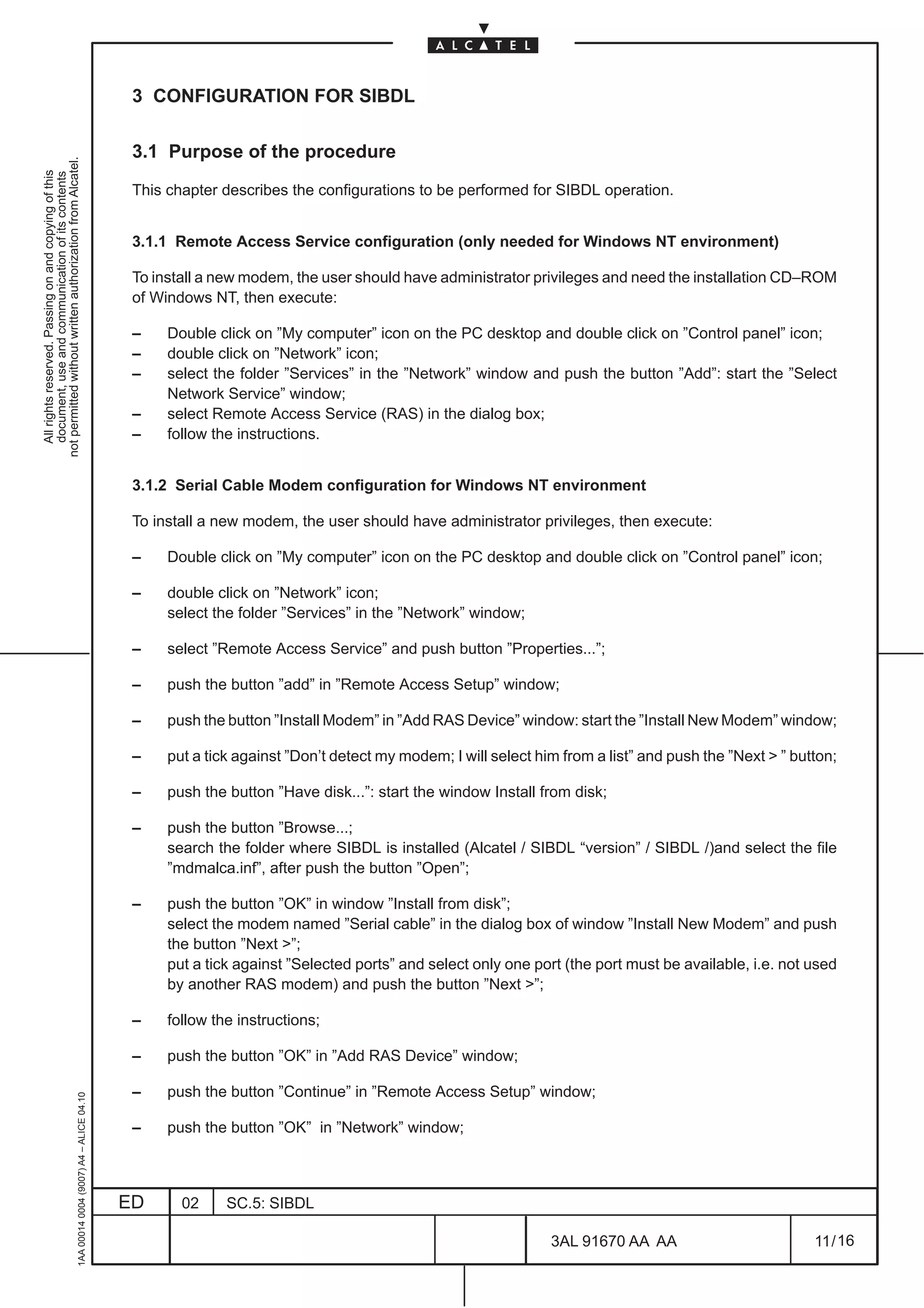 3 CONFIGURATION FOR SIBDL

                                                                                               3.1 Purpose of the procedure
not permitted without written authorization from Alcatel.
  All rights reserved. Passing on and copying of this
  document, use and communication of its contents




                                                                                               This chapter describes the configurations to be performed for SIBDL operation.


                                                                                               3.1.1 Remote Access Service configuration (only needed for Windows NT environment)

                                                                                               To install a new modem, the user should have administrator privileges and need the installation CD–ROM
                                                                                               of Windows NT, then execute:

                                                                                               –    Double click on ”My computer” icon on the PC desktop and double click on ”Control panel” icon;
                                                                                               –    double click on ”Network” icon;
                                                                                               –    select the folder ”Services” in the ”Network” window and push the button ”Add”: start the ”Select
                                                                                                    Network Service” window;
                                                                                               –    select Remote Access Service (RAS) in the dialog box;
                                                                                               –    follow the instructions.


                                                                                               3.1.2 Serial Cable Modem configuration for Windows NT environment

                                                                                               To install a new modem, the user should have administrator privileges, then execute:

                                                                                               –    Double click on ”My computer” icon on the PC desktop and double click on ”Control panel” icon;

                                                                                               –    double click on ”Network” icon;
                                                                                                    select the folder ”Services” in the ”Network” window;

                                                                                               –    select ”Remote Access Service” and push button ”Properties...”;

                                                                                               –    push the button ”add” in ”Remote Access Setup” window;

                                                                                               –    push the button ”Install Modem” in ”Add RAS Device” window: start the ”Install New Modem” window;

                                                                                               –    put a tick against ”Don’t detect my modem; I will select him from a list” and push the ”Next  ” button;

                                                                                               –    push the button ”Have disk...”: start the window Install from disk;

                                                                                               –    push the button ”Browse...;
                                                                                                    search the folder where SIBDL is installed (Alcatel / SIBDL “version” / SIBDL /)and select the file
                                                                                                    ”mdmalca.inf”, after push the button ”Open”;

                                                                                               –    push the button ”OK” in window ”Install from disk”;
                                                                                                    select the modem named ”Serial cable” in the dialog box of window ”Install New Modem” and push
                                                                                                    the button ”Next ”;
                                                                                                    put a tick against ”Selected ports” and select only one port (the port must be available, i.e. not used
                                                                                                    by another RAS modem) and push the button ”Next ”;

                                                                                               –    follow the instructions;

                                                                                               –    push the button ”OK” in ”Add RAS Device” window;

                                                                                               –    push the button ”Continue” in ”Remote Access Setup” window;
                                                     1AA 00014 0004 (9007) A4 – ALICE 04.10




                                                                                               –    push the button ”OK” in ”Network” window;



                                                                                              ED      02     SC.5: SIBDL

                                                                                                                                                               3AL 91670 AA AA                          11 / 16


                                                                                                                                                                             16
 