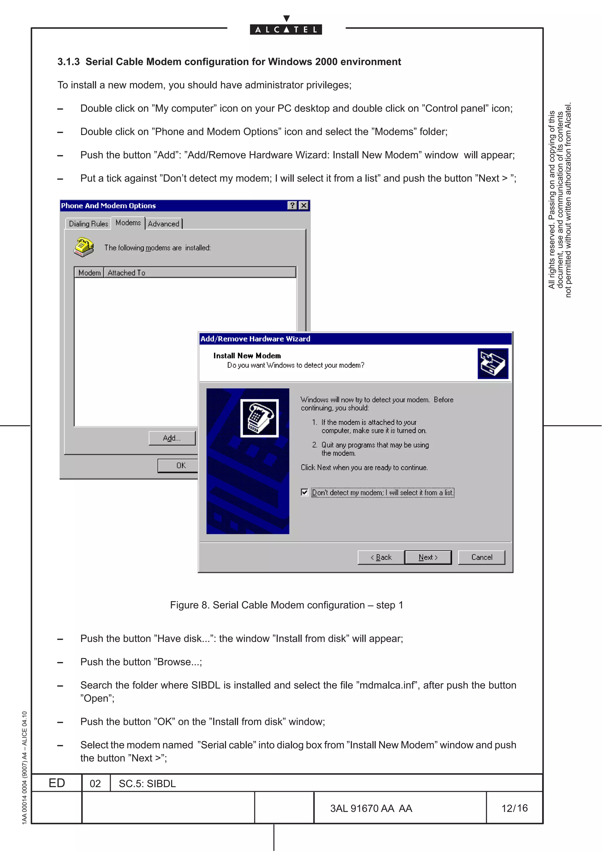 3.1.3 Serial Cable Modem configuration for Windows 2000 environment

                                          To install a new modem, you should have administrator privileges;




                                                                                                                                                            not permitted without written authorization from Alcatel.
                                          –    Double click on ”My computer” icon on your PC desktop and double click on ”Control panel” icon;




                                                                                                                                                              All rights reserved. Passing on and copying of this
                                                                                                                                                              document, use and communication of its contents
                                          –    Double click on ”Phone and Modem Options” icon and select the ”Modems” folder;

                                          –    Push the button ”Add”: ”Add/Remove Hardware Wizard: Install New Modem” window will appear;

                                          –    Put a tick against ”Don’t detect my modem; I will select it from a list” and push the button ”Next  ”;




                                                                    Figure 8. Serial Cable Modem configuration – step 1


                                          –    Push the button ”Have disk...”: the window ”Install from disk” will appear;

                                          –    Push the button ”Browse...;

                                          –    Search the folder where SIBDL is installed and select the file ”mdmalca.inf”, after push the button
                                               ”Open”;
1AA 00014 0004 (9007) A4 – ALICE 04.10




                                          –    Push the button ”OK” on the ”Install from disk” window;

                                          –    Select the modem named ”Serial cable” into dialog box from ”Install New Modem” window and push
                                               the button ”Next ”;

                                         ED      02     SC.5: SIBDL

                                                                                                          3AL 91670 AA AA                         12 / 16


                                                                                                                        16
 