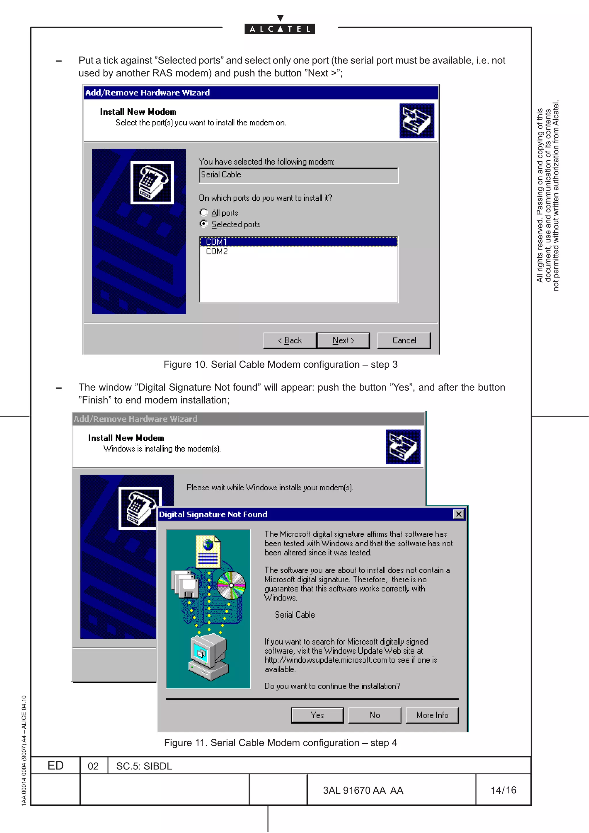–   Put a tick against ”Selected ports” and select only one port (the serial port must be available, i.e. not
                                              used by another RAS modem) and push the button ”Next ”;




                                                                                                                                                             not permitted without written authorization from Alcatel.
                                                                                                                                                               All rights reserved. Passing on and copying of this
                                                                                                                                                               document, use and communication of its contents
                                                                  Figure 10. Serial Cable Modem configuration – step 3

                                          –   The window ”Digital Signature Not found” will appear: push the button ”Yes”, and after the button
                                              ”Finish” to end modem installation;
1AA 00014 0004 (9007) A4 – ALICE 04.10




                                                                  Figure 11. Serial Cable Modem configuration – step 4

                                         ED     02     SC.5: SIBDL

                                                                                                          3AL 91670 AA AA                          14 / 16


                                                                                                                        16
 