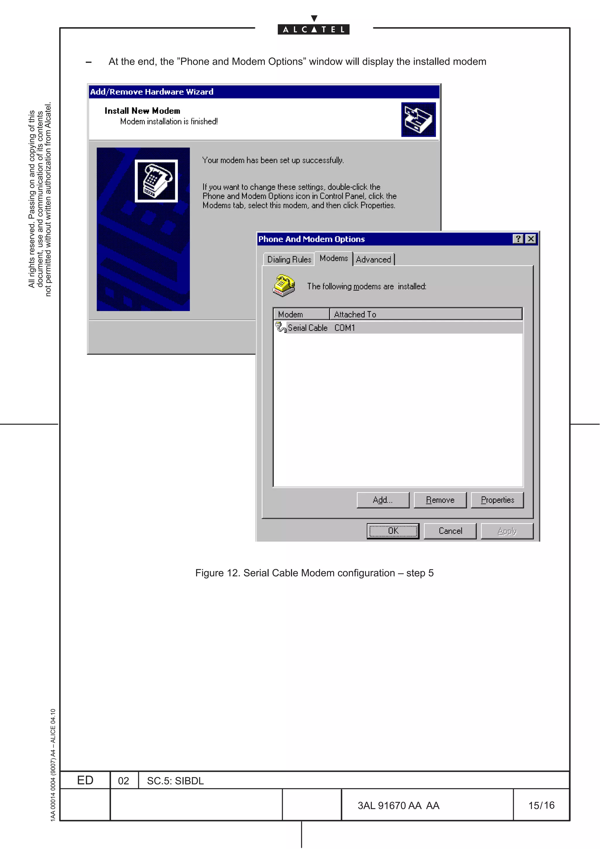 All rights reserved. Passing on and copying of this
                                                                                                       document, use and communication of its contents
                                                                                                     not permitted without written authorization from Alcatel.
     1AA 00014 0004 (9007) A4 – ALICE 04.10
                                                                                                                                                                 –




                          ED
                          02
                          SC.5: SIBDL




16
                                              Figure 12. Serial Cable Modem configuration – step 5




        3AL 91670 AA AA
                                                                                                                                                                 At the end, the ”Phone and Modem Options” window will display the installed modem




        15 / 16
 
