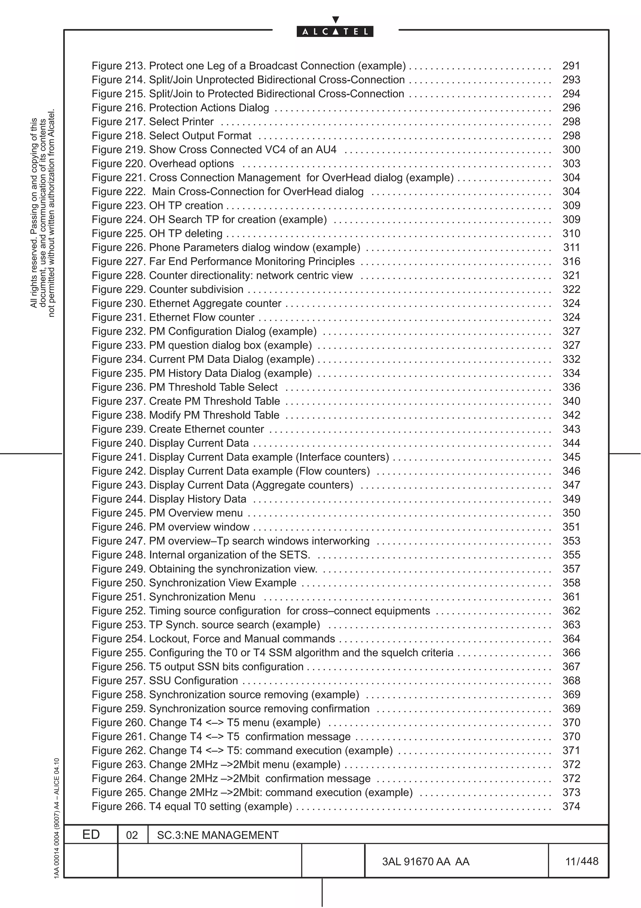 Figure 213. Protect one Leg of a Broadcast Connection (example) . . . . . . . . . . . . . . . . . . . . . . . . . . .                                    291
                                                                                               Figure 214. Split/Join Unprotected Bidirectional Cross-Connection . . . . . . . . . . . . . . . . . . . . . . . . . . .                                  293
                                                                                               Figure 215. Split/Join to Protected Bidirectional Cross-Connection . . . . . . . . . . . . . . . . . . . . . . . . . . .                                 294
                                                                                               Figure 216. Protection Actions Dialog . . . . . . . . . . . . . . . . . . . . . . . . . . . . . . . . . . . . . . . . . . . . . . . . . . . .            296
not permitted without written authorization from Alcatel.




                                                                                               Figure 217. Select Printer . . . . . . . . . . . . . . . . . . . . . . . . . . . . . . . . . . . . . . . . . . . . . . . . . . . . . . . . . . . . . .   298
  All rights reserved. Passing on and copying of this
  document, use and communication of its contents




                                                                                               Figure 218. Select Output Format . . . . . . . . . . . . . . . . . . . . . . . . . . . . . . . . . . . . . . . . . . . . . . . . . . . . . . .           298
                                                                                               Figure 219. Show Cross Connected VC4 of an AU4 . . . . . . . . . . . . . . . . . . . . . . . . . . . . . . . . . . . . . . .                             300
                                                                                               Figure 220. Overhead options . . . . . . . . . . . . . . . . . . . . . . . . . . . . . . . . . . . . . . . . . . . . . . . . . . . . . . . . . .         303
                                                                                               Figure 221. Cross Connection Management for OverHead dialog (example) . . . . . . . . . . . . . . . . . .                                                304
                                                                                               Figure 222. Main Cross-Connection for OverHead dialog . . . . . . . . . . . . . . . . . . . . . . . . . . . . . . . . . .                                304
                                                                                               Figure 223. OH TP creation . . . . . . . . . . . . . . . . . . . . . . . . . . . . . . . . . . . . . . . . . . . . . . . . . . . . . . . . . . . . .     309
                                                                                               Figure 224. OH Search TP for creation (example) . . . . . . . . . . . . . . . . . . . . . . . . . . . . . . . . . . . . . . . . .                        309
                                                                                               Figure 225. OH TP deleting . . . . . . . . . . . . . . . . . . . . . . . . . . . . . . . . . . . . . . . . . . . . . . . . . . . . . . . . . . . . .     310
                                                                                               Figure 226. Phone Parameters dialog window (example) . . . . . . . . . . . . . . . . . . . . . . . . . . . . . . . . . . .                               311
                                                                                               Figure 227. Far End Performance Monitoring Principles . . . . . . . . . . . . . . . . . . . . . . . . . . . . . . . . . . . .                            316
                                                                                               Figure 228. Counter directionality: network centric view . . . . . . . . . . . . . . . . . . . . . . . . . . . . . . . . . . . .                         321
                                                                                               Figure 229. Counter subdivision . . . . . . . . . . . . . . . . . . . . . . . . . . . . . . . . . . . . . . . . . . . . . . . . . . . . . . . . .        322
                                                                                               Figure 230. Ethernet Aggregate counter . . . . . . . . . . . . . . . . . . . . . . . . . . . . . . . . . . . . . . . . . . . . . . . . . .               324
                                                                                               Figure 231. Ethernet Flow counter . . . . . . . . . . . . . . . . . . . . . . . . . . . . . . . . . . . . . . . . . . . . . . . . . . . . . . .          324
                                                                                               Figure 232. PM Configuration Dialog (example) . . . . . . . . . . . . . . . . . . . . . . . . . . . . . . . . . . . . . . . . . . .                      327
                                                                                               Figure 233. PM question dialog box (example) . . . . . . . . . . . . . . . . . . . . . . . . . . . . . . . . . . . . . . . . . . . .                     327
                                                                                               Figure 234. Current PM Data Dialog (example) . . . . . . . . . . . . . . . . . . . . . . . . . . . . . . . . . . . . . . . . . . . .                     332
                                                                                               Figure 235. PM History Data Dialog (example) . . . . . . . . . . . . . . . . . . . . . . . . . . . . . . . . . . . . . . . . . . . .                     334
                                                                                               Figure 236. PM Threshold Table Select . . . . . . . . . . . . . . . . . . . . . . . . . . . . . . . . . . . . . . . . . . . . . . . . . .                336
                                                                                               Figure 237. Create PM Threshold Table . . . . . . . . . . . . . . . . . . . . . . . . . . . . . . . . . . . . . . . . . . . . . . . . . .                340
                                                                                               Figure 238. Modify PM Threshold Table . . . . . . . . . . . . . . . . . . . . . . . . . . . . . . . . . . . . . . . . . . . . . . . . . .                342
                                                                                               Figure 239. Create Ethernet counter . . . . . . . . . . . . . . . . . . . . . . . . . . . . . . . . . . . . . . . . . . . . . . . . . . . . .            343
                                                                                               Figure 240. Display Current Data . . . . . . . . . . . . . . . . . . . . . . . . . . . . . . . . . . . . . . . . . . . . . . . . . . . . . . . .         344
                                                                                               Figure 241. Display Current Data example (Interface counters) . . . . . . . . . . . . . . . . . . . . . . . . . . . . . .                                345
                                                                                               Figure 242. Display Current Data example (Flow counters) . . . . . . . . . . . . . . . . . . . . . . . . . . . . . . . . .                               346
                                                                                               Figure 243. Display Current Data (Aggregate counters) . . . . . . . . . . . . . . . . . . . . . . . . . . . . . . . . . . . .                            347
                                                                                               Figure 244. Display History Data . . . . . . . . . . . . . . . . . . . . . . . . . . . . . . . . . . . . . . . . . . . . . . . . . . . . . . . .         349
                                                                                               Figure 245. PM Overview menu . . . . . . . . . . . . . . . . . . . . . . . . . . . . . . . . . . . . . . . . . . . . . . . . . . . . . . . . .           350
                                                                                               Figure 246. PM overview window . . . . . . . . . . . . . . . . . . . . . . . . . . . . . . . . . . . . . . . . . . . . . . . . . . . . . . . .           351
                                                                                               Figure 247. PM overview–Tp search windows interworking . . . . . . . . . . . . . . . . . . . . . . . . . . . . . . . . .                                 353
                                                                                               Figure 248. Internal organization of the SETS. . . . . . . . . . . . . . . . . . . . . . . . . . . . . . . . . . . . . . . . . . . . .                   355
                                                                                               Figure 249. Obtaining the synchronization view. . . . . . . . . . . . . . . . . . . . . . . . . . . . . . . . . . . . . . . . . . . .                    357
                                                                                               Figure 250. Synchronization View Example . . . . . . . . . . . . . . . . . . . . . . . . . . . . . . . . . . . . . . . . . . . . . . .                   358
                                                                                               Figure 251. Synchronization Menu . . . . . . . . . . . . . . . . . . . . . . . . . . . . . . . . . . . . . . . . . . . . . . . . . . . . . .             361
                                                                                               Figure 252. Timing source configuration for cross–connect equipments . . . . . . . . . . . . . . . . . . . . . .                                         362
                                                                                               Figure 253. TP Synch. source search (example) . . . . . . . . . . . . . . . . . . . . . . . . . . . . . . . . . . . . . . . . . .                        363
                                                                                               Figure 254. Lockout, Force and Manual commands . . . . . . . . . . . . . . . . . . . . . . . . . . . . . . . . . . . . . . . .                           364
                                                                                               Figure 255. Configuring the T0 or T4 SSM algorithm and the squelch criteria . . . . . . . . . . . . . . . . . .                                          366
                                                                                               Figure 256. T5 output SSN bits configuration . . . . . . . . . . . . . . . . . . . . . . . . . . . . . . . . . . . . . . . . . . . . . .                 367
                                                                                               Figure 257. SSU Configuration . . . . . . . . . . . . . . . . . . . . . . . . . . . . . . . . . . . . . . . . . . . . . . . . . . . . . . . . . .        368
                                                                                               Figure 258. Synchronization source removing (example) . . . . . . . . . . . . . . . . . . . . . . . . . . . . . . . . . . .                              369
                                                                                               Figure 259. Synchronization source removing confirmation . . . . . . . . . . . . . . . . . . . . . . . . . . . . . . . . .                               369
                                                                                               Figure 260. Change T4 <–> T5 menu (example) . . . . . . . . . . . . . . . . . . . . . . . . . . . . . . . . . . . . . . . . . .                          370
                                                                                               Figure 261. Change T4 <–> T5 confirmation message . . . . . . . . . . . . . . . . . . . . . . . . . . . . . . . . . . . . .                              370
                                                                                               Figure 262. Change T4 <–> T5: command execution (example) . . . . . . . . . . . . . . . . . . . . . . . . . . . . .                                      371
                                                     1AA 00014 0004 (9007) A4 – ALICE 04.10




                                                                                               Figure 263. Change 2MHz –>2Mbit menu (example) . . . . . . . . . . . . . . . . . . . . . . . . . . . . . . . . . . . . . . .                             372
                                                                                               Figure 264. Change 2MHz –>2Mbit confirmation message . . . . . . . . . . . . . . . . . . . . . . . . . . . . . . . . .                                   372
                                                                                               Figure 265. Change 2MHz –>2Mbit: command execution (example) . . . . . . . . . . . . . . . . . . . . . . . . .                                           373
                                                                                               Figure 266. T4 equal T0 setting (example) . . . . . . . . . . . . . . . . . . . . . . . . . . . . . . . . . . . . . . . . . . . . . . . .                374

                                                                                              ED          02        SC.3:NE MANAGEMENT

                                                                                                                                                                                             3AL 91670 AA AA                                            11 / 448


                                                                                                                                                                                                                  448
 