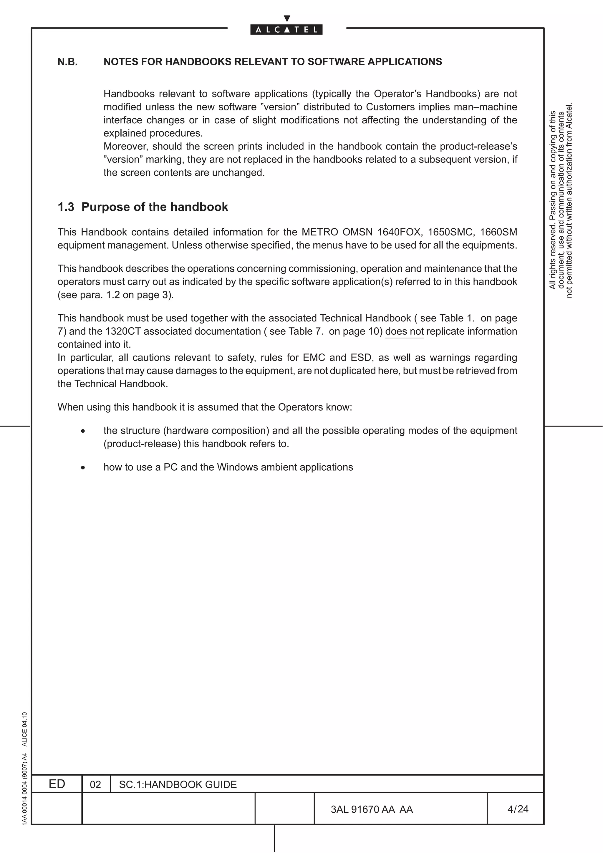 N.B.            NOTES FOR HANDBOOKS RELEVANT TO SOFTWARE APPLICATIONS


                                                          Handbooks relevant to software applications (typically the Operator’s Handbooks) are not




                                                                                                                                                             not permitted without written authorization from Alcatel.
                                                          modified unless the new software ”version” distributed to Customers implies man–machine




                                                                                                                                                               All rights reserved. Passing on and copying of this
                                                                                                                                                               document, use and communication of its contents
                                                          interface changes or in case of slight modifications not affecting the understanding of the
                                                          explained procedures.
                                                          Moreover, should the screen prints included in the handbook contain the product-release’s
                                                          ”version” marking, they are not replaced in the handbooks related to a subsequent version, if
                                                          the screen contents are unchanged.


                                          1.3 Purpose of the handbook

                                          This Handbook contains detailed information for the METRO OMSN 1640FOX, 1650SMC, 1660SM
                                          equipment management. Unless otherwise specified, the menus have to be used for all the equipments.

                                          This handbook describes the operations concerning commissioning, operation and maintenance that the
                                          operators must carry out as indicated by the specific software application(s) referred to in this handbook
                                          (see para. 1.2 on page 3).

                                          This handbook must be used together with the associated Technical Handbook ( see Table 1. on page
                                          7) and the 1320CT associated documentation ( see Table 7. on page 10) does not replicate information
                                          contained into it.
                                          In particular, all cautions relevant to safety, rules for EMC and ESD, as well as warnings regarding
                                          operations that may cause damages to the equipment, are not duplicated here, but must be retrieved from
                                          the Technical Handbook.

                                          When using this handbook it is assumed that the Operators know:

                                                 •        the structure (hardware composition) and all the possible operating modes of the equipment
                                                          (product-release) this handbook refers to.

                                                 •        how to use a PC and the Windows ambient applications
1AA 00014 0004 (9007) A4 – ALICE 04.10




                                         ED          02      SC.1:HANDBOOK GUIDE

                                                                                                             3AL 91670 AA AA                        4 / 24


                                                                                                                          24
 