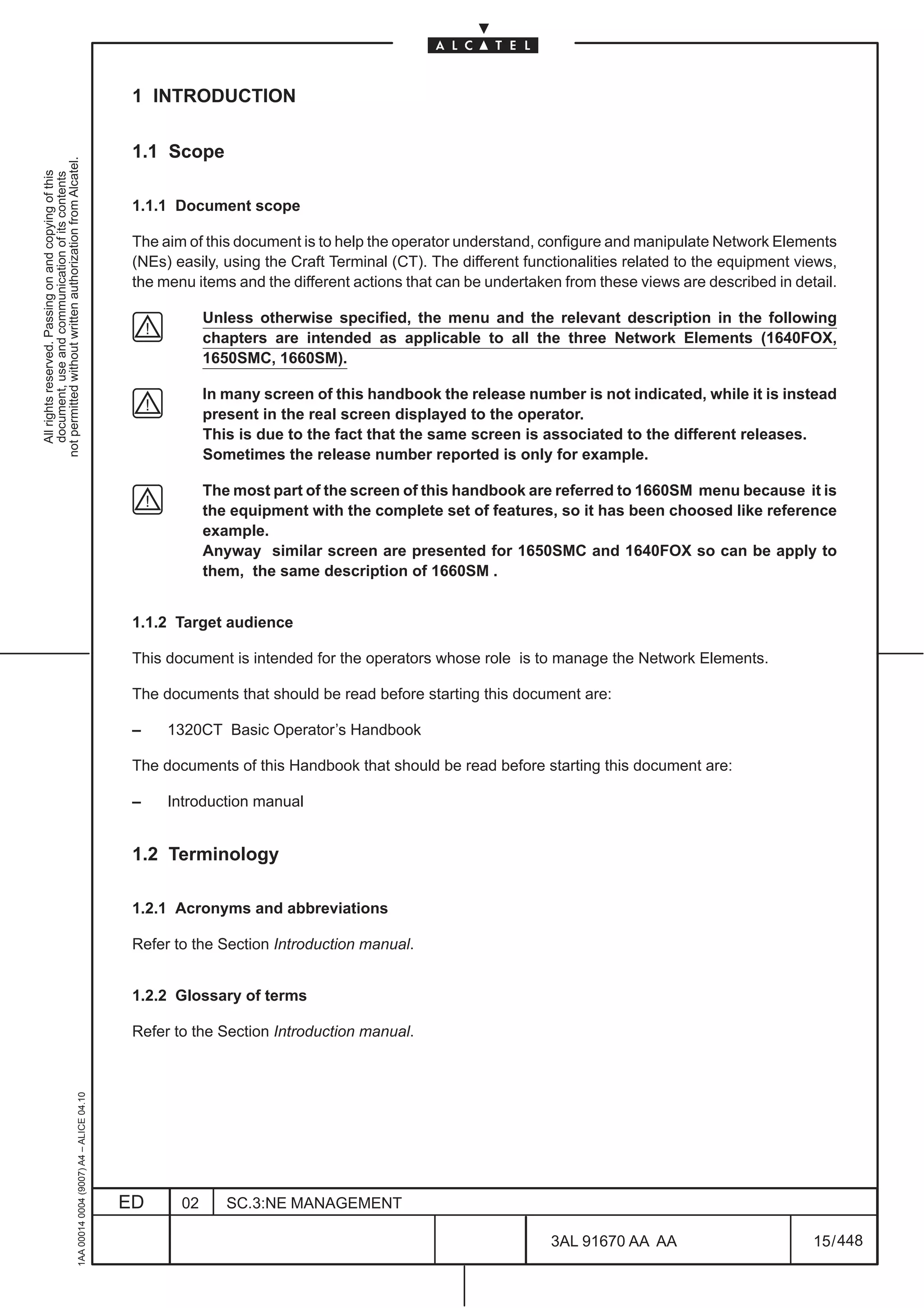 1 INTRODUCTION

                                                                                               1.1 Scope
not permitted without written authorization from Alcatel.
  All rights reserved. Passing on and copying of this
  document, use and communication of its contents




                                                                                               1.1.1 Document scope

                                                                                               The aim of this document is to help the operator understand, configure and manipulate Network Elements
                                                                                               (NEs) easily, using the Craft Terminal (CT). The different functionalities related to the equipment views,
                                                                                               the menu items and the different actions that can be undertaken from these views are described in detail.

                                                                                                           Unless otherwise specified, the menu and the relevant description in the following
                                                                                                           chapters are intended as applicable to all the three Network Elements (1640FOX,
                                                                                                           1650SMC, 1660SM).

                                                                                                           In many screen of this handbook the release number is not indicated, while it is instead
                                                                                                           present in the real screen displayed to the operator.
                                                                                                           This is due to the fact that the same screen is associated to the different releases.
                                                                                                           Sometimes the release number reported is only for example.

                                                                                                           The most part of the screen of this handbook are referred to 1660SM menu because it is
                                                                                                           the equipment with the complete set of features, so it has been choosed like reference
                                                                                                           example.
                                                                                                           Anyway similar screen are presented for 1650SMC and 1640FOX so can be apply to
                                                                                                           them, the same description of 1660SM .


                                                                                               1.1.2 Target audience

                                                                                               This document is intended for the operators whose role is to manage the Network Elements.

                                                                                               The documents that should be read before starting this document are:

                                                                                               –    1320CT Basic Operator’s Handbook

                                                                                               The documents of this Handbook that should be read before starting this document are:

                                                                                               –    Introduction manual


                                                                                               1.2 Terminology

                                                                                               1.2.1 Acronyms and abbreviations

                                                                                               Refer to the Section Introduction manual.


                                                                                               1.2.2 Glossary of terms

                                                                                               Refer to the Section Introduction manual.
                                                     1AA 00014 0004 (9007) A4 – ALICE 04.10




                                                                                              ED      02      SC.3:NE MANAGEMENT

                                                                                                                                                             3AL 91670 AA AA                         15 / 448


                                                                                                                                                                           448
 