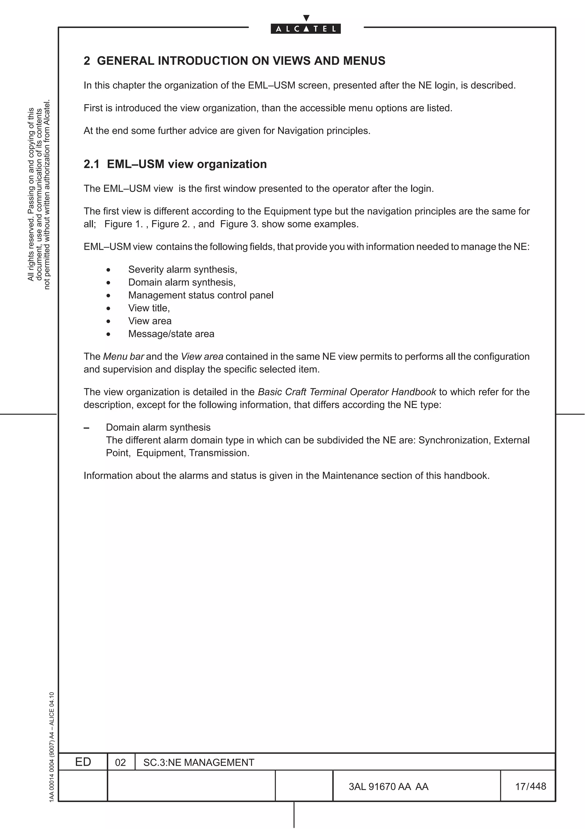 2 GENERAL INTRODUCTION ON VIEWS AND MENUS

                                                                                               In this chapter the organization of the EML–USM screen, presented after the NE login, is described.
not permitted without written authorization from Alcatel.




                                                                                               First is introduced the view organization, than the accessible menu options are listed.
  All rights reserved. Passing on and copying of this
  document, use and communication of its contents




                                                                                               At the end some further advice are given for Navigation principles.


                                                                                               2.1 EML–USM view organization

                                                                                               The EML–USM view is the first window presented to the operator after the login.

                                                                                               The first view is different according to the Equipment type but the navigation principles are the same for
                                                                                               all; Figure 1. , Figure 2. , and Figure 3. show some examples.

                                                                                               EML–USM view contains the following fields, that provide you with information needed to manage the NE:

                                                                                                    •        Severity alarm synthesis,
                                                                                                    •        Domain alarm synthesis,
                                                                                                    •        Management status control panel
                                                                                                    •        View title,
                                                                                                    •        View area
                                                                                                    •        Message/state area

                                                                                               The Menu bar and the View area contained in the same NE view permits to performs all the configuration
                                                                                               and supervision and display the specific selected item.

                                                                                               The view organization is detailed in the Basic Craft Terminal Operator Handbook to which refer for the
                                                                                               description, except for the following information, that differs according the NE type:

                                                                                               –    Domain alarm synthesis
                                                                                                    The different alarm domain type in which can be subdivided the NE are: Synchronization, External
                                                                                                    Point, Equipment, Transmission.

                                                                                               Information about the alarms and status is given in the Maintenance section of this handbook.
                                                     1AA 00014 0004 (9007) A4 – ALICE 04.10




                                                                                              ED        02      SC.3:NE MANAGEMENT

                                                                                                                                                             3AL 91670 AA AA                         17 / 448


                                                                                                                                                                           448
 