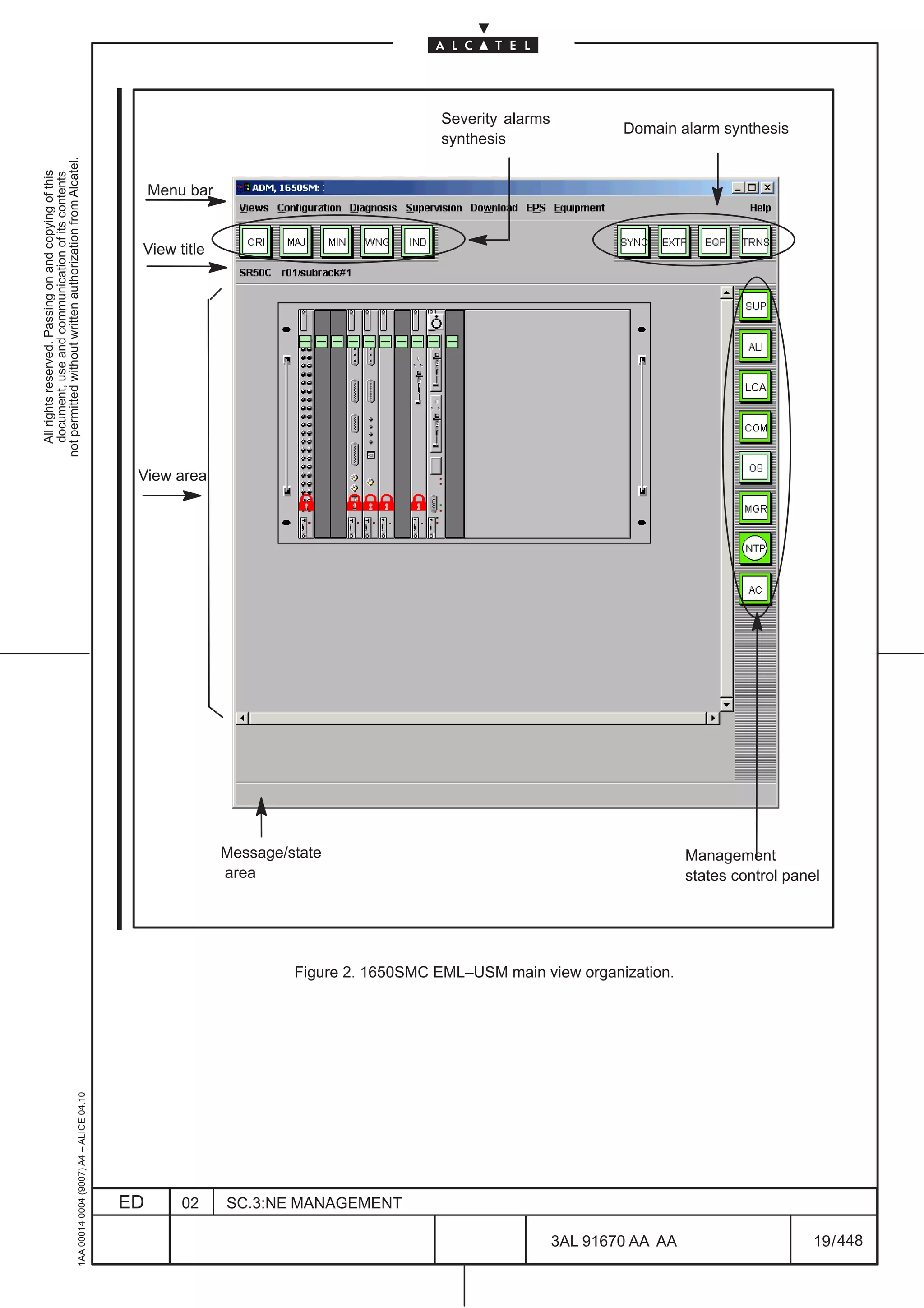 Severity alarms
                                                                                                                                                                   Domain alarm synthesis
                                                                                                                                         synthesis
not permitted without written authorization from Alcatel.
  All rights reserved. Passing on and copying of this
  document, use and communication of its contents




                                                                                                   Menu bar


                                                                                               View title




                                                                                                                                                                                     LCA




                                                                                               View area




                                                                                                              Message/state                                                  Management
                                                                                                              area                                                           states control panel




                                                                                                                       Figure 2. 1650SMC EML–USM main view organization.
                                                     1AA 00014 0004 (9007) A4 – ALICE 04.10




                                                                                              ED       02     SC.3:NE MANAGEMENT

                                                                                                                                                           3AL 91670 AA AA                      19 / 448


                                                                                                                                                                     448
 
