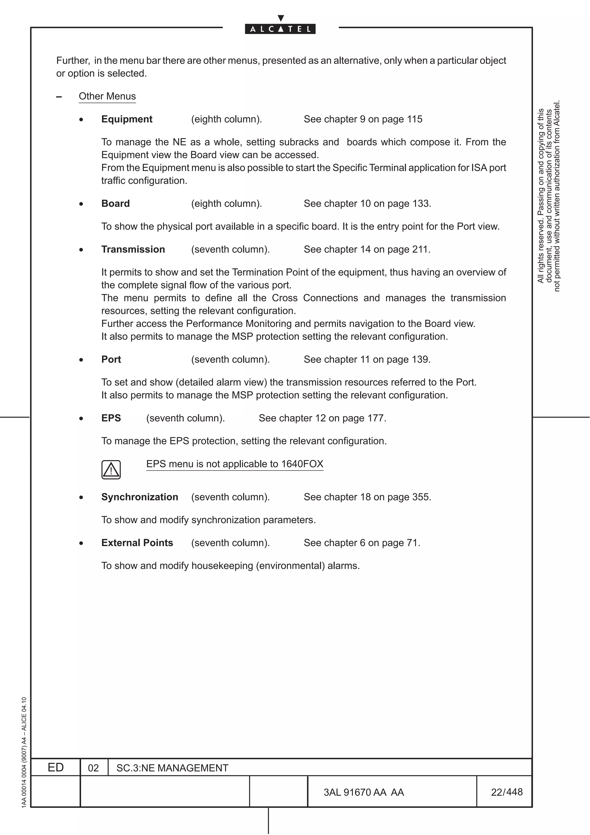 Further, in the menu bar there are other menus, presented as an alternative, only when a particular object
                                          or option is selected.

                                          –    Other Menus




                                                                                                                                                                 not permitted without written authorization from Alcatel.
                                                                                                                                                                   All rights reserved. Passing on and copying of this
                                                                                                                                                                   document, use and communication of its contents
                                               •        Equipment            (eighth column).            See chapter 9 on page 115

                                                        To manage the NE as a whole, setting subracks and boards which compose it. From the
                                                        Equipment view the Board view can be accessed.
                                                        From the Equipment menu is also possible to start the Specific Terminal application for ISA port
                                                        traffic configuration.

                                               •        Board                (eighth column).            See chapter 10 on page 133.

                                                        To show the physical port available in a specific board. It is the entry point for the Port view.

                                               •        Transmission         (seventh column).           See chapter 14 on page 211.

                                                        It permits to show and set the Termination Point of the equipment, thus having an overview of
                                                        the complete signal flow of the various port.
                                                        The menu permits to define all the Cross Connections and manages the transmission
                                                        resources, setting the relevant configuration.
                                                        Further access the Performance Monitoring and permits navigation to the Board view.
                                                        It also permits to manage the MSP protection setting the relevant configuration.

                                               •        Port                 (seventh column).           See chapter 11 on page 139.

                                                        To set and show (detailed alarm view) the transmission resources referred to the Port.
                                                        It also permits to manage the MSP protection setting the relevant configuration.

                                               •        EPS       (seventh column).           See chapter 12 on page 177.

                                                        To manage the EPS protection, setting the relevant configuration.

                                                                  EPS menu is not applicable to 1640FOX


                                               •        Synchronization      (seventh column).           See chapter 18 on page 355.

                                                        To show and modify synchronization parameters.

                                               •        External Points      (seventh column).           See chapter 6 on page 71.

                                                        To show and modify housekeeping (environmental) alarms.
1AA 00014 0004 (9007) A4 – ALICE 04.10




                                         ED        02      SC.3:NE MANAGEMENT

                                                                                                              3AL 91670 AA AA                         22 / 448


                                                                                                                            448
 