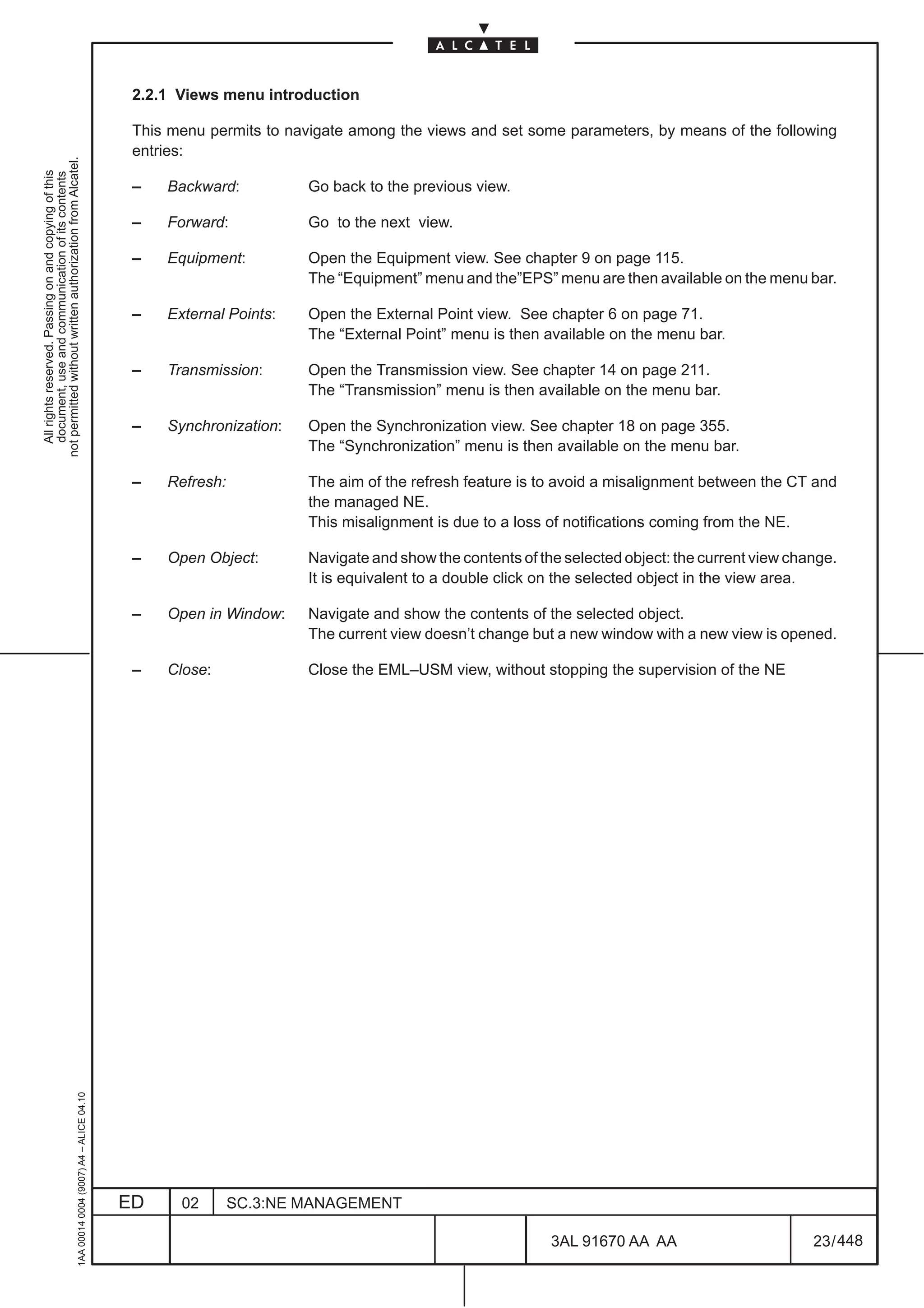 2.2.1 Views menu introduction

                                                                                               This menu permits to navigate among the views and set some parameters, by means of the following
                                                                                               entries:
not permitted without written authorization from Alcatel.
  All rights reserved. Passing on and copying of this
  document, use and communication of its contents




                                                                                               –   Backward:          Go back to the previous view.

                                                                                               –   Forward:           Go to the next view.

                                                                                               –   Equipment:         Open the Equipment view. See chapter 9 on page 115.
                                                                                                                      The “Equipment” menu and the”EPS” menu are then available on the menu bar.

                                                                                               –   External Points:   Open the External Point view. See chapter 6 on page 71.
                                                                                                                      The “External Point” menu is then available on the menu bar.

                                                                                               –   Transmission:      Open the Transmission view. See chapter 14 on page 211.
                                                                                                                      The “Transmission” menu is then available on the menu bar.

                                                                                               –   Synchronization:   Open the Synchronization view. See chapter 18 on page 355.
                                                                                                                      The “Synchronization” menu is then available on the menu bar.

                                                                                               –   Refresh:           The aim of the refresh feature is to avoid a misalignment between the CT and
                                                                                                                      the managed NE.
                                                                                                                      This misalignment is due to a loss of notifications coming from the NE.

                                                                                               –   Open Object:       Navigate and show the contents of the selected object: the current view change.
                                                                                                                      It is equivalent to a double click on the selected object in the view area.

                                                                                               –   Open in Window:    Navigate and show the contents of the selected object.
                                                                                                                      The current view doesn’t change but a new window with a new view is opened.

                                                                                               –   Close:             Close the EML–USM view, without stopping the supervision of the NE
                                                     1AA 00014 0004 (9007) A4 – ALICE 04.10




                                                                                              ED     02       SC.3:NE MANAGEMENT

                                                                                                                                                          3AL 91670 AA AA                        23 / 448


                                                                                                                                                                       448
 