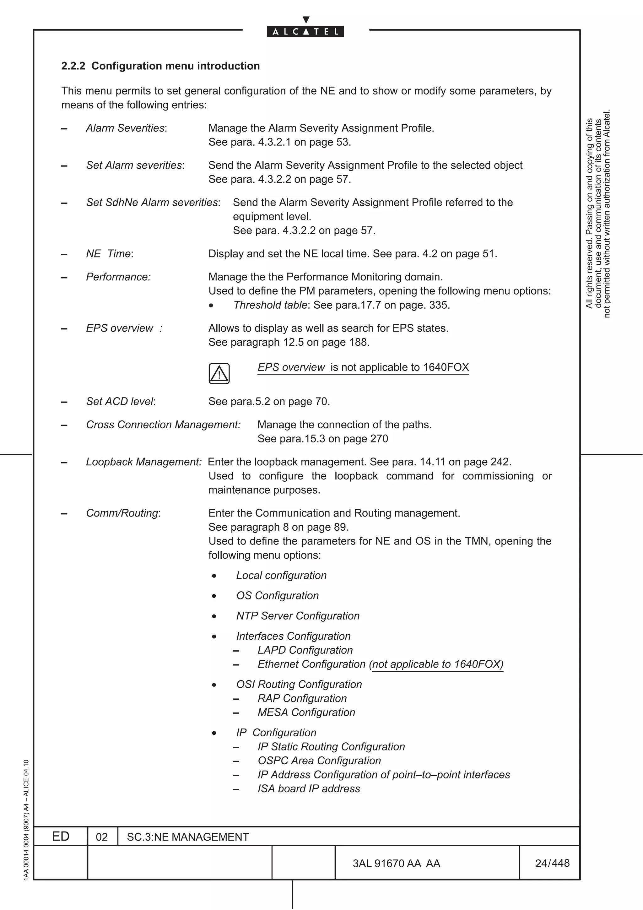 2.2.2 Configuration menu introduction

                                          This menu permits to set general configuration of the NE and to show or modify some parameters, by
                                          means of the following entries:




                                                                                                                                                      not permitted without written authorization from Alcatel.
                                                                                                                                                        All rights reserved. Passing on and copying of this
                                                                                                                                                        document, use and communication of its contents
                                          –   Alarm Severities:        Manage the Alarm Severity Assignment Profile.
                                                                       See para. 4.3.2.1 on page 53.

                                          –   Set Alarm severities:    Send the Alarm Severity Assignment Profile to the selected object
                                                                       See para. 4.3.2.2 on page 57.

                                          –   Set SdhNe Alarm severities:   Send the Alarm Severity Assignment Profile referred to the
                                                                            equipment level.
                                                                            See para. 4.3.2.2 on page 57.

                                          –   NE Time:                 Display and set the NE local time. See para. 4.2 on page 51.

                                          –   Performance:             Manage the the Performance Monitoring domain.
                                                                       Used to define the PM parameters, opening the following menu options:
                                                                       •   Threshold table: See para.17.7 on page. 335.

                                          –   EPS overview :           Allows to display as well as search for EPS states.
                                                                       See paragraph 12.5 on page 188.

                                                                                 EPS overview is not applicable to 1640FOX


                                          –   Set ACD level:           See para.5.2 on page 70.

                                          –   Cross Connection Management:       Manage the connection of the paths.
                                                                                 See para.15.3 on page 270

                                          –   Loopback Management: Enter the loopback management. See para. 14.11 on page 242.
                                                                   Used to configure the loopback command for commissioning or
                                                                   maintenance purposes.

                                          –   Comm/Routing:            Enter the Communication and Routing management.
                                                                       See paragraph 8 on page 89.
                                                                       Used to define the parameters for NE and OS in the TMN, opening the
                                                                       following menu options:
                                                                        •   Local configuration
                                                                        •   OS Configuration
                                                                        •   NTP Server Configuration
                                                                        •    Interfaces Configuration
                                                                            –     LAPD Configuration
                                                                            –     Ethernet Configuration (not applicable to 1640FOX)
                                                                        •    OSI Routing Configuration
                                                                            –    RAP Configuration
                                                                            –    MESA Configuration
                                                                        •    IP Configuration
                                                                            –    IP Static Routing Configuration
                                                                            –    OSPC Area Configuration
1AA 00014 0004 (9007) A4 – ALICE 04.10




                                                                            –    IP Address Configuration of point–to–point interfaces
                                                                            –    ISA board IP address



                                         ED     02     SC.3:NE MANAGEMENT

                                                                                                     3AL 91670 AA AA                       24 / 448


                                                                                                                   448
 