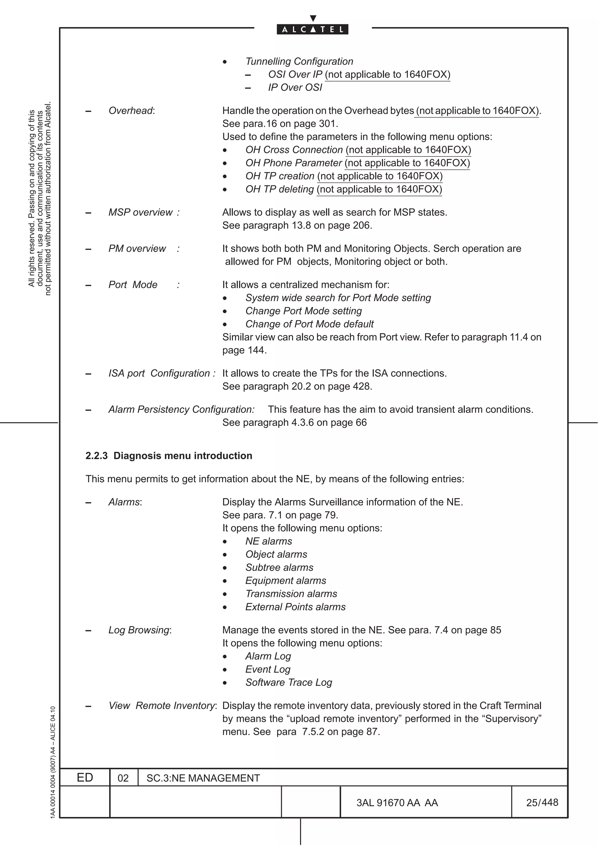 •     Tunnelling Configuration
                                                                                                                                   –   OSI Over IP (not applicable to 1640FOX)
                                                                                                                                   –   IP Over OSI
not permitted without written authorization from Alcatel.




                                                                                               –    Overhead:                Handle the operation on the Overhead bytes (not applicable to 1640FOX).
  All rights reserved. Passing on and copying of this
  document, use and communication of its contents




                                                                                                                             See para.16 on page 301.
                                                                                                                             Used to define the parameters in the following menu options:
                                                                                                                             •   OH Cross Connection (not applicable to 1640FOX)
                                                                                                                             •   OH Phone Parameter (not applicable to 1640FOX)
                                                                                                                             •   OH TP creation (not applicable to 1640FOX)
                                                                                                                             •   OH TP deleting (not applicable to 1640FOX)

                                                                                               –    MSP overview :           Allows to display as well as search for MSP states.
                                                                                                                             See paragraph 13.8 on page 206.

                                                                                               –    PM overview     :        It shows both both PM and Monitoring Objects. Serch operation are
                                                                                                                              allowed for PM objects, Monitoring object or both.

                                                                                               –    Port Mode       :        It allows a centralized mechanism for:
                                                                                                                             •      System wide search for Port Mode setting
                                                                                                                             •      Change Port Mode setting
                                                                                                                             •      Change of Port Mode default
                                                                                                                             Similar view can also be reach from Port view. Refer to paragraph 11.4 on
                                                                                                                             page 144.

                                                                                               –    ISA port Configuration : It allows to create the TPs for the ISA connections.
                                                                                                                             See paragraph 20.2 on page 428.

                                                                                               –    Alarm Persistency Configuration: This feature has the aim to avoid transient alarm conditions.
                                                                                                                            See paragraph 4.3.6 on page 66


                                                                                               2.2.3 Diagnosis menu introduction

                                                                                               This menu permits to get information about the NE, by means of the following entries:

                                                                                               –    Alarms:                  Display the Alarms Surveillance information of the NE.
                                                                                                                             See para. 7.1 on page 79.
                                                                                                                             It opens the following menu options:
                                                                                                                             •     NE alarms
                                                                                                                             •     Object alarms
                                                                                                                             •     Subtree alarms
                                                                                                                             •     Equipment alarms
                                                                                                                             •     Transmission alarms
                                                                                                                             •     External Points alarms

                                                                                               –    Log Browsing:            Manage the events stored in the NE. See para. 7.4 on page 85
                                                                                                                             It opens the following menu options:
                                                                                                                             •     Alarm Log
                                                                                                                             •     Event Log
                                                                                                                             •     Software Trace Log

                                                                                               –    View Remote Inventory: Display the remote inventory data, previously stored in the Craft Terminal
                                                     1AA 00014 0004 (9007) A4 – ALICE 04.10




                                                                                                                           by means the “upload remote inventory” performed in the “Supervisory”
                                                                                                                           menu. See para 7.5.2 on page 87.



                                                                                              ED      02      SC.3:NE MANAGEMENT

                                                                                                                                                            3AL 91670 AA AA                       25 / 448


                                                                                                                                                                         448
 