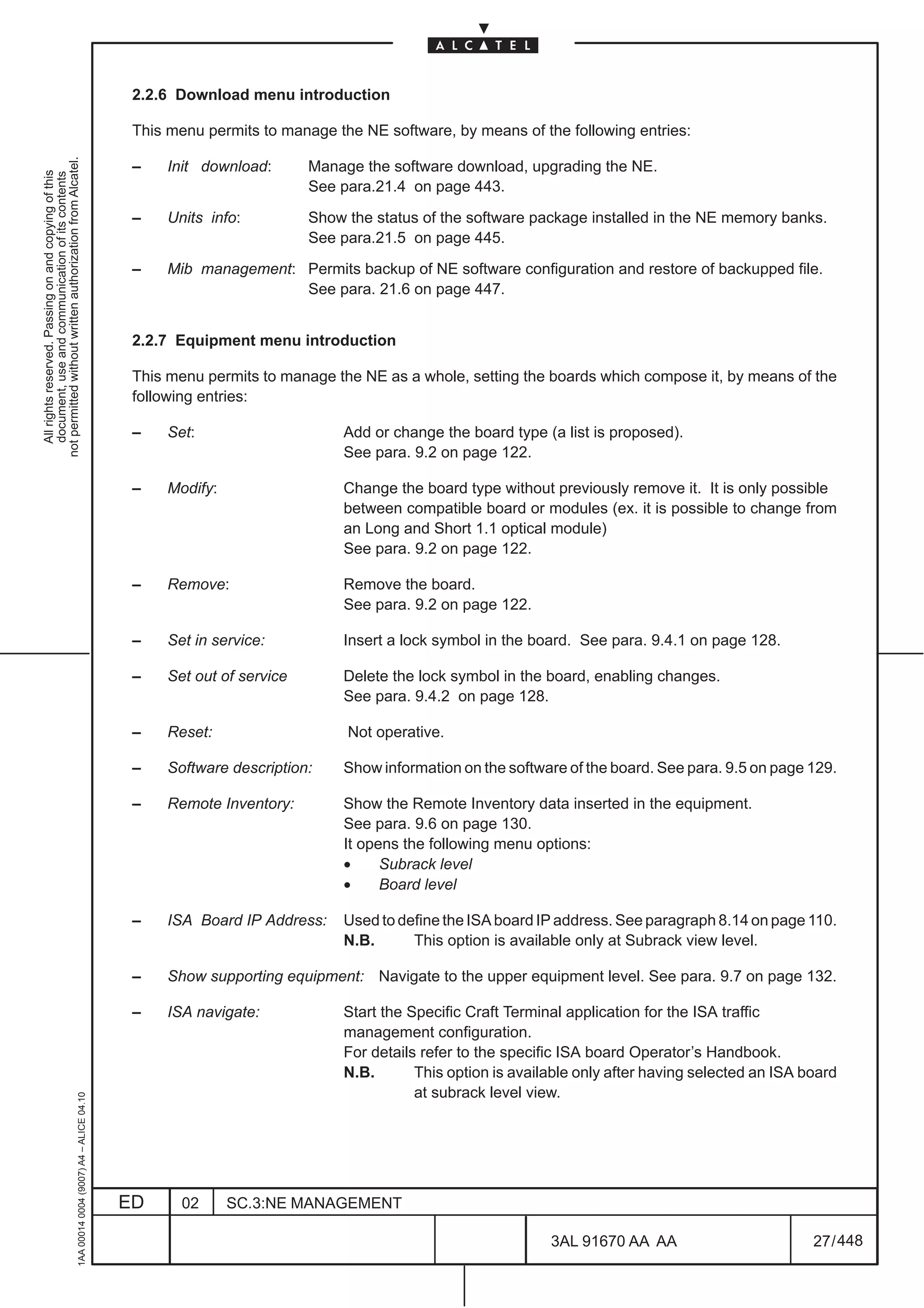 2.2.6 Download menu introduction

                                                                                               This menu permits to manage the NE software, by means of the following entries:
not permitted without written authorization from Alcatel.




                                                                                               –   Init download:       Manage the software download, upgrading the NE.
  All rights reserved. Passing on and copying of this
  document, use and communication of its contents




                                                                                                                        See para.21.4 on page 443.

                                                                                               –   Units info:          Show the status of the software package installed in the NE memory banks.
                                                                                                                        See para.21.5 on page 445.

                                                                                               –   Mib management: Permits backup of NE software configuration and restore of backupped file.
                                                                                                                   See para. 21.6 on page 447.


                                                                                               2.2.7 Equipment menu introduction

                                                                                               This menu permits to manage the NE as a whole, setting the boards which compose it, by means of the
                                                                                               following entries:

                                                                                               –   Set:                     Add or change the board type (a list is proposed).
                                                                                                                            See para. 9.2 on page 122.

                                                                                               –   Modify:                  Change the board type without previously remove it. It is only possible
                                                                                                                            between compatible board or modules (ex. it is possible to change from
                                                                                                                            an Long and Short 1.1 optical module)
                                                                                                                            See para. 9.2 on page 122.

                                                                                               –   Remove:                  Remove the board.
                                                                                                                            See para. 9.2 on page 122.

                                                                                               –   Set in service:          Insert a lock symbol in the board. See para. 9.4.1 on page 128.

                                                                                               –   Set out of service       Delete the lock symbol in the board, enabling changes.
                                                                                                                            See para. 9.4.2 on page 128.

                                                                                               –   Reset:                    Not operative.

                                                                                               –   Software description:    Show information on the software of the board. See para. 9.5 on page 129.

                                                                                               –   Remote Inventory:        Show the Remote Inventory data inserted in the equipment.
                                                                                                                            See para. 9.6 on page 130.
                                                                                                                            It opens the following menu options:
                                                                                                                            •     Subrack level
                                                                                                                            •     Board level

                                                                                               –   ISA Board IP Address:    Used to define the ISA board IP address. See paragraph 8.14 on page 110.
                                                                                                                            N.B.      This option is available only at Subrack view level.

                                                                                               –   Show supporting equipment: Navigate to the upper equipment level. See para. 9.7 on page 132.

                                                                                               –   ISA navigate:            Start the Specific Craft Terminal application for the ISA traffic
                                                                                                                            management configuration.
                                                                                                                            For details refer to the specific ISA board Operator’s Handbook.
                                                                                                                            N.B.       This option is available only after having selected an ISA board
                                                                                                                                       at subrack level view.
                                                     1AA 00014 0004 (9007) A4 – ALICE 04.10




                                                                                              ED      02     SC.3:NE MANAGEMENT

                                                                                                                                                           3AL 91670 AA AA                         27 / 448


                                                                                                                                                                         448
 