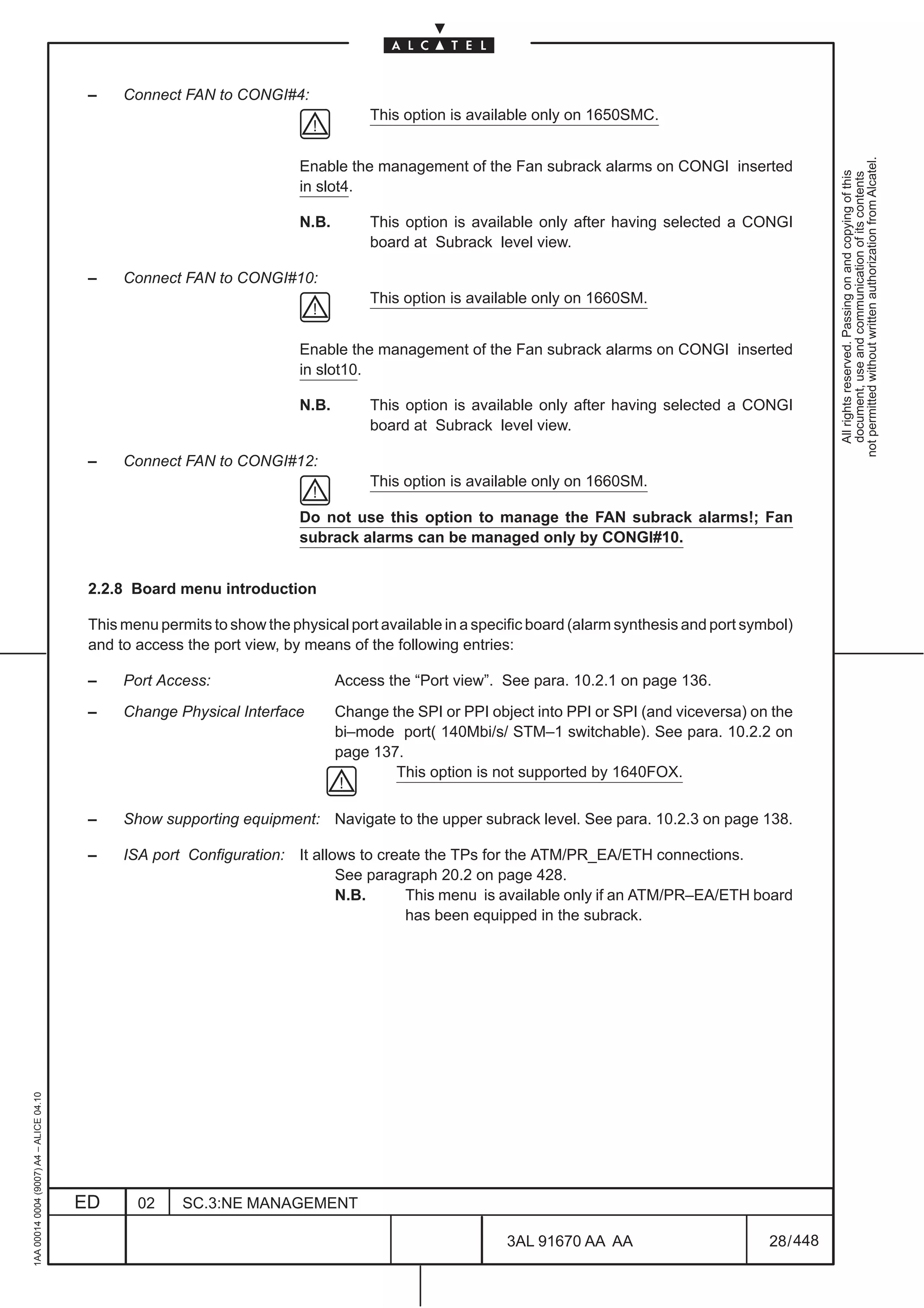 –    Connect FAN to CONGI#4:
                                                                                      This option is available only on 1650SMC.




                                                                                                                                                            not permitted without written authorization from Alcatel.
                                                                          Enable the management of the Fan subrack alarms on CONGI inserted




                                                                                                                                                              All rights reserved. Passing on and copying of this
                                                                                                                                                              document, use and communication of its contents
                                                                          in slot4.

                                                                          N.B.        This option is available only after having selected a CONGI
                                                                                      board at Subrack level view.

                                          –    Connect FAN to CONGI#10:
                                                                                      This option is available only on 1660SM.


                                                                          Enable the management of the Fan subrack alarms on CONGI inserted
                                                                          in slot10.

                                                                          N.B.        This option is available only after having selected a CONGI
                                                                                      board at Subrack level view.

                                          –    Connect FAN to CONGI#12:
                                                                                      This option is available only on 1660SM.

                                                                          Do not use this option to manage the FAN subrack alarms!; Fan
                                                                          subrack alarms can be managed only by CONGI#10.


                                          2.2.8 Board menu introduction

                                          This menu permits to show the physical port available in a specific board (alarm synthesis and port symbol)
                                          and to access the port view, by means of the following entries:

                                          –    Port Access:                      Access the “Port view”. See para. 10.2.1 on page 136.

                                          –    Change Physical Interface         Change the SPI or PPI object into PPI or SPI (and viceversa) on the
                                                                                 bi–mode port( 140Mbi/s/ STM–1 switchable). See para. 10.2.2 on
                                                                                 page 137.
                                                                                         This option is not supported by 1640FOX.


                                          –    Show supporting equipment: Navigate to the upper subrack level. See para. 10.2.3 on page 138.

                                          –    ISA port Configuration: It allows to create the TPs for the ATM/PR_EA/ETH connections.
                                                                              See paragraph 20.2 on page 428.
                                                                              N.B.      This menu is available only if an ATM/PR–EA/ETH board
                                                                                        has been equipped in the subrack.
1AA 00014 0004 (9007) A4 – ALICE 04.10




                                         ED      02     SC.3:NE MANAGEMENT

                                                                                                          3AL 91670 AA AA                        28 / 448


                                                                                                                       448
 