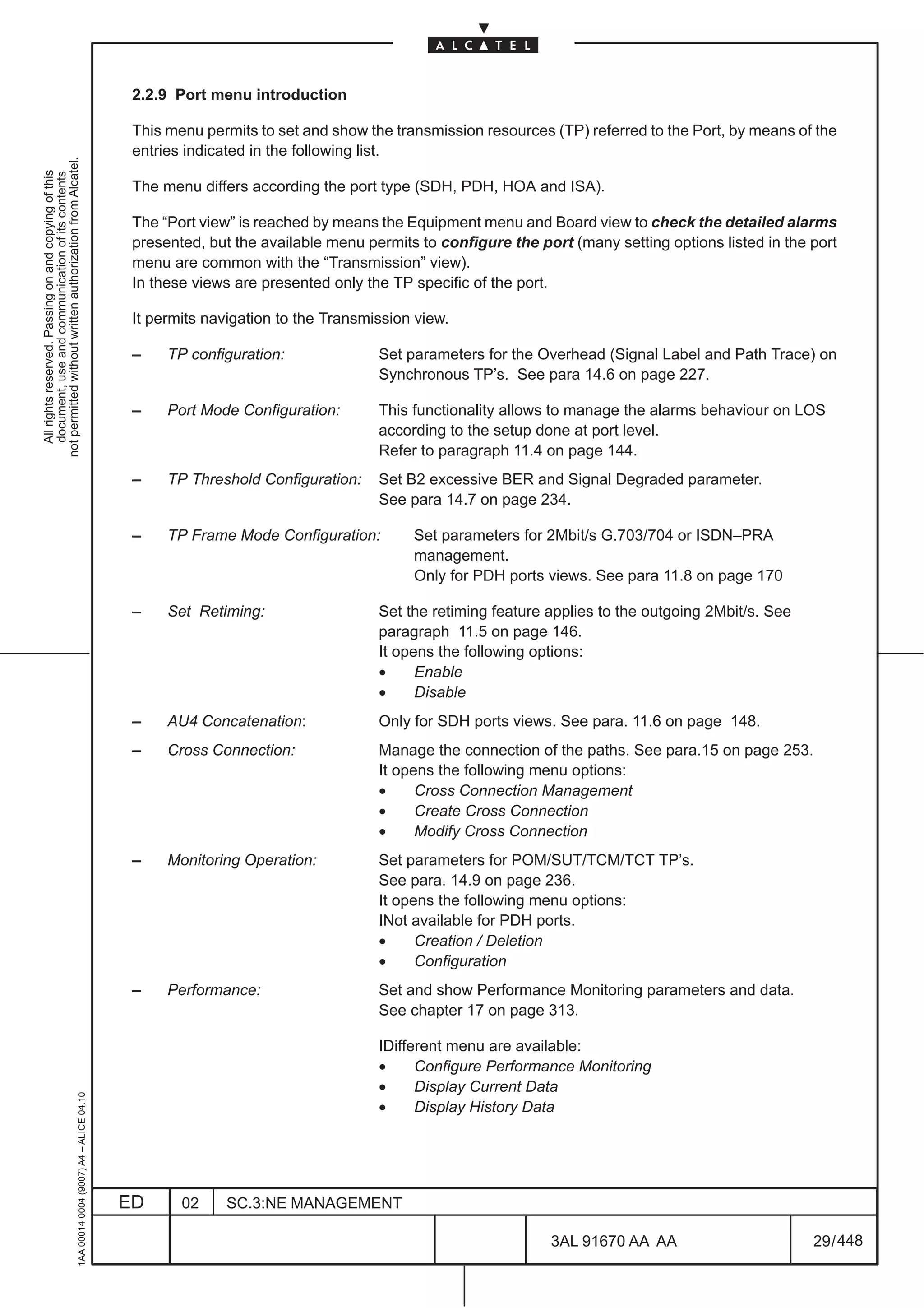 2.2.9 Port menu introduction

                                                                                               This menu permits to set and show the transmission resources (TP) referred to the Port, by means of the
                                                                                               entries indicated in the following list.
not permitted without written authorization from Alcatel.
  All rights reserved. Passing on and copying of this
  document, use and communication of its contents




                                                                                               The menu differs according the port type (SDH, PDH, HOA and ISA).

                                                                                               The “Port view” is reached by means the Equipment menu and Board view to check the detailed alarms
                                                                                               presented, but the available menu permits to configure the port (many setting options listed in the port
                                                                                               menu are common with the “Transmission” view).
                                                                                               In these views are presented only the TP specific of the port.

                                                                                               It permits navigation to the Transmission view.

                                                                                               –    TP configuration:              Set parameters for the Overhead (Signal Label and Path Trace) on
                                                                                                                                   Synchronous TP’s. See para 14.6 on page 227.

                                                                                               –    Port Mode Configuration:       This functionality allows to manage the alarms behaviour on LOS
                                                                                                                                   according to the setup done at port level.
                                                                                                                                   Refer to paragraph 11.4 on page 144.
                                                                                               –    TP Threshold Configuration:    Set B2 excessive BER and Signal Degraded parameter.
                                                                                                                                   See para 14.7 on page 234.

                                                                                               –    TP Frame Mode Configuration:        Set parameters for 2Mbit/s G.703/704 or ISDN–PRA
                                                                                                                                        management.
                                                                                                                                        Only for PDH ports views. See para 11.8 on page 170

                                                                                               –    Set Retiming:                  Set the retiming feature applies to the outgoing 2Mbit/s. See
                                                                                                                                   paragraph 11.5 on page 146.
                                                                                                                                   It opens the following options:
                                                                                                                                   •     Enable
                                                                                                                                   •     Disable
                                                                                               –    AU4 Concatenation:             Only for SDH ports views. See para. 11.6 on page 148.
                                                                                               –    Cross Connection:              Manage the connection of the paths. See para.15 on page 253.
                                                                                                                                   It opens the following menu options:
                                                                                                                                   •     Cross Connection Management
                                                                                                                                   •     Create Cross Connection
                                                                                                                                   •     Modify Cross Connection
                                                                                               –    Monitoring Operation:          Set parameters for POM/SUT/TCM/TCT TP’s.
                                                                                                                                   See para. 14.9 on page 236.
                                                                                                                                   It opens the following menu options:
                                                                                                                                   INot available for PDH ports.
                                                                                                                                   •     Creation / Deletion
                                                                                                                                   •     Configuration
                                                                                               –    Performance:                   Set and show Performance Monitoring parameters and data.
                                                                                                                                   See chapter 17 on page 313.

                                                                                                                                   IDifferent menu are available:
                                                                                                                                   •     Configure Performance Monitoring
                                                                                                                                   •     Display Current Data
                                                     1AA 00014 0004 (9007) A4 – ALICE 04.10




                                                                                                                                   •     Display History Data




                                                                                              ED      02    SC.3:NE MANAGEMENT

                                                                                                                                                            3AL 91670 AA AA                        29 / 448


                                                                                                                                                                          448
 