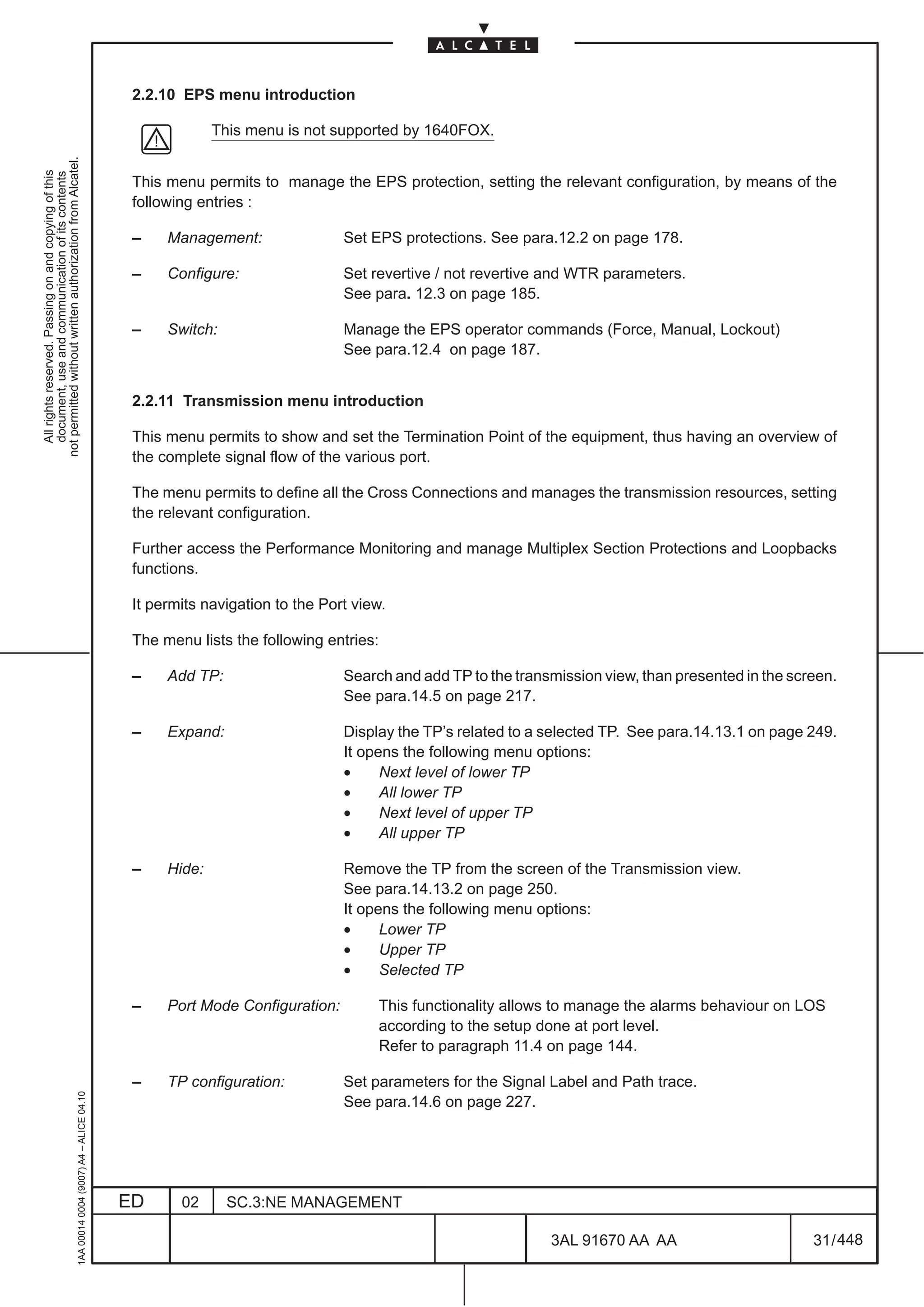 2.2.10 EPS menu introduction

                                                                                                            This menu is not supported by 1640FOX.
not permitted without written authorization from Alcatel.
  All rights reserved. Passing on and copying of this
  document, use and communication of its contents




                                                                                               This menu permits to manage the EPS protection, setting the relevant configuration, by means of the
                                                                                               following entries :

                                                                                               –    Management:                Set EPS protections. See para.12.2 on page 178.

                                                                                               –    Configure:                 Set revertive / not revertive and WTR parameters.
                                                                                                                               See para. 12.3 on page 185.

                                                                                               –    Switch:                    Manage the EPS operator commands (Force, Manual, Lockout)
                                                                                                                               See para.12.4 on page 187.


                                                                                               2.2.11 Transmission menu introduction

                                                                                               This menu permits to show and set the Termination Point of the equipment, thus having an overview of
                                                                                               the complete signal flow of the various port.

                                                                                               The menu permits to define all the Cross Connections and manages the transmission resources, setting
                                                                                               the relevant configuration.

                                                                                               Further access the Performance Monitoring and manage Multiplex Section Protections and Loopbacks
                                                                                               functions.

                                                                                               It permits navigation to the Port view.

                                                                                               The menu lists the following entries:

                                                                                               –    Add TP:                    Search and add TP to the transmission view, than presented in the screen.
                                                                                                                               See para.14.5 on page 217.

                                                                                               –    Expand:                    Display the TP’s related to a selected TP. See para.14.13.1 on page 249.
                                                                                                                               It opens the following menu options:
                                                                                                                               •     Next level of lower TP
                                                                                                                               •     All lower TP
                                                                                                                               •     Next level of upper TP
                                                                                                                               •     All upper TP

                                                                                               –    Hide:                      Remove the TP from the screen of the Transmission view.
                                                                                                                               See para.14.13.2 on page 250.
                                                                                                                               It opens the following menu options:
                                                                                                                               •     Lower TP
                                                                                                                               •     Upper TP
                                                                                                                               •     Selected TP

                                                                                               –    Port Mode Configuration:           This functionality allows to manage the alarms behaviour on LOS
                                                                                                                                       according to the setup done at port level.
                                                                                                                                       Refer to paragraph 11.4 on page 144.

                                                                                               –    TP configuration:          Set parameters for the Signal Label and Path trace.
                                                     1AA 00014 0004 (9007) A4 – ALICE 04.10




                                                                                                                               See para.14.6 on page 227.




                                                                                              ED      02      SC.3:NE MANAGEMENT

                                                                                                                                                               3AL 91670 AA AA                      31 / 448


                                                                                                                                                                            448
 